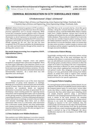 International Research Journal of Engineering and Technology (IRJET) e-ISSN: 2395-0056
Volume: 05 Issue: 03 | Mar-2018 www.irjet.net p-ISSN: 2395-0072
© 2018, IRJET | Impact Factor value: 6.171 | ISO 9001:2008 Certified Journal | Page 3532
CRIMINAL RECOGNIZATION IN CCTV SURVEILLANCE VIDEO
S.Venkateswaran1, S.Ajay2, A.Arimaraj3
1 Assistant Professor Dept. of Science and Engineering, Arasu Engineering College, Tamilnadu, India.
2,3 Students Dept. of Science and Engineering, Arasu Engineering College, Tamilnadu, India.
---------------------------------------------------------------------***---------------------------------------------------------------------
Abstract—Robust Criminal recognition in CCTV surveillance
videos is a challenging but important issue due to the needs of
practical applications such as security monitoring. While
current face recognition systems perform well in relatively
constrained scenes, they tend to suffer from variations inpose,
illumination or facial expression in real-world surveillance
videos. When the footages recorded by the CCTV camera’s this
application will monitor for the faces of the criminal which
already uploaded by the user. Once the face has been
recognized, The CCTV camera will follow the identifiedperson
on the video and track him/her through all the camera’s by
alerting other camera’s also.
Key words: Image processing, Face recognition, FOLPP,
High definition Camera.
1. Introduction
In past decades computer vision and pattern
recognition are played major rolesin facerecognition. There
are some major challenges in face detection, which are not
robust in different face poses illuminationsocclusions,noise,
facial expressions aging and resolution variations. Over the
past few decades, the researchersattractedtremendouslyby
dimensionality reduction. As a result there was new
algorithms were developed.
1.1 Human Interaction:
Human interaction is one of the most important
characteristics of group social dynamics in meetings.
Meetings are an important communicationandcoordination
activity of teams: status is discussed, decisions are made,
alternatives are considered, details are explained,
information is presented, and ideas are generated. We are
developing a smart meeting system for capturing human
interactions and recognizing their types, such as proposing
an idea, giving comments, expressing a positive opinion,and
requesting information. To further understandandinterpret
human interactions in meetings, we need to discover higher
level semantic knowledge about them, such as which
interactions often occur in a discussion, what interaction
flow a discussion usually follows, and what relationships
exist among interactions. This knowledge likely describes
important patterns of interaction. We also can regard it as a
grammar of meeting discussion.
1.2 Data Analytics over Hidden Databases:
Data analytics over hidden databases is an active research
direction; typically, these hidden databases are part of the
deep Web that can be accessed only by a form-like query
interface. Along this research direction, various tasks are
considered, such as, crawl the hidden Web, obtain a random
tuple from a hidden database, retrieve top-k records by
sampling, and estimate the size and other aggregates over a
hidden database. These works are related to our work inthe
sense that we consider frequent pattern mining, also over
the hidden databases. However, we do not assume a form-
like interface to access the database, rather we assume that
the data owner provides a random sample to interact with
the database and the sampler is guided by the data analyst
through interactive feedbacks
1.3 Interactive Pattern Mining
Surprisingly, existing works on interactive pattern mining
(IPM) are sparse .One of the main techniques that the
existing works follow is constraint-based mining, where a
user can add additional constraints as an interactive input.
The mining system considers these constraints to filter the
output set to tailor it according to the user’s requirements.
Setting constraints is effective for some mining problems,
but for many others, applying hard constraints may yield
sub-optimal results. Also, designing constraints to guide
mining is not easy, particularly while mining from hidden
dataset; an analyst first needs to explore some example
patterns before she can think about the constraints that
would work best for her specific applications.
1.4 Frequent Pattern Sampling
For mining frequent patterns from a hidden dataset, we use
anMarkov Chain Monte Carlo(MCMC)basedrandomwalkon
the frequent pattern space. In recent years, various other
works also follow a similar approach. Proposed a mining
framework, that they called output space sampling, which
can sample frequent patterns using a user-defined
distribution. The sampling framework that we devise in this
work is similar to the work; however, the sampling
distribution remains static throughout the mining session,
whereas in our work, the sampling distribution keeps
changing in response to the user’s feedback. Also, the
random walk is performed over the edge of the PartialOrder
Graph (POG); our work deviates from this by performing
random walk over a state-transitiongraphinwhicharandom
graph is overlaid on top of the POGgraph—the above
modification improves the convergence of an MCMC walk
significantly.
 