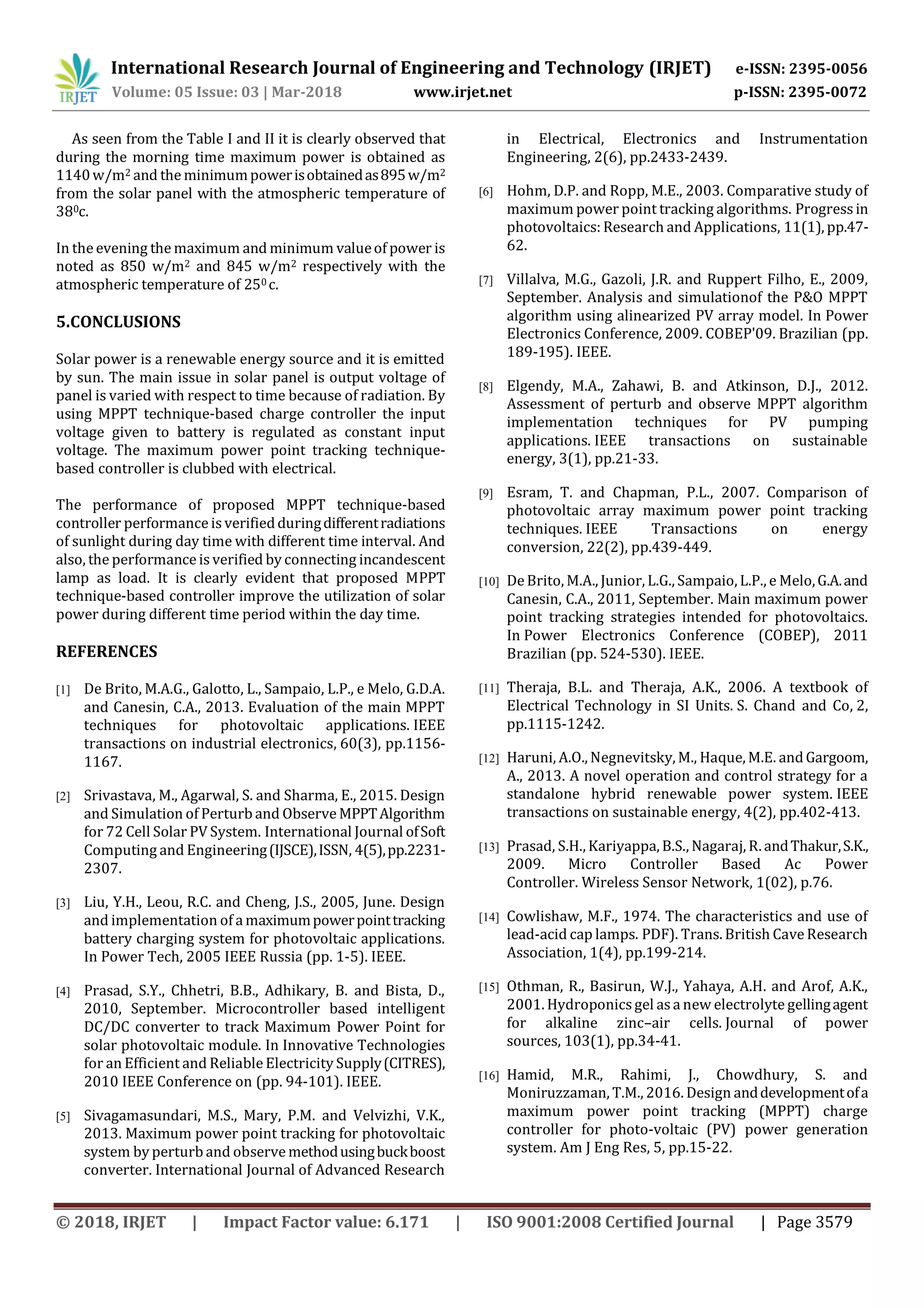 International Research Journal of Engineering and Technology (IRJET) e-ISSN: 2395-0056
Volume: 05 Issue: 03 | Mar-2018 www.irjet.net p-ISSN: 2395-0072
© 2018, IRJET | Impact Factor value: 6.171 | ISO 9001:2008 Certified Journal | Page 3579
As seen from the Table I and II it is clearly observed that
during the morning time maximum power is obtained as
1140w/m2 and the minimumpowerisobtainedas895w/m2
from the solar panel with the atmospheric temperature of
380c.
In the evening the maximum and minimum valueof power is
noted as 850 w/m2 and 845 w/m2 respectively with the
atmospheric temperature of 250 c.
5.CONCLUSIONS
Solar power is a renewable energy source and it is emitted
by sun. The main issue in solar panel is output voltage of
panel is varied with respect to time because of radiation. By
using MPPT technique-based charge controller the input
voltage given to battery is regulated as constant input
voltage. The maximum power point tracking technique-
based controller is clubbed with electrical.
The performance of proposed MPPT technique-based
controller performance is verifiedduringdifferentradiations
of sunlight during day time with different time interval. And
also, the performance is verified by connecting incandescent
lamp as load. It is clearly evident that proposed MPPT
technique-based controller improve the utilization of solar
power during different time period within the day time.
REFERENCES
[1] De Brito, M.A.G., Galotto, L., Sampaio, L.P., e Melo, G.D.A.
and Canesin, C.A., 2013. Evaluation of the main MPPT
techniques for photovoltaic applications. IEEE
transactions on industrial electronics, 60(3), pp.1156-
1167.
[2] Srivastava, M., Agarwal, S. and Sharma, E., 2015. Design
and Simulation of Perturb and Observe MPPTAlgorithm
for 72 Cell Solar PV System. International Journal ofSoft
Computing and Engineering(IJSCE),ISSN, 4(5),pp.2231-
2307.
[3] Liu, Y.H., Leou, R.C. and Cheng, J.S., 2005, June. Design
and implementation of a maximumpowerpointtracking
battery charging system for photovoltaic applications.
In Power Tech, 2005 IEEE Russia (pp. 1-5). IEEE.
[4] Prasad, S.Y., Chhetri, B.B., Adhikary, B. and Bista, D.,
2010, September. Microcontroller based intelligent
DC/DC converter to track Maximum Power Point for
solar photovoltaic module. In Innovative Technologies
for an Efficient and Reliable Electricity Supply(CITRES),
2010 IEEE Conference on (pp. 94-101). IEEE.
[5] Sivagamasundari, M.S., Mary, P.M. and Velvizhi, V.K.,
2013. Maximum power point tracking for photovoltaic
system by perturb and observe methodusingbuckboost
converter. International Journal of Advanced Research
in Electrical, Electronics and Instrumentation
Engineering, 2(6), pp.2433-2439.
[6] Hohm, D.P. and Ropp, M.E., 2003. Comparative study of
maximum power point tracking algorithms. Progressin
photovoltaics: Research and Applications, 11(1), pp.47-
62.
[7] Villalva, M.G., Gazoli, J.R. and Ruppert Filho, E., 2009,
September. Analysis and simulationof the P&O MPPT
algorithm using alinearized PV array model. In Power
Electronics Conference, 2009. COBEP'09. Brazilian (pp.
189-195). IEEE.
[8] Elgendy, M.A., Zahawi, B. and Atkinson, D.J., 2012.
Assessment of perturb and observe MPPT algorithm
implementation techniques for PV pumping
applications. IEEE transactions on sustainable
energy, 3(1), pp.21-33.
[9] Esram, T. and Chapman, P.L., 2007. Comparison of
photovoltaic array maximum power point tracking
techniques. IEEE Transactions on energy
conversion, 22(2), pp.439-449.
[10] DeBrito, M.A., Junior, L.G., Sampaio, L.P., e Melo,G.A.and
Canesin, C.A., 2011, September. Main maximum power
point tracking strategies intended for photovoltaics.
In Power Electronics Conference (COBEP), 2011
Brazilian (pp. 524-530). IEEE.
[11] Theraja, B.L. and Theraja, A.K., 2006. A textbook of
Electrical Technology in SI Units. S. Chand and Co, 2,
pp.1115-1242.
[12] Haruni, A.O., Negnevitsky, M., Haque, M.E. andGargoom,
A., 2013. A novel operation and control strategy for a
standalone hybrid renewable power system. IEEE
transactions on sustainable energy, 4(2), pp.402-413.
[13] Prasad, S.H., Kariyappa, B.S., Nagaraj, R. andThakur,S.K.,
2009. Micro Controller Based Ac Power
Controller. Wireless Sensor Network, 1(02), p.76.
[14] Cowlishaw, M.F., 1974. The characteristics and use of
lead-acid cap lamps. PDF). Trans. British Cave Research
Association, 1(4), pp.199-214.
[15] Othman, R., Basirun, W.J., Yahaya, A.H. and Arof, A.K.,
2001. Hydroponicsgel asa new electrolyte gellingagent
for alkaline zinc–air cells. Journal of power
sources, 103(1), pp.34-41.
[16] Hamid, M.R., Rahimi, J., Chowdhury, S. and
Moniruzzaman, T.M., 2016. Design anddevelopmentofa
maximum power point tracking (MPPT) charge
controller for photo-voltaic (PV) power generation
system. Am J Eng Res, 5, pp.15-22.
 