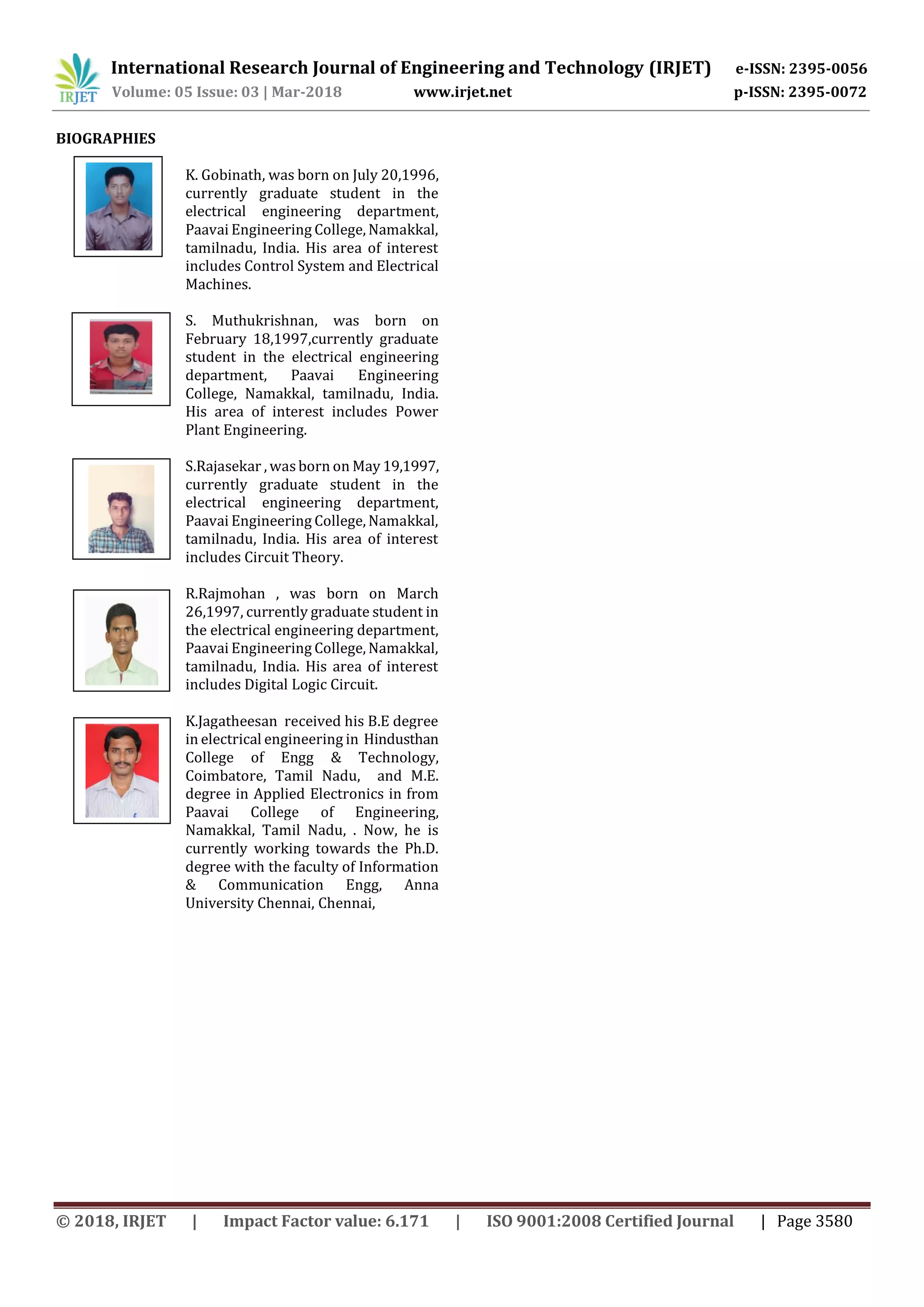 International Research Journal of Engineering and Technology (IRJET) e-ISSN: 2395-0056
Volume: 05 Issue: 03 | Mar-2018 www.irjet.net p-ISSN: 2395-0072
© 2018, IRJET | Impact Factor value: 6.171 | ISO 9001:2008 Certified Journal | Page 3580
BIOGRAPHIES
K. Gobinath, was born on July 20,1996,
currently graduate student in the
electrical engineering department,
Paavai Engineering College, Namakkal,
tamilnadu, India. His area of interest
includes Control System and Electrical
Machines.
S. Muthukrishnan, was born on
February 18,1997,currently graduate
student in the electrical engineering
department, Paavai Engineering
College, Namakkal, tamilnadu, India.
His area of interest includes Power
Plant Engineering.
S.Rajasekar , wasborn on May 19,1997,
currently graduate student in the
electrical engineering department,
Paavai Engineering College, Namakkal,
tamilnadu, India. His area of interest
includes Circuit Theory.
R.Rajmohan , was born on March
26,1997, currently graduate student in
the electrical engineering department,
Paavai Engineering College, Namakkal,
tamilnadu, India. His area of interest
includes Digital Logic Circuit.
K.Jagatheesan received his B.E degree
in electrical engineering in Hindusthan
College of Engg & Technology,
Coimbatore, Tamil Nadu, and M.E.
degree in Applied Electronics in from
Paavai College of Engineering,
Namakkal, Tamil Nadu, . Now, he is
currently working towards the Ph.D.
degree with the faculty of Information
& Communication Engg, Anna
University Chennai, Chennai,
 