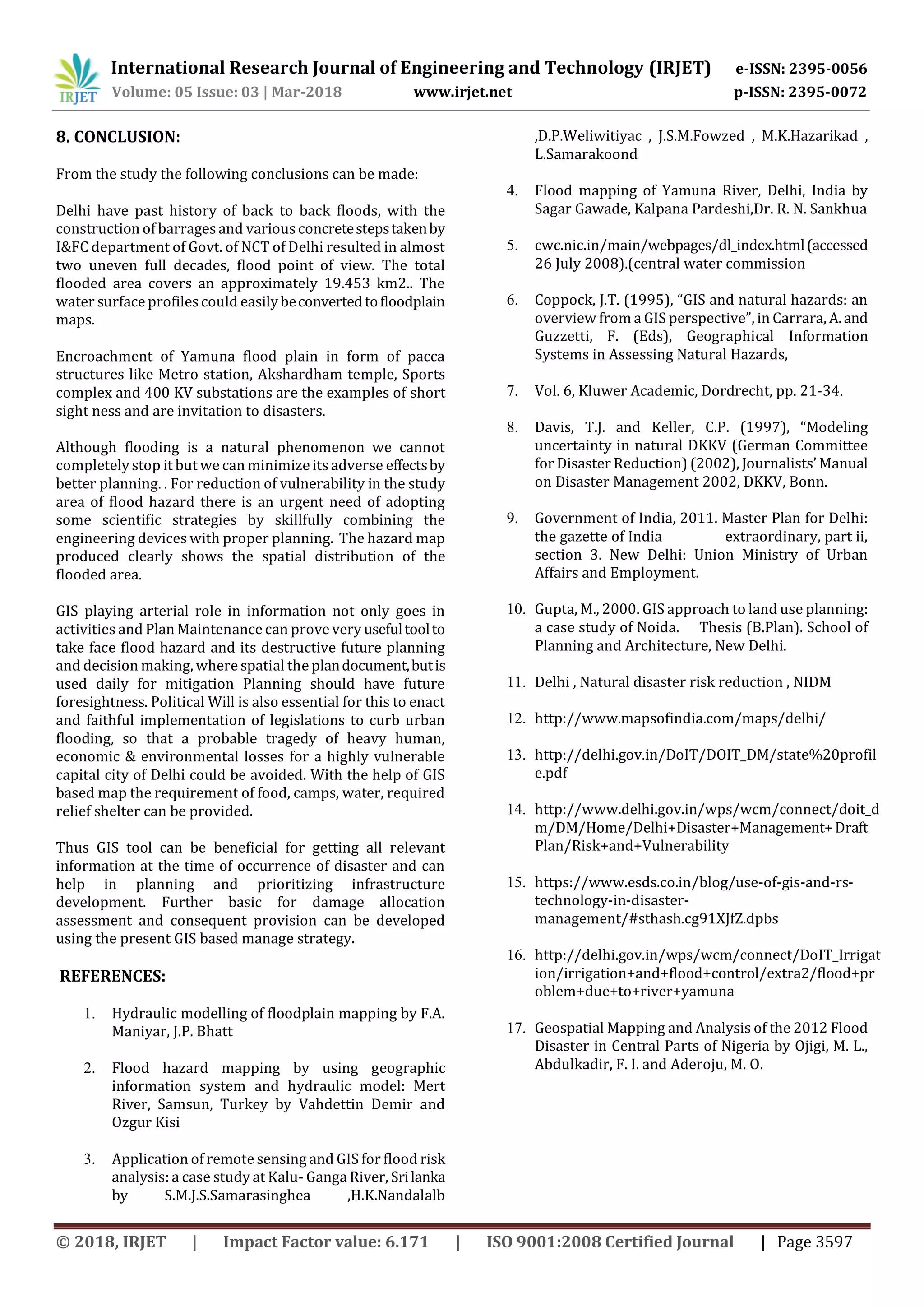 International Research Journal of Engineering and Technology (IRJET) e-ISSN: 2395-0056
Volume: 05 Issue: 03 | Mar-2018 www.irjet.net p-ISSN: 2395-0072
© 2018, IRJET | Impact Factor value: 6.171 | ISO 9001:2008 Certified Journal | Page 3597
8. CONCLUSION:
From the study the following conclusions can be made:
Delhi have past history of back to back floods, with the
construction of barragesand variousconcretestepstakenby
I&FC department of Govt. of NCT of Delhi resulted in almost
two uneven full decades, flood point of view. The total
flooded area covers an approximately 19.453 km2.. The
water surface profilescould easilybeconvertedtofloodplain
maps.
Encroachment of Yamuna flood plain in form of pacca
structures like Metro station, Akshardham temple, Sports
complex and 400 KV substations are the examples of short
sight ness and are invitation to disasters.
Although flooding is a natural phenomenon we cannot
completely stop it but we can minimize itsadverse effectsby
better planning. . For reduction of vulnerability in the study
area of flood hazard there is an urgent need of adopting
some scientific strategies by skillfully combining the
engineering devices with proper planning. The hazard map
produced clearly shows the spatial distribution of the
flooded area.
GIS playing arterial role in information not only goes in
activities and Plan Maintenance can prove very usefultoolto
take face flood hazard and its destructive future planning
and decision making, where spatial the plandocument,butis
used daily for mitigation Planning should have future
foresightness. Political Will is also essential for this to enact
and faithful implementation of legislations to curb urban
flooding, so that a probable tragedy of heavy human,
economic & environmental losses for a highly vulnerable
capital city of Delhi could be avoided. With the help of GIS
based map the requirement of food, camps, water, required
relief shelter can be provided.
Thus GIS tool can be beneficial for getting all relevant
information at the time of occurrence of disaster and can
help in planning and prioritizing infrastructure
development. Further basic for damage allocation
assessment and consequent provision can be developed
using the present GIS based manage strategy.
REFERENCES:
1. Hydraulic modelling of floodplain mapping by F.A.
Maniyar, J.P. Bhatt
2. Flood hazard mapping by using geographic
information system and hydraulic model: Mert
River, Samsun, Turkey by Vahdettin Demir and
Ozgur Kisi
3. Application of remote sensing and GIS for flood risk
analysis: a case study at Kalu- Ganga River, Srilanka
by S.M.J.S.Samarasinghea ,H.K.Nandalalb
,D.P.Weliwitiyac , J.S.M.Fowzed , M.K.Hazarikad ,
L.Samarakoond
4. Flood mapping of Yamuna River, Delhi, India by
Sagar Gawade, Kalpana Pardeshi,Dr. R. N. Sankhua
5. cwc.nic.in/main/webpages/dl_index.html(accessed
26 July 2008).(central water commission
6. Coppock, J.T. (1995), “GIS and natural hazards: an
overview from a GIS perspective”, in Carrara, A.and
Guzzetti, F. (Eds), Geographical Information
Systems in Assessing Natural Hazards,
7. Vol. 6, Kluwer Academic, Dordrecht, pp. 21-34.
8. Davis, T.J. and Keller, C.P. (1997), “Modeling
uncertainty in natural DKKV (German Committee
for Disaster Reduction) (2002), Journalists’ Manual
on Disaster Management 2002, DKKV, Bonn.
9. Government of India, 2011. Master Plan for Delhi:
the gazette of India extraordinary, part ii,
section 3. New Delhi: Union Ministry of Urban
Affairs and Employment.
10. Gupta, M., 2000. GIS approach to land use planning:
a case study of Noida. Thesis (B.Plan). School of
Planning and Architecture, New Delhi.
11. Delhi , Natural disaster risk reduction , NIDM
12. http://www.mapsofindia.com/maps/delhi/
13. http://delhi.gov.in/DoIT/DOIT_DM/state%20profil
e.pdf
14. http://www.delhi.gov.in/wps/wcm/connect/doit_d
m/DM/Home/Delhi+Disaster+Management+Draft
Plan/Risk+and+Vulnerability
15. https://www.esds.co.in/blog/use-of-gis-and-rs-
technology-in-disaster-
management/#sthash.cg91XJfZ.dpbs
16. http://delhi.gov.in/wps/wcm/connect/DoIT_Irrigat
ion/irrigation+and+flood+control/extra2/flood+pr
oblem+due+to+river+yamuna
17. Geospatial Mapping and Analysis of the 2012 Flood
Disaster in Central Parts of Nigeria by Ojigi, M. L.,
Abdulkadir, F. I. and Aderoju, M. O.
 