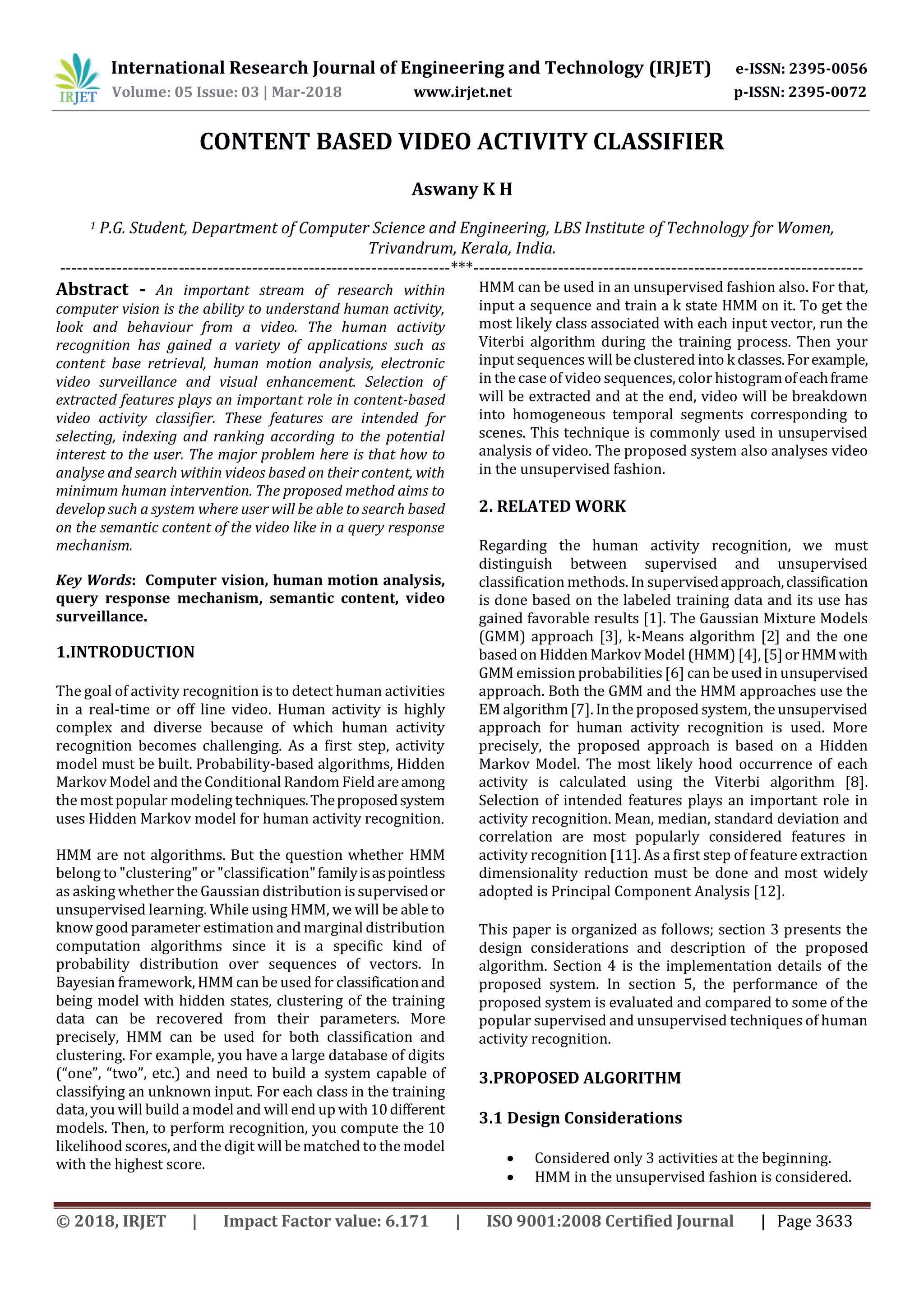 International Research Journal of Engineering and Technology (IRJET) e-ISSN: 2395-0056
Volume: 05 Issue: 03 | Mar-2018 www.irjet.net p-ISSN: 2395-0072
© 2018, IRJET | Impact Factor value: 6.171 | ISO 9001:2008 Certified Journal | Page 3633
CONTENT BASED VIDEO ACTIVITY CLASSIFIER
Aswany K H
1 P.G. Student, Department of Computer Science and Engineering, LBS Institute of Technology for Women,
Trivandrum, Kerala, India.
---------------------------------------------------------------------***---------------------------------------------------------------------
Abstract - An important stream of research within
computer vision is the ability to understand human activity,
look and behaviour from a video. The human activity
recognition has gained a variety of applications such as
content base retrieval, human motion analysis, electronic
video surveillance and visual enhancement. Selection of
extracted features plays an important role in content-based
video activity classifier. These features are intended for
selecting, indexing and ranking according to the potential
interest to the user. The major problem here is that how to
analyse and search within videos based on their content, with
minimum human intervention. The proposed method aims to
develop such a system where user will be able to search based
on the semantic content of the video like in a query response
mechanism.
Key Words: Computer vision, human motion analysis,
query response mechanism, semantic content, video
surveillance.
1.INTRODUCTION
The goal of activity recognition is to detect human activities
in a real-time or off line video. Human activity is highly
complex and diverse because of which human activity
recognition becomes challenging. As a first step, activity
model must be built. Probability-based algorithms, Hidden
Markov Model and the Conditional Random Field areamong
the most popular modeling techniques.Theproposedsystem
uses Hidden Markov model for human activity recognition.
HMM are not algorithms. But the question whether HMM
belong to "clustering" or "classification"familyisaspointless
as asking whether the Gaussian distribution is supervisedor
unsupervised learning. While using HMM, we will be able to
know good parameter estimation and marginal distribution
computation algorithms since it is a specific kind of
probability distribution over sequences of vectors. In
Bayesian framework, HMM can be used for classificationand
being model with hidden states, clustering of the training
data can be recovered from their parameters. More
precisely, HMM can be used for both classification and
clustering. For example, you have a large database of digits
(“one”, “two”, etc.) and need to build a system capable of
classifying an unknown input. For each class in the training
data, you will build a model and will end up with10different
models. Then, to perform recognition, you compute the 10
likelihood scores, and the digit will be matched to the model
with the highest score.
HMM can be used in an unsupervised fashion also. For that,
input a sequence and train a k state HMM on it. To get the
most likely class associated with each input vector, run the
Viterbi algorithm during the training process. Then your
input sequences will be clustered into k classes.Forexample,
in the case of video sequences, color histogramofeachframe
will be extracted and at the end, video will be breakdown
into homogeneous temporal segments corresponding to
scenes. This technique is commonly used in unsupervised
analysis of video. The proposed system also analyses video
in the unsupervised fashion.
2. RELATED WORK
Regarding the human activity recognition, we must
distinguish between supervised and unsupervised
classification methods. In supervisedapproach,classification
is done based on the labeled training data and its use has
gained favorable results [1]. The Gaussian Mixture Models
(GMM) approach [3], k-Means algorithm [2] and the one
based on Hidden Markov Model (HMM) [4], [5]orHMMwith
GMM emission probabilities[6] can be used in unsupervised
approach. Both the GMM and the HMM approaches use the
EM algorithm[7]. In the proposed system, the unsupervised
approach for human activity recognition is used. More
precisely, the proposed approach is based on a Hidden
Markov Model. The most likely hood occurrence of each
activity is calculated using the Viterbi algorithm [8].
Selection of intended features plays an important role in
activity recognition. Mean, median, standard deviation and
correlation are most popularly considered features in
activity recognition [11]. As a first step of feature extraction
dimensionality reduction must be done and most widely
adopted is Principal Component Analysis [12].
This paper is organized as follows; section 3 presents the
design considerations and description of the proposed
algorithm. Section 4 is the implementation details of the
proposed system. In section 5, the performance of the
proposed system is evaluated and compared to some of the
popular supervised and unsupervised techniques of human
activity recognition.
3.PROPOSED ALGORITHM
3.1 Design Considerations
 Considered only 3 activities at the beginning.
 HMM in the unsupervised fashion is considered.
 
