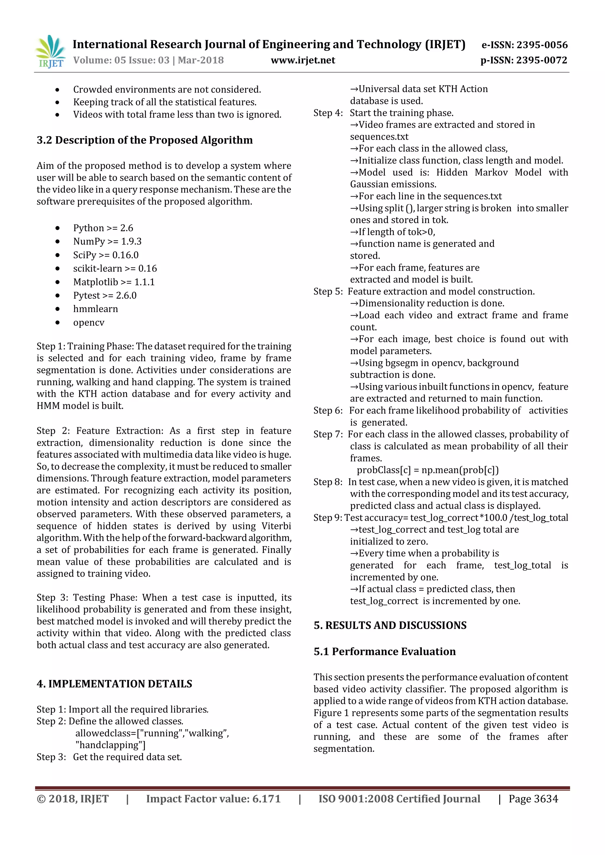 International Research Journal of Engineering and Technology (IRJET) e-ISSN: 2395-0056
Volume: 05 Issue: 03 | Mar-2018 www.irjet.net p-ISSN: 2395-0072
© 2018, IRJET | Impact Factor value: 6.171 | ISO 9001:2008 Certified Journal | Page 3634
 Crowded environments are not considered.
 Keeping track of all the statistical features.
 Videos with total frame less than two is ignored.
3.2 Description of the Proposed Algorithm
Aim of the proposed method is to develop a system where
user will be able to search based on the semantic content of
the video like in a query response mechanism. These are the
software prerequisites of the proposed algorithm.
 Python >= 2.6
 NumPy >= 1.9.3
 SciPy >= 0.16.0
 scikit-learn >= 0.16
 Matplotlib >= 1.1.1
 Pytest >= 2.6.0
 hmmlearn
 opencv
Step 1: Training Phase: The dataset required for the training
is selected and for each training video, frame by frame
segmentation is done. Activities under considerations are
running, walking and hand clapping. The system is trained
with the KTH action database and for every activity and
HMM model is built.
Step 2: Feature Extraction: As a first step in feature
extraction, dimensionality reduction is done since the
features associated with multimedia data like video is huge.
So, to decrease the complexity, it must be reduced to smaller
dimensions. Through feature extraction, model parameters
are estimated. For recognizing each activity its position,
motion intensity and action descriptors are considered as
observed parameters. With these observed parameters, a
sequence of hidden states is derived by using Viterbi
algorithm. With the helpof the forward-backwardalgorithm,
a set of probabilities for each frame is generated. Finally
mean value of these probabilities are calculated and is
assigned to training video.
Step 3: Testing Phase: When a test case is inputted, its
likelihood probability is generated and from these insight,
best matched model is invoked and will thereby predict the
activity within that video. Along with the predicted class
both actual class and test accuracy are also generated.
4. IMPLEMENTATION DETAILS
Step 1: Import all the required libraries.
Step 2: Define the allowed classes.
allowedclass=["running","walking”,
"handclapping"]
Step 3: Get the required data set.
→Universal data set KTH Action
database is used.
Step 4: Start the training phase.
→Video frames are extracted and stored in
sequences.txt
→For each class in the allowed class,
→Initialize class function, class length and model.
→Model used is: Hidden Markov Model with
Gaussian emissions.
→For each line in the sequences.txt
→Using split (), larger string is broken into smaller
ones and stored in tok.
→If length of tok>0,
→function name is generated and
stored.
→For each frame, features are
extracted and model is built.
Step 5: Feature extraction and model construction.
→Dimensionality reduction is done.
→Load each video and extract frame and frame
count.
→For each image, best choice is found out with
model parameters.
→Using bgsegm in opencv, background
subtraction is done.
→Using variousinbuilt functions in opencv, feature
are extracted and returned to main function.
Step 6: For each frame likelihood probability of activities
is generated.
Step 7: For each class in the allowed classes, probability of
class is calculated as mean probability of all their
frames.
probClass[c] = np.mean(prob[c])
Step 8: In test case, when a new video is given, it is matched
with the corresponding model and itstest accuracy,
predicted class and actual class is displayed.
Step 9: Test accuracy= test_log_correct*100.0/test_log_total
→test_log_correct and test_log total are
initialized to zero.
→Every time when a probability is
generated for each frame, test_log_total is
incremented by one.
→If actual class = predicted class, then
test_log_correct is incremented by one.
5. RESULTS AND DISCUSSIONS
5.1 Performance Evaluation
This section presents the performance evaluation ofcontent
based video activity classifier. The proposed algorithm is
applied to a wide range of videos from KTH action database.
Figure 1 represents some parts of the segmentation results
of a test case. Actual content of the given test video is
running, and these are some of the frames after
segmentation.
 