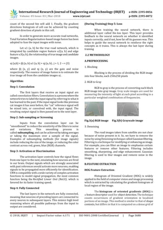 International Research Journal of Engineering and Technology (IRJET) e-ISSN: 2395-0056
Volume: 05 Issue: 03 | Mar-2018 www.irjet.net p-ISSN: 2395-0072
© 2018, IRJET | Impact Factor value: 6.171 | ISO 9001:2008 Certified Journal | Page 3680
count of the second bin will add 1. Finally, the gradient
directions histogram of cell can be achieved by counting
gradient direction of pixels in this cell.
In order to generate more accurate road networks,
Total Variation Regularization-based image fusion hasbeen
adopted to fuse the input images with noise.
Let u1 (a, b) be the true road network, which is
integrated by candidate region feature u2(a, b) and edge
feature u3(a, b), the relationship of trueimageandcandidate
images.
uj (a,b) = βj (a, b) u1 (a, b) + ηj (a, b) , j = 1, 2 --> (3)
where βj (x, y) and ηj (x, y) are the gain and noise
respectively. The essence of image fusion is to estimate the
true image u0 from the candidate images uj .
Algorithm:
Step 1: Convolution
The first layers that receive an input signal are
called convolution filters. Convolution isaprocesswherethe
network tries to label the input signal by referring to what it
haslearned in the past. If the input signal lookslikeprevious
cat images it has seen before, the “cat” reference signal will
be mixed into, or convolved with, the input signal. The
resulting output signal is then passed on to the next layer.
Step 2: Sub-sampling or Screening
Inputs from the convolution layer can be
“smoothened” to reduce the sensitivity of the filtersto noise
and variations. This smoothing process is
called subsampling, and can be achievedbytakingaverages
or taking the maximum over a sample of the signal.
Examples of subsampling methods (for image signals)
include reducing the size of the image, or reducing the color
contrast across red, green, blue (RGB) channels.
Step 3: Activation or Discrimination
The activation layer controls how the signal flows
from one layer to the next, emulating how neurons are fired
in our brain. Output signals which are strongly associated
with past references would activate more neurons, enabling
signals to be propagated more efficiently for identification.
CNN is compatible with a wide variety of complex activation
functions to model signal propagation, the most common
function being the Rectified Linear Unit (ReLU), which is
favored for its faster training speed.
Step 4: Fully Connected
The last layers in the network are fully connected,
meaning that neurons of preceding layers are connected to
every neuron in subsequent layers. This mimics high level
reasoning where all possible pathways from the input to
output are considered.
(During Training) Step 5: Loss
When training the neural network, there is
additional layer called the loss layer. This layer provides
feedback to the neural network on whether it identified
inputs correctly, and if not, how far off its guesses was. This
helps to guide the neural network to reinforce the right
concepts as it trains. This is always the last layer during
training
2.2 METHODOLOGY
A.PREPROCESSING
1. Blocking
Blocking is the process of dividing the RGB image
into four blocks, each 250x250 pixels
2. RGB to Gray
RGB to gray is the process of converting each block
RGB image into gray image. Gray scale images are used for
measuring the intensity of light at each pixel according to a
particular weighted combination of frequencies.
Fig.3(a) RGB image Fig.3(b) Grayscale image
3. Denoising
The road images taken from satellite are not clear
because of noise present in it. So, we have to remove the
noise by using Denoising technique called Gaussianfiltering.
Filtering is a technique for modifying orenhancinganimage.
For example, you can filter an image to emphasize certain
features or remove other features. Filtering includes
smoothing, sharpening, and edge enhancement. Gaussian
filtering is used to blur images and remove noise in the
image.
B.FEATURE EXTRACTION
HOG Feature Extraction:
Histogram of Oriented Gradient (HOG) is widely
applied in the field of computer vision and imageprocessing
which is extracted by calculating the gradient histogram of
local region of the image.
The histogram of oriented gradients (HOG) is
a feature descriptor used for object detection.Thetechnique
counts occurrences of gradient orientation in localized
portions of an image. This method is similar to that of shape
contexts, but differs in that it is computed on a dense grid of
 