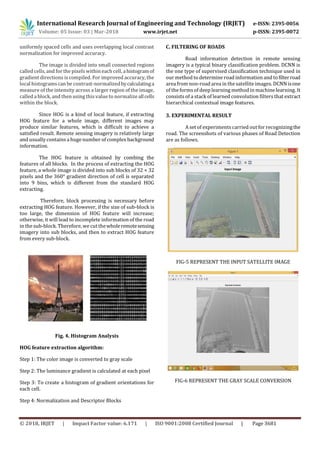 International Research Journal of Engineering and Technology (IRJET) e-ISSN: 2395-0056
Volume: 05 Issue: 03 | Mar-2018 www.irjet.net p-ISSN: 2395-0072
© 2018, IRJET | Impact Factor value: 6.171 | ISO 9001:2008 Certified Journal | Page 3681
uniformly spaced cells and uses overlapping local contrast
normalization for improved accuracy.
The image is divided into small connected regions
called cells, and for the pixelswithin each cell, ahistogramof
gradient directions is compiled. For improved accuracy, the
local histograms can be contrast-normalizedbycalculatinga
measure of the intensity across a larger region of the image,
called a block, and then using this value to normalizeallcells
within the block.
Since HOG is a kind of local feature, if extracting
HOG feature for a whole image, different images may
produce similar features, which is difficult to achieve a
satisfied result. Remote sensing imagery is relatively large
and usually contains a huge number of complex background
information.
The HOG feature is obtained by combing the
features of all blocks. In the process of extracting the HOG
feature, a whole image is divided into sub blocks of 32 × 32
pixels and the 360° gradient direction of cell is separated
into 9 bins, which is different from the standard HOG
extracting.
Therefore, block processing is necessary before
extracting HOG feature. However, if the size of sub-block is
too large, the dimension of HOG feature will increase;
otherwise, it will lead to incomplete information of the road
in the sub-block. Therefore, we cut thewholeremotesensing
imagery into sub blocks, and then to extract HOG feature
from every sub-block.
Fig. 4. Histogram Analysis
HOG feature extraction algorithm:
Step 1: The color image is converted to gray scale
Step 2: The luminance gradient is calculated at each pixel
Step 3: To create a histogram of gradient orientations for
each cell.
Step 4: Normalization and Descriptor Blocks
C. FILTERING OF ROADS
Road information detection in remote sensing
imagery is a typical binary classification problem. DCNN is
the one type of supervised classification technique used in
our method to determine road information and to filterroad
area from non-road area in the satellite images. DCNN isone
of the formsof deep learning method in machinelearning. It
consists of a stack of learned convolution filters that extract
hierarchical contextual image features.
3. EXPERIMENTAL RESULT
A set of experimentscarried out for recognizingthe
road. The screenshots of various phases of Road Detection
are as follows.
FIG-5 REPRESENT THE INPUT SATELLITE IMAGE
FIG-6 REPRESENT THE GRAY SCALE CONVERSION
 