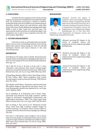 International Research Journal of Engineering and Technology (IRJET) e-ISSN: 2395-0056
Volume: 05 Issue: 03 | Mar-2018 www.irjet.net p-ISSN: 2395-0072
© 2018, IRJET | Impact Factor value: 6.171 | ISO 9001:2008 Certified Journal | Page 3683
4. CONCLUSION
A method of road recognition from remote sensing
imagery is proposed by using Machine learninginthispaper.
First, the preliminary processing is utilized to perform
Scaling the image and convert RGB to Gray andthenperform
Denoising. Second, extract the road features using HOG
feature extraction. Finally, Machinelearningalgorithmcalled
DCNN is used to filter roads from non-road areas. The
experimental results show that our method hashigher road
recognition rate as well as less recognition time than the
other popular algorithms
5. FUTURE ENHANCEMENT
In the future work, we will exploitsomeverysimilar
objects, such as rivers and buildings and also some moving
objects like vehicles, human beings etc. Then we will add
topological features and texture features to the road
network detection
REFERENCES
[1] R. Maurya, P. R. Gupta, and A. S. Shukla, “Road extraction
using K-means clustering and morphological operations,”in
Proc. Int. Conf. Image Inf. Process. (ICIIP), Shimla,India,Nov.
2011, pp. 1–6.
[2] Y. Bae, W. H. Lee, Y. W. Jeon, J. B. Ra, and Y. J. Choi,
“Automatic road extraction from remote sensing images
based on a normalized second derivative map,” IEEE Geosci.
Remote Sens. Lett., vol. 12, no. 9, pp. 1858–1862, Sep. 2015.
[3] Jing Zhang, Member, IEEE, Lu Chen, Chao Wang, Li Zhuo,
Qi Tian, Fellow, IEEE, “Road recognition from remote
sensing imagery using incremental learning,” IEEE Remote
Sens. Dec. 2016.
[4] U. Bacher and H. Mayer, “Automatic road extractionfrom
IRS satellite images in agricultural and desert areas,” Int.
Arch. Photogramm., Remote Sens. Spatial Inf. Sci., vol.35,pp.
1055–1060, Jul. 2004.
[5] D. Chaudhuri, N. K. Kushwaha, and A. Samal, “Semi-
automated road detection from high resolution satellite
images by directional morphological enhancement and
segmentation techniques,” IEEE J. Sel. Topics Appl. Earth
Observ. Remote Sens., vol. 5, no. 5, pp. 1538–1544,Oct.2012.
[6] Y. Q. Wang, Y. Tian, and X. Q. Tai, “Extraction of main
urban roads from high resolution satellite images by
machine learning,” in Computer Vision (Lecture Notes in
Computer Science). Berlin, Germany: Springer,Jan.2006,pp.
236–245.
[7] S. Das, T. T. Mirnalinee, and K. Varghese, “Use of salient
features for the design of a multistage framework to extract
roads from high resolution multispectral satellite images,”
IEEE Trans. Geosci. Remote Sens., vol. 49, no. 10, pp. 3906–
3931, Oct. 2011.
BIOGRAPHIES
Deepan.P received B.E degree in
Computer Science and Engineering from
Pallavan college of Engineering and M.E
degree from Annamalai University. He is
currently working as Assistant Professor
in Department of Computer science and
Engineering, Arasu Engineering College,
Kumbakonam. He is a Part time Ph.D.
Candidate in the Department of Computer science and
Engineering, Annamalai University.
Abinaya.S pursuing B.E Degree in the
stream of computer science and
engineering at Arasu engineering college
Kumbakonam.
Haritha.G pursuing B.E Degree in the
stream of computer science and
engineering at Arasu engineering college
Kumbakonam.
Iswarya.V pursuing B.E Degree in the
stream of computer science and
engineering at Arasu engineering college
Kumbakonam.
 