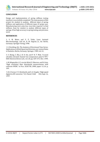 International Research Journal of Engineering and Technology (IRJET) e-ISSN: 2395-0056
Volume: 05 Issue: 03 | Mar-2018 www.irjet.net p-ISSN: 2395-0072
© 2018, IRJET | Impact Factor value: 6.171 | ISO 9001:2008 Certified Journal | Page 3686
CONCLUSION
Design and implementation of spring stiffness testing
machine is successfully completed. The main purpose ofthis
project for student to analysis different types of spring
stiffness and application of different types of sprigs uses.
Manufacturing cost is also less. Less time required to find
stiffness. Easy for student to analyze different types of
springs. It has high accuracy in spring testing and precision
work
REFERENCES
1. S. M. Metev and V. P. Veiko, Laser Assisted
Microtechnology, 2nd ed., R. M. Osgood, Jr., Ed. Berlin,
Germany: Springer-Verlag, 1998.
2. J. Breckling, Ed., The Analysis of Directional Time Series:
Applications to Wind Speed and Direction,ser.LectureNotes
in Statistics. Berlin, Germany: Springer, 1989, vol. 61.
3. S. Zhang, C. Zhu, J. K. O. Sin, and P. K. T. Mok, “A novel
ultrathin elevated channel low temperature poly-Si TFT,”
IEEE Electron Device Lett., vol. 20, pp. 569–571, Nov. 1999.
4. M. Wegmuller, J. P. von der Weid, P. Oberson, and N. Gisin,
“High resolution fiber distributed measurements with
coherent OFDR,” in Proc. ECOC‟00, 2000, paper 11.3.4, p.
109.
5. R. E. Sorace, V. S. Reinhardt, and S. A. Vaughn, “High-speed
digital-to-RF converter,” U.S. Patent 5 668 842, Sept. 16,
1997.
 