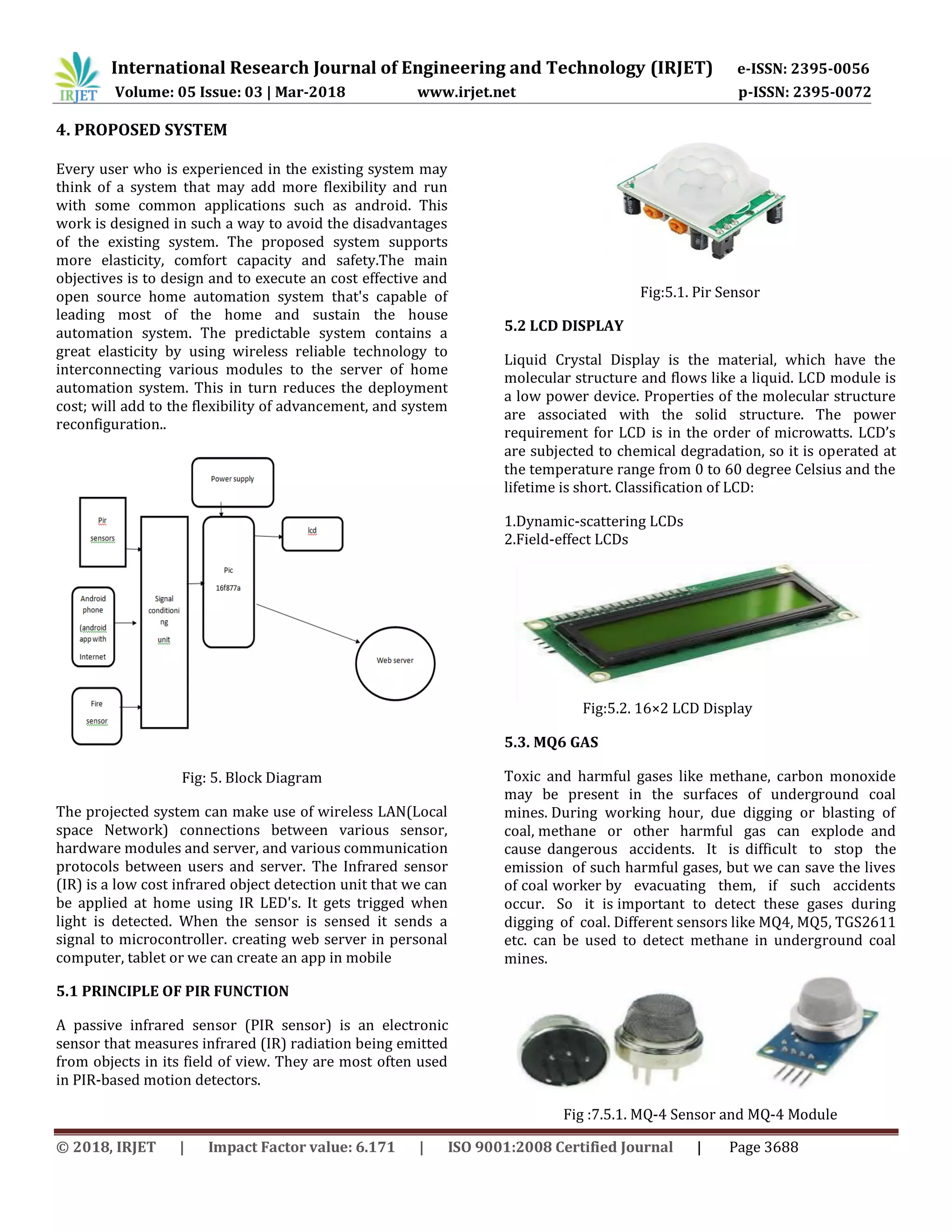 International Research Journal of Engineering and Technology (IRJET) e-ISSN: 2395-0056
Volume: 05 Issue: 03 | Mar-2018 www.irjet.net p-ISSN: 2395-0072
© 2018, IRJET | Impact Factor value: 6.171 | ISO 9001:2008 Certified Journal | Page 3688
4. PROPOSED SYSTEM
Every user who is experienced in the existing system may
think of a system that may add more flexibility and run
with some common applications such as android. This
work is designed in such a way to avoid the disadvantages
of the existing system. The proposed system supports
more elasticity, comfort capacity and safety.The main
objectives is to design and to execute an cost effective and
open source home automation system that's capable of
leading most of the home and sustain the house
automation system. The predictable system contains a
great elasticity by using wireless reliable technology to
interconnecting various modules to the server of home
automation system. This in turn reduces the deployment
cost; will add to the flexibility of advancement, and system
reconfiguration..
Fig: 5. Block Diagram
The projected system can make use of wireless LAN(Local
space Network) connections between various sensor,
hardware modules and server, and various communication
protocols between users and server. The Infrared sensor
(IR) is a low cost infrared object detection unit that we can
be applied at home using IR LED's. It gets trigged when
light is detected. When the sensor is sensed it sends a
signal to microcontroller. creating web server in personal
computer, tablet or we can create an app in mobile
5.1 PRINCIPLE OF PIR FUNCTION
A passive infrared sensor (PIR sensor) is an electronic
sensor that measures infrared (IR) radiation being emitted
from objects in its field of view. They are most often used
in PIR-based motion detectors.
Fig:5.1. Pir Sensor
5.2 LCD DISPLAY
Liquid Crystal Display is the material, which have the
molecular structure and flows like a liquid. LCD module is
a low power device. Properties of the molecular structure
are associated with the solid structure. The power
requirement for LCD is in the order of microwatts. LCD’s
are subjected to chemical degradation, so it is operated at
the temperature range from 0 to 60 degree Celsius and the
lifetime is short. Classification of LCD:
1.Dynamic-scattering LCDs
2.Field-effect LCDs
Fig:5.2. 16×2 LCD Display
5.3. MQ6 GAS
Toxic and harmful gases like methane, carbon monoxide
may be present in the surfaces of underground coal
mines. During working hour, due digging or blasting of
coal, methane or other harmful gas can explode and
cause dangerous accidents. It is difficult to stop the
emission of such harmful gases, but we can save the lives
of coal worker by evacuating them, if such accidents
occur. So it is important to detect these gases during
digging of coal. Different sensors like MQ4, MQ5, TGS2611
etc. can be used to detect methane in underground coal
mines.
Fig :7.5.1. MQ-4 Sensor and MQ-4 Module
 