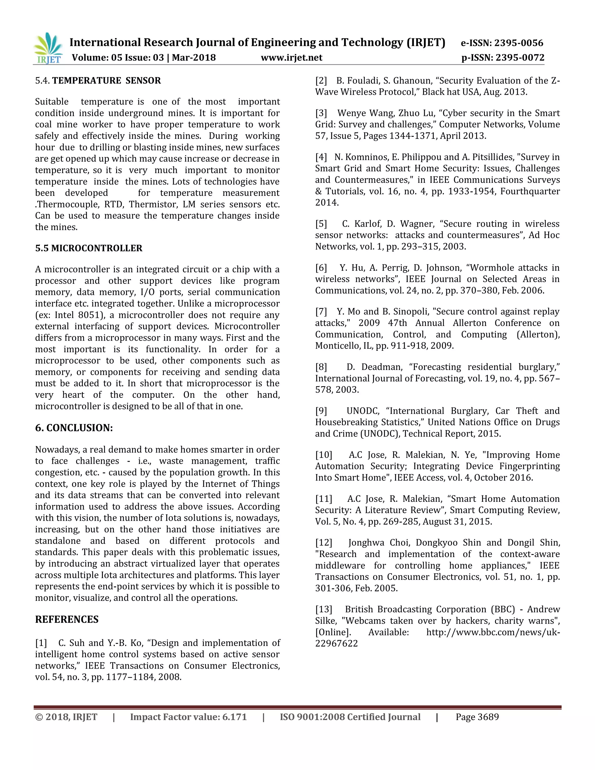 International Research Journal of Engineering and Technology (IRJET) e-ISSN: 2395-0056
Volume: 05 Issue: 03 | Mar-2018 www.irjet.net p-ISSN: 2395-0072
© 2018, IRJET | Impact Factor value: 6.171 | ISO 9001:2008 Certified Journal | Page 3689
5.4. TEMPERATURE SENSOR
Suitable temperature is one of the most important
condition inside underground mines. It is important for
coal mine worker to have proper temperature to work
safely and effectively inside the mines. During working
hour due to drilling or blasting inside mines, new surfaces
are get opened up which may cause increase or decrease in
temperature, so it is very much important to monitor
temperature inside the mines. Lots of technologies have
been developed for temperature measurement
.Thermocouple, RTD, Thermistor, LM series sensors etc.
Can be used to measure the temperature changes inside
the mines.
5.5 MICROCONTROLLER
A microcontroller is an integrated circuit or a chip with a
processor and other support devices like program
memory, data memory, I/O ports, serial communication
interface etc. integrated together. Unlike a microprocessor
(ex: Intel 8051), a microcontroller does not require any
external interfacing of support devices. Microcontroller
differs from a microprocessor in many ways. First and the
most important is its functionality. In order for a
microprocessor to be used, other components such as
memory, or components for receiving and sending data
must be added to it. In short that microprocessor is the
very heart of the computer. On the other hand,
microcontroller is designed to be all of that in one.
6. CONCLUSION:
Nowadays, a real demand to make homes smarter in order
to face challenges - i.e., waste management, traffic
congestion, etc. - caused by the population growth. In this
context, one key role is played by the Internet of Things
and its data streams that can be converted into relevant
information used to address the above issues. According
with this vision, the number of Iota solutions is, nowadays,
increasing, but on the other hand those initiatives are
standalone and based on different protocols and
standards. This paper deals with this problematic issues,
by introducing an abstract virtualized layer that operates
across multiple Iota architectures and platforms. This layer
represents the end-point services by which it is possible to
monitor, visualize, and control all the operations.
REFERENCES
[1] C. Suh and Y.-B. Ko, “Design and implementation of
intelligent home control systems based on active sensor
networks,” IEEE Transactions on Consumer Electronics,
vol. 54, no. 3, pp. 1177–1184, 2008.
[2] B. Fouladi, S. Ghanoun, “Security Evaluation of the Z-
Wave Wireless Protocol,” Black hat USA, Aug. 2013.
[3] Wenye Wang, Zhuo Lu, “Cyber security in the Smart
Grid: Survey and challenges,” Computer Networks, Volume
57, Issue 5, Pages 1344-1371, April 2013.
[4] N. Komninos, E. Philippou and A. Pitsillides, "Survey in
Smart Grid and Smart Home Security: Issues, Challenges
and Countermeasures," in IEEE Communications Surveys
& Tutorials, vol. 16, no. 4, pp. 1933-1954, Fourthquarter
2014.
[5] C. Karlof, D. Wagner, “Secure routing in wireless
sensor networks: attacks and countermeasures”, Ad Hoc
Networks, vol. 1, pp. 293–315, 2003.
[6] Y. Hu, A. Perrig, D. Johnson, “Wormhole attacks in
wireless networks”, IEEE Journal on Selected Areas in
Communications, vol. 24, no. 2, pp. 370–380, Feb. 2006.
[7] Y. Mo and B. Sinopoli, "Secure control against replay
attacks," 2009 47th Annual Allerton Conference on
Communication, Control, and Computing (Allerton),
Monticello, IL, pp. 911-918, 2009.
[8] D. Deadman, “Forecasting residential burglary,”
International Journal of Forecasting, vol. 19, no. 4, pp. 567–
578, 2003.
[9] UNODC, “International Burglary, Car Theft and
Housebreaking Statistics,” United Nations Office on Drugs
and Crime (UNODC), Technical Report, 2015.
[10] A.C Jose, R. Malekian, N. Ye, "Improving Home
Automation Security; Integrating Device Fingerprinting
Into Smart Home", IEEE Access, vol. 4, October 2016.
[11] A.C Jose, R. Malekian, “Smart Home Automation
Security: A Literature Review”, Smart Computing Review,
Vol. 5, No. 4, pp. 269-285, August 31, 2015.
[12] Jonghwa Choi, Dongkyoo Shin and Dongil Shin,
"Research and implementation of the context-aware
middleware for controlling home appliances," IEEE
Transactions on Consumer Electronics, vol. 51, no. 1, pp.
301-306, Feb. 2005.
[13] British Broadcasting Corporation (BBC) - Andrew
Silke, "Webcams taken over by hackers, charity warns",
[Online]. Available: http://www.bbc.com/news/uk-
22967622
 
