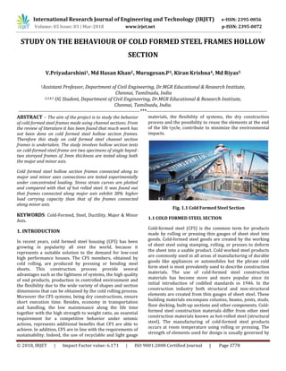 International Research Journal of Engineering and Technology (IRJET) e-ISSN: 2395-0056
Volume: 05 Issue: 03 | Mar-2018 www.irjet.net p-ISSN: 2395-0072
© 2018, IRJET | Impact Factor value: 6.171 | ISO 9001:2008 Certified Journal | Page 3778
STUDY ON THE BEHAVIOUR OF COLD FORMED STEEL FRAMES HOLLOW
SECTION
V.Priyadarshini1, Md Hasan Khan2, Murugesan.P3, Kiran Krishna4, Md Riyas5
1Assistant Professor, Department of Civil Engineering, Dr.MGR Educational & Research Institute,
Chennai, Tamilnadu, India
2,3,4,5 UG Student, Department of Civil Engineering, Dr.MGR Educational & Research Institute,
Chennai, Tamilnadu, India.
--------------------------------------------------------------------------***--------------------------------------------------------------------------
ABSTRACT - The aim of the project is to study the behavior
of cold formed steel frames made using channel sections. From
the review of literature it has been found that much work has
not been done on cold formed steel hollow section frames.
Therefore this study on cold formed steel channel section
frames is undertaken. The study involves hollow section tests
on cold-formed steel frame are two specimens of single bayed-
two storeyed frames of 3mm thickness are tested along both
the major and minor axis.
Cold formed steel hollow section frames connected along to
major and minor axes connections are tested experimentally
under concentrated loading. Stress strain curves are plotted
and compared with that of hot rolled steel. It was found out
that frames connected along major axis exhibit 38% higher
load carrying capacity than that of the frames connected
along minor axis.
KEYWORDS: Cold-Formed, Steel, Ductility, Major & Minor
Axis.
1. INTRODUCTION
In recent years, cold formed steel housing (CFS) has been
growing in popularity all over the world, because it
represents a suitable solution to the demand for low-cost
high performance houses. The CFS members, obtained by
cold rolling, are produced by pressing or bending steel
sheets. This construction process provide several
advantages such as the lightness of systems, the high quality
of end products, production in controlled environment and
the flexibility due to the wide variety of shapes and section
dimensions that can be obtained by the cold rolling process.
Moreover the CFS systems, being dry constructions, ensure
short execution time. Besides, economy in transportation
and handling, the low maintenance along the life time
together with the high strength to weight ratio, an essential
requirement for a competitive behavior under seismic
actions, represents additional benefits that CFS are able to
achieve. In addition, CFS are in line with the requirements of
sustainability. Indeed, the use of recyclable and light gauge
materials, the flexibility of systems, the dry construction
process and the possibility to reuse the elements at the end
of the life icycle, contribute to minimize the environmental
impacts.
Fig. 1.1 Cold Formed Steel Section
1.1 COLD FORMED STEEL SECTION
Cold-formed steel (CFS) is the common term for products
made by rolling or pressing thin gauges of sheet steel into
goods. Cold-formed steel goods are created by the working
of sheet steel using stamping, rolling, or presses to deform
the sheet into a usable product. Cold worked steel products
are commonly used in all areas of manufacturing of durable
goods like appliances or automobiles but the phrase cold
form steel is most prevalently used to describe construction
materials. The use of cold-formed steel construction
materials has become more and more popular since its
initial introduction of codified standards in 1946. In the
construction industry both structural and non-structural
elements are created from thin gauges of sheet steel. These
building materials encompass columns, beams, joists, studs,
floor decking, built-up sections and other components. Cold-
formed steel construction materials differ from other steel
construction materials known as hot-rolled steel (structural
steel). The manufacturing of cold-formed steel products
occurs at room temperature using rolling or pressing. The
strength of elements used for design is usually governed by
 