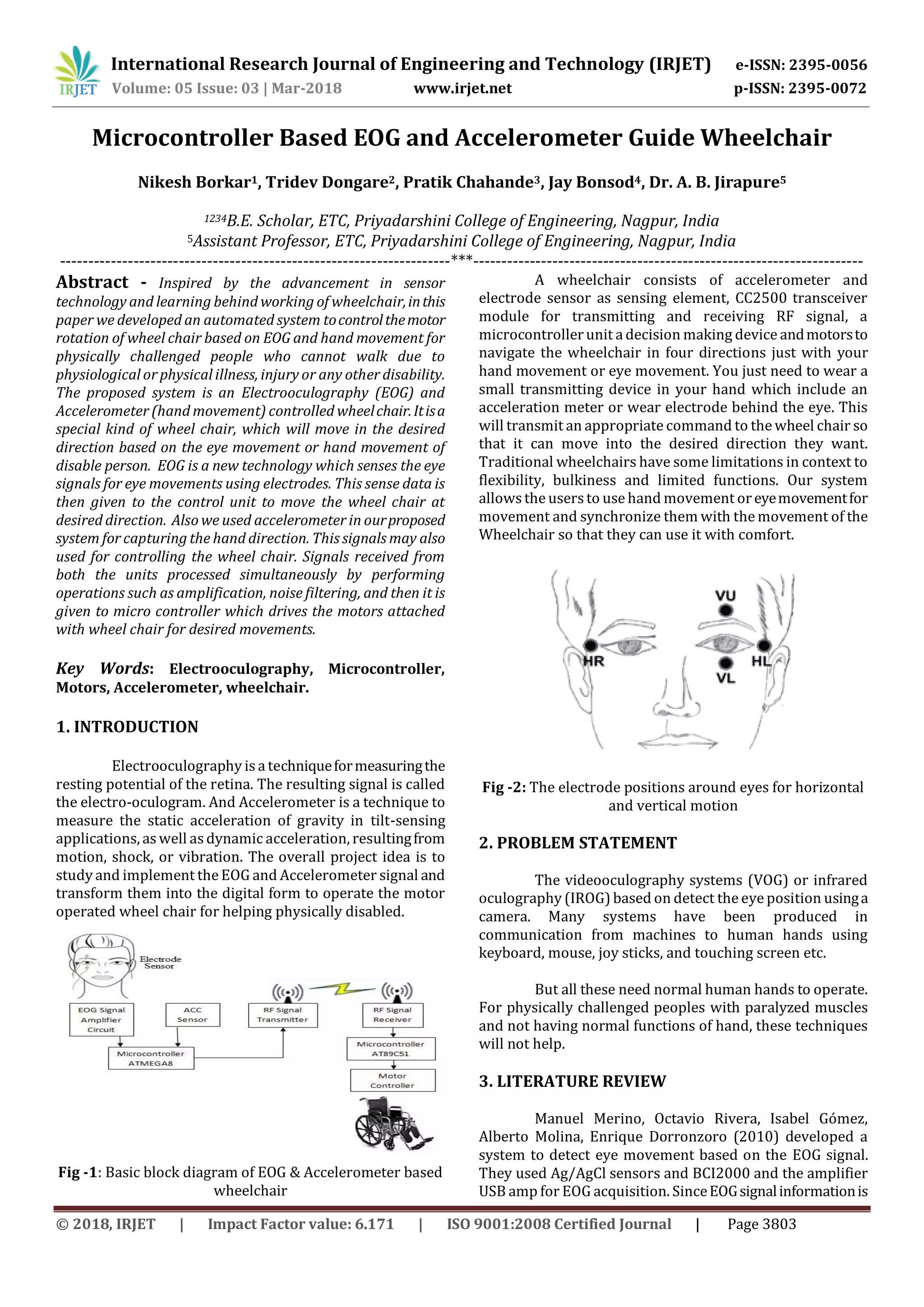 International Research Journal of Engineering and Technology (IRJET) e-ISSN: 2395-0056
Volume: 05 Issue: 03 | Mar-2018 www.irjet.net p-ISSN: 2395-0072
© 2018, IRJET | Impact Factor value: 6.171 | ISO 9001:2008 Certified Journal | Page 3803
Microcontroller Based EOG and Accelerometer Guide Wheelchair
Nikesh Borkar1, Tridev Dongare2, Pratik Chahande3, Jay Bonsod4, Dr. A. B. Jirapure5
1234B.E. Scholar, ETC, Priyadarshini College of Engineering, Nagpur, India
5Assistant Professor, ETC, Priyadarshini College of Engineering, Nagpur, India
---------------------------------------------------------------------***---------------------------------------------------------------------
Abstract - Inspired by the advancement in sensor
technology and learning behind working of wheelchair,inthis
paper we developed an automated system tocontrolthemotor
rotation of wheel chair based on EOG and hand movement for
physically challenged people who cannot walk due to
physiological or physical illness, injury or any other disability.
The proposed system is an Electrooculography (EOG) and
Accelerometer (hand movement) controlled wheelchair.Itisa
special kind of wheel chair, which will move in the desired
direction based on the eye movement or hand movement of
disable person. EOG is a new technology which senses the eye
signals for eye movements using electrodes. This sense data is
then given to the control unit to move the wheel chair at
desired direction. Also we used accelerometer in ourproposed
system for capturing the hand direction. This signals may also
used for controlling the wheel chair. Signals received from
both the units processed simultaneously by performing
operations such as amplification, noise filtering, and then it is
given to micro controller which drives the motors attached
with wheel chair for desired movements.
Key Words: Electrooculography, Microcontroller,
Motors, Accelerometer, wheelchair.
1. INTRODUCTION
Electrooculography is a techniqueformeasuringthe
resting potential of the retina. The resulting signal is called
the electro-oculogram. And Accelerometer is a technique to
measure the static acceleration of gravity in tilt-sensing
applications, as well asdynamic acceleration, resultingfrom
motion, shock, or vibration. The overall project idea is to
study and implement the EOG and Accelerometer signal and
transform them into the digital form to operate the motor
operated wheel chair for helping physically disabled.
Fig -1: Basic block diagram of EOG & Accelerometer based
wheelchair
A wheelchair consists of accelerometer and
electrode sensor as sensing element, CC2500 transceiver
module for transmitting and receiving RF signal, a
microcontrollerunit a decision making device andmotorsto
navigate the wheelchair in four directions just with your
hand movement or eye movement. You just need to wear a
small transmitting device in your hand which include an
acceleration meter or wear electrode behind the eye. This
will transmit an appropriate command to the wheel chair so
that it can move into the desired direction they want.
Traditional wheelchairs have some limitations in context to
flexibility, bulkiness and limited functions. Our system
allowsthe usersto use hand movement oreyemovementfor
movement and synchronize them with the movement of the
Wheelchair so that they can use it with comfort.
Fig -2: The electrode positions around eyes for horizontal
and vertical motion
2. PROBLEM STATEMENT
The videooculography systems (VOG) or infrared
oculography (IROG) based on detect the eye position usinga
camera. Many systems have been produced in
communication from machines to human hands using
keyboard, mouse, joy sticks, and touching screen etc.
But all these need normal human hands to operate.
For physically challenged peoples with paralyzed muscles
and not having normal functions of hand, these techniques
will not help.
3. LITERATURE REVIEW
Manuel Merino, Octavio Rivera, Isabel Gómez,
Alberto Molina, Enrique Dorronzoro (2010) developed a
system to detect eye movement based on the EOG signal.
They used Ag/AgCl sensors and BCI2000 and the amplifier
USB amp for EOG acquisition. SinceEOGsignalinformationis
 
