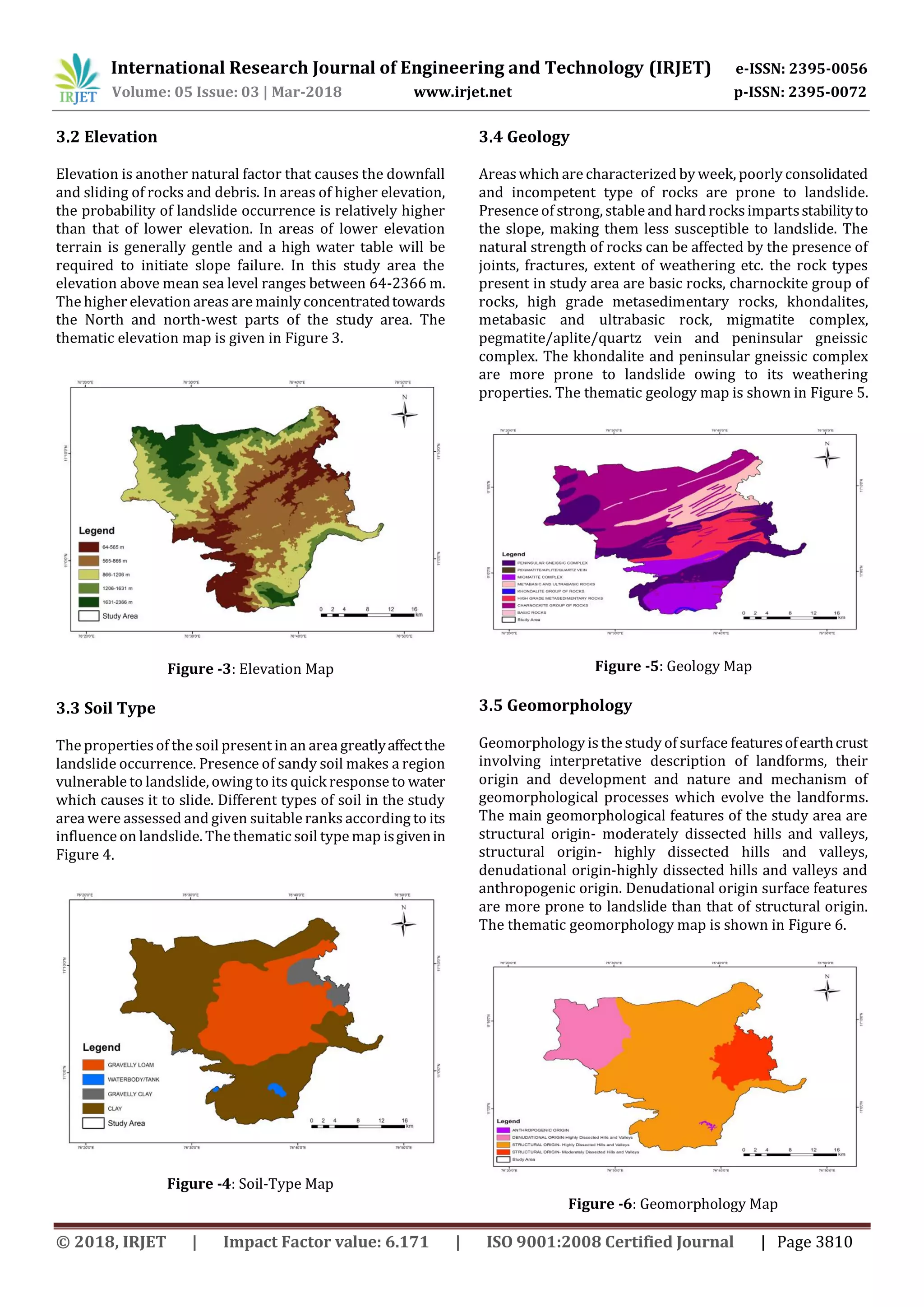 International Research Journal of Engineering and Technology (IRJET) e-ISSN: 2395-0056
Volume: 05 Issue: 03 | Mar-2018 www.irjet.net p-ISSN: 2395-0072
© 2018, IRJET | Impact Factor value: 6.171 | ISO 9001:2008 Certified Journal | Page 3810
3.2 Elevation
Elevation is another natural factor that causes the downfall
and sliding of rocks and debris. In areas of higher elevation,
the probability of landslide occurrence is relatively higher
than that of lower elevation. In areas of lower elevation
terrain is generally gentle and a high water table will be
required to initiate slope failure. In this study area the
elevation above mean sea level ranges between 64-2366 m.
The higher elevation areas are mainly concentratedtowards
the North and north-west parts of the study area. The
thematic elevation map is given in Figure 3.
Figure -3: Elevation Map
3.3 Soil Type
The properties of the soil present in an area greatlyaffectthe
landslide occurrence. Presence of sandy soil makes a region
vulnerable to landslide, owing to its quick response to water
which causes it to slide. Different types of soil in the study
area were assessed and given suitable ranks according to its
influence on landslide. The thematic soil type map isgivenin
Figure 4.
Figure -4: Soil-Type Map
3.4 Geology
Areaswhich are characterized by week, poorly consolidated
and incompetent type of rocks are prone to landslide.
Presence of strong, stable and hard rocksimpartsstabilityto
the slope, making them less susceptible to landslide. The
natural strength of rocks can be affected by the presence of
joints, fractures, extent of weathering etc. the rock types
present in study area are basic rocks, charnockite group of
rocks, high grade metasedimentary rocks, khondalites,
metabasic and ultrabasic rock, migmatite complex,
pegmatite/aplite/quartz vein and peninsular gneissic
complex. The khondalite and peninsular gneissic complex
are more prone to landslide owing to its weathering
properties. The thematic geology map is shown in Figure 5.
Figure -5: Geology Map
3.5 Geomorphology
Geomorphology is the study of surface featuresofearthcrust
involving interpretative description of landforms, their
origin and development and nature and mechanism of
geomorphological processes which evolve the landforms.
The main geomorphological features of the study area are
structural origin- moderately dissected hills and valleys,
structural origin- highly dissected hills and valleys,
denudational origin-highly dissected hills and valleys and
anthropogenic origin. Denudational origin surface features
are more prone to landslide than that of structural origin.
The thematic geomorphology map is shown in Figure 6.
Figure -6: Geomorphology Map
 