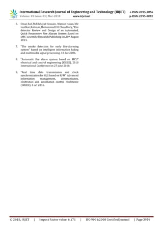 International Research Journal of Engineering and Technology (IRJET) e-ISSN: 2395-0056
Volume: 05 Issue: 03 | Mar-2018 www.irjet.net p-ISSN: 2395-0072
© 2018, IRJET | Impact Factor value: 6.171 | ISO 9001:2008 Certified Journal | Page 3954
6. Omar Asif, Md.Belayat Hossain , MamunHasan, Mir
toufikar,Rahman,MuhammadE.HChoudhury,“Fire
detector Review and Design of an Automated,
Quick Responsive Fire Alaram System Based on
SMS”.scientific Research PublishingInc,28th August
2014.
7. “The smoke detection for early fire-alarming
system” based on intelligent information hiding
and multimedia signal processing, 18 dec 2006.
8. “Automatic fire alarm system based on MCU”
electrical and control engineering (ICECE), 2010
International Conference on 27 june 2010.
9. “Real time data transmission and clock
synchronization for HLS based on RFM” Advanced
information management, communicates,
electronics and automation control conference
(IMCEC), 3 oct 2016.
 