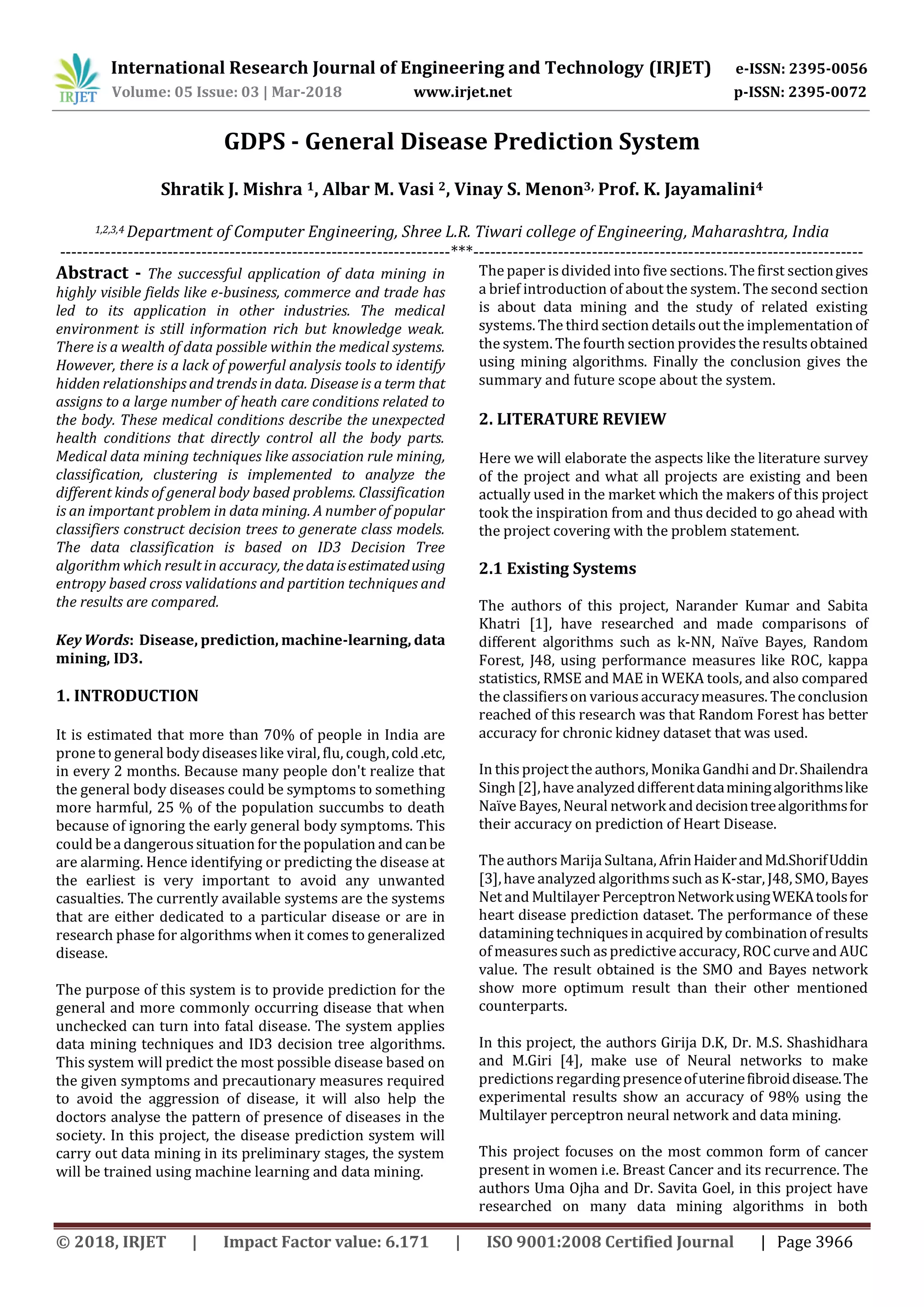 International Research Journal of Engineering and Technology (IRJET) e-ISSN: 2395-0056
Volume: 05 Issue: 03 | Mar-2018 www.irjet.net p-ISSN: 2395-0072
© 2018, IRJET | Impact Factor value: 6.171 | ISO 9001:2008 Certified Journal | Page 3966
GDPS - General Disease Prediction System
Shratik J. Mishra 1, Albar M. Vasi 2, Vinay S. Menon3, Prof. K. Jayamalini4
1,2,3,4 Department of Computer Engineering, Shree L.R. Tiwari college of Engineering, Maharashtra, India
---------------------------------------------------------------------***---------------------------------------------------------------------
Abstract - The successful application of data mining in
highly visible fields like e-business, commerce and trade has
led to its application in other industries. The medical
environment is still information rich but knowledge weak.
There is a wealth of data possible within the medical systems.
However, there is a lack of powerful analysis tools to identify
hidden relationships and trends in data. Disease is a term that
assigns to a large number of heath care conditions related to
the body. These medical conditions describe the unexpected
health conditions that directly control all the body parts.
Medical data mining techniques like association rule mining,
classification, clustering is implemented to analyze the
different kinds of general body based problems. Classification
is an important problem in data mining. A number of popular
classifiers construct decision trees to generate class models.
The data classification is based on ID3 Decision Tree
algorithm which result in accuracy, thedataisestimatedusing
entropy based cross validations and partition techniques and
the results are compared.
Key Words: Disease, prediction, machine-learning, data
mining, ID3.
1. INTRODUCTION
It is estimated that more than 70% of people in India are
prone to general body diseaseslike viral, flu, cough,cold.etc,
in every 2 months. Because many people don't realize that
the general body diseases could be symptoms to something
more harmful, 25 % of the population succumbs to death
because of ignoring the early general body symptoms. This
could be a dangerous situation for the population andcanbe
are alarming. Hence identifying or predicting the disease at
the earliest is very important to avoid any unwanted
casualties. The currently available systems are the systems
that are either dedicated to a particular disease or are in
research phase for algorithms when it comes to generalized
disease.
The purpose of this system is to provide prediction for the
general and more commonly occurring disease that when
unchecked can turn into fatal disease. The system applies
data mining techniques and ID3 decision tree algorithms.
This system will predict the most possible disease based on
the given symptoms and precautionary measures required
to avoid the aggression of disease, it will also help the
doctors analyse the pattern of presence of diseases in the
society. In this project, the disease prediction system will
carry out data mining in its preliminary stages, the system
will be trained using machine learning and data mining.
The paper is divided into five sections. The first sectiongives
a brief introduction of about the system. The second section
is about data mining and the study of related existing
systems. The third section detailsout the implementationof
the system. The fourth section providesthe results obtained
using mining algorithms. Finally the conclusion gives the
summary and future scope about the system.
2. LITERATURE REVIEW
Here we will elaborate the aspects like the literature survey
of the project and what all projects are existing and been
actually used in the market which the makers of this project
took the inspiration from and thus decided to go ahead with
the project covering with the problem statement.
2.1 Existing Systems
The authors of this project, Narander Kumar and Sabita
Khatri [1], have researched and made comparisons of
different algorithms such as k-NN, Naïve Bayes, Random
Forest, J48, using performance measures like ROC, kappa
statistics, RMSE and MAE in WEKA tools, and also compared
the classifierson variousaccuracymeasures. Theconclusion
reached of this research was that Random Forest has better
accuracy for chronic kidney dataset that was used.
In this projectthe authors, Monika Gandhi andDr.Shailendra
Singh[2],have analyzeddifferentdataminingalgorithmslike
NaïveBayes, Neural network anddecisiontreealgorithmsfor
their accuracy on prediction of Heart Disease.
The authorsMarija Sultana, AfrinHaiderandMd.ShorifUddin
[3],have analyzed algorithmssuch asK-star, J48, SMO, Bayes
Net and Multilayer PerceptronNetworkusingWEKAtoolsfor
heart disease prediction dataset. The performance of these
datamining techniquesin acquired by combinationofresults
of measuressuch aspredictive accuracy, ROC curve and AUC
value. The result obtained is the SMO and Bayes network
show more optimum result than their other mentioned
counterparts.
In this project, the authors Girija D.K, Dr. M.S. Shashidhara
and M.Giri [4], make use of Neural networks to make
predictions regarding presenceofuterinefibroiddisease.The
experimental results show an accuracy of 98% using the
Multilayer perceptron neural network and data mining.
This project focuses on the most common form of cancer
present in women i.e. Breast Cancer and its recurrence. The
authors Uma Ojha and Dr. Savita Goel, in this project have
researched on many data mining algorithms in both
 