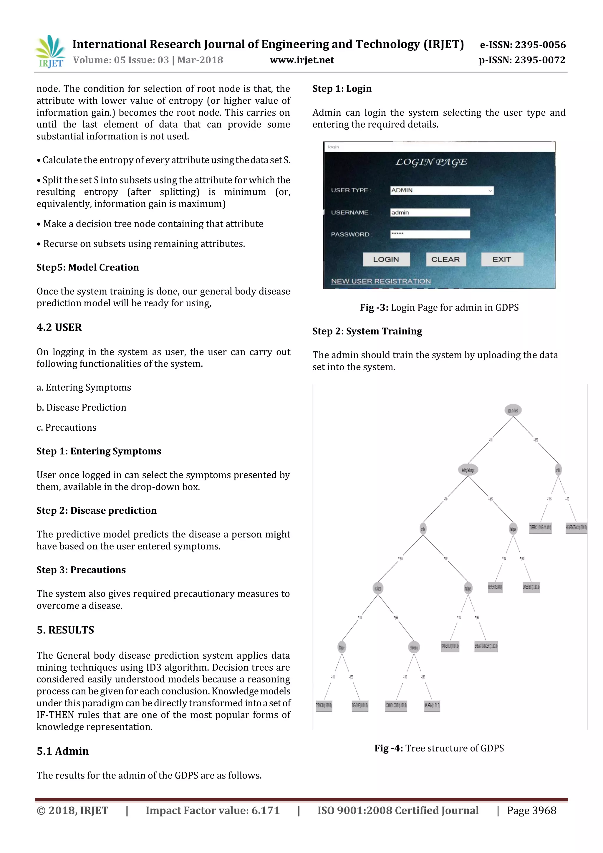 International Research Journal of Engineering and Technology (IRJET) e-ISSN: 2395-0056
Volume: 05 Issue: 03 | Mar-2018 www.irjet.net p-ISSN: 2395-0072
© 2018, IRJET | Impact Factor value: 6.171 | ISO 9001:2008 Certified Journal | Page 3968
node. The condition for selection of root node is that, the
attribute with lower value of entropy (or higher value of
information gain.) becomes the root node. This carries on
until the last element of data that can provide some
substantial information is not used.
• Calculate the entropy of every attribute usingthedatasetS.
• Split the set S into subsets using the attribute for which the
resulting entropy (after splitting) is minimum (or,
equivalently, information gain is maximum)
• Make a decision tree node containing that attribute
• Recurse on subsets using remaining attributes.
Step5: Model Creation
Once the system training is done, our general body disease
prediction model will be ready for using,
4.2 USER
On logging in the system as user, the user can carry out
following functionalities of the system.
a. Entering Symptoms
b. Disease Prediction
c. Precautions
Step 1: Entering Symptoms
User once logged in can select the symptoms presented by
them, available in the drop-down box.
Step 2: Disease prediction
The predictive model predicts the disease a person might
have based on the user entered symptoms.
Step 3: Precautions
The system also gives required precautionary measures to
overcome a disease.
5. RESULTS
The General body disease prediction system applies data
mining techniques using ID3 algorithm. Decision trees are
considered easily understood models because a reasoning
process can be given for each conclusion. Knowledgemodels
under this paradigm can be directly transformed intoasetof
IF-THEN rules that are one of the most popular forms of
knowledge representation.
5.1 Admin
The results for the admin of the GDPS are as follows.
Step 1: Login
Admin can login the system selecting the user type and
entering the required details.
Fig -3: Login Page for admin in GDPS
Step 2: System Training
The admin should train the system by uploading the data
set into the system.
Fig -4: Tree structure of GDPS
 