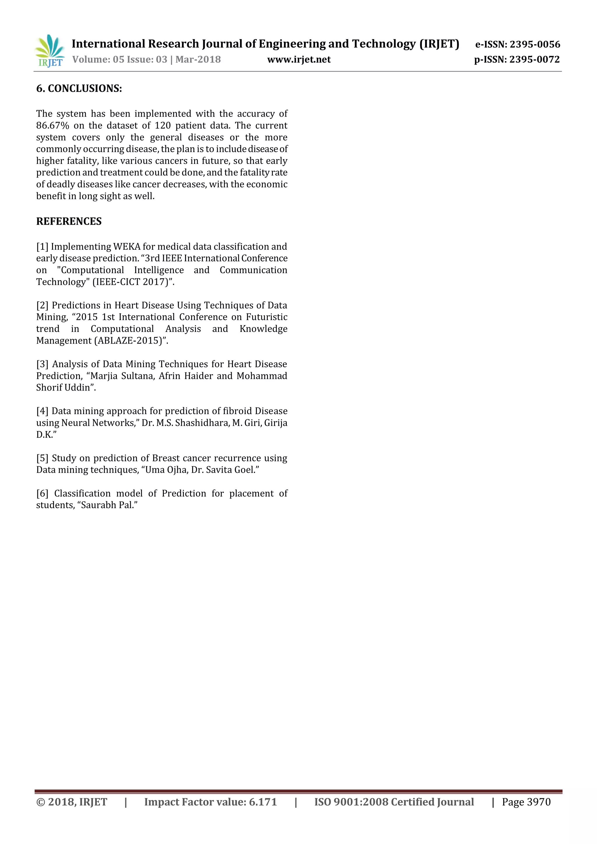 International Research Journal of Engineering and Technology (IRJET) e-ISSN: 2395-0056
Volume: 05 Issue: 03 | Mar-2018 www.irjet.net p-ISSN: 2395-0072
© 2018, IRJET | Impact Factor value: 6.171 | ISO 9001:2008 Certified Journal | Page 3970
6. CONCLUSIONS:
The system has been implemented with the accuracy of
86.67% on the dataset of 120 patient data. The current
system covers only the general diseases or the more
commonly occurring disease, the plan is to includediseaseof
higher fatality, like various cancers in future, so that early
prediction and treatment could be done, and the fatalityrate
of deadly diseases like cancer decreases, with the economic
benefit in long sight as well.
REFERENCES
[1] Implementing WEKA for medical data classification and
early disease prediction. “3rd IEEE InternationalConference
on "Computational Intelligence and Communication
Technology" (IEEE-CICT 2017)”.
[2] Predictions in Heart Disease Using Techniques of Data
Mining, “2015 1st International Conference on Futuristic
trend in Computational Analysis and Knowledge
Management (ABLAZE-2015)”.
[3] Analysis of Data Mining Techniques for Heart Disease
Prediction, “Marjia Sultana, Afrin Haider and Mohammad
Shorif Uddin”.
[4] Data mining approach for prediction of fibroid Disease
using Neural Networks,” Dr. M.S. Shashidhara, M. Giri, Girija
D.K.”
[5] Study on prediction of Breast cancer recurrence using
Data mining techniques, “Uma Ojha, Dr. Savita Goel.”
[6] Classification model of Prediction for placement of
students, “Saurabh Pal.”
 