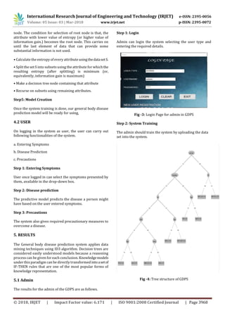 International Research Journal of Engineering and Technology (IRJET) e-ISSN: 2395-0056
Volume: 05 Issue: 03 | Mar-2018 www.irjet.net p-ISSN: 2395-0072
© 2018, IRJET | Impact Factor value: 6.171 | ISO 9001:2008 Certified Journal | Page 3968
node. The condition for selection of root node is that, the
attribute with lower value of entropy (or higher value of
information gain.) becomes the root node. This carries on
until the last element of data that can provide some
substantial information is not used.
• Calculate the entropy of every attribute usingthedatasetS.
• Split the set S into subsets using the attribute for which the
resulting entropy (after splitting) is minimum (or,
equivalently, information gain is maximum)
• Make a decision tree node containing that attribute
• Recurse on subsets using remaining attributes.
Step5: Model Creation
Once the system training is done, our general body disease
prediction model will be ready for using,
4.2 USER
On logging in the system as user, the user can carry out
following functionalities of the system.
a. Entering Symptoms
b. Disease Prediction
c. Precautions
Step 1: Entering Symptoms
User once logged in can select the symptoms presented by
them, available in the drop-down box.
Step 2: Disease prediction
The predictive model predicts the disease a person might
have based on the user entered symptoms.
Step 3: Precautions
The system also gives required precautionary measures to
overcome a disease.
5. RESULTS
The General body disease prediction system applies data
mining techniques using ID3 algorithm. Decision trees are
considered easily understood models because a reasoning
process can be given for each conclusion. Knowledgemodels
under this paradigm can be directly transformed intoasetof
IF-THEN rules that are one of the most popular forms of
knowledge representation.
5.1 Admin
The results for the admin of the GDPS are as follows.
Step 1: Login
Admin can login the system selecting the user type and
entering the required details.
Fig -3: Login Page for admin in GDPS
Step 2: System Training
The admin should train the system by uploading the data
set into the system.
Fig -4: Tree structure of GDPS
 