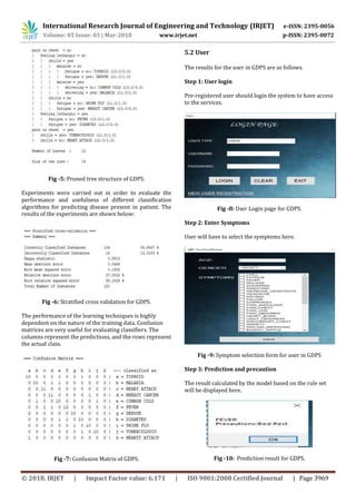 International Research Journal of Engineering and Technology (IRJET) e-ISSN: 2395-0056
Volume: 05 Issue: 03 | Mar-2018 www.irjet.net p-ISSN: 2395-0072
© 2018, IRJET | Impact Factor value: 6.171 | ISO 9001:2008 Certified Journal | Page 3969
Fig -5: Pruned tree structure of GDPS.
Experiments were carried out in order to evaluate the
performance and usefulness of different classification
algorithms for predicting disease present in patient. The
results of the experiments are shown below:
Fig -6: Stratified cross validation for GDPS.
The performance of the learning techniques is highly
dependent on the nature of the training data. Confusion
matrices are very useful for evaluating classifiers. The
columns represent the predictions, and the rows represent
the actual class.
Fig -7: Confusion Matrix of GDPS.
5.2 User
The results for the user in GDPS are as follows.
Step 1: User login
Pre-registered user should login the system to have access
to the services.
Fig -8: User Login page for GDPS.
Step 2: Enter Symptoms
User will have to select the symptoms here.
Fig -9: Symptom selection form for user in GDPS
Step 3: Prediction and precaution
The result calculated by the model based on the rule set
will be displayed here.
Fig -10: Prediction result for GDPS.
 