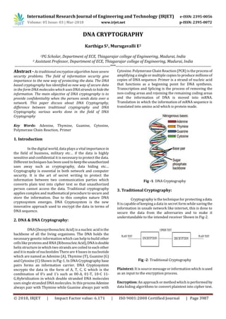 International Research Journal of Engineering and Technology (IRJET) e-ISSN: 2395-0056
Volume: 05 Issue: 03 | Mar-2018 www.irjet.net p-ISSN: 2395-0072
© 2018, IRJET | Impact Factor value: 6.171 | ISO 9001:2008 Certified Journal | Page 3987
DNA CRYPTOGRAPHY
Karthiga S1, Murugavalli E2
1PG Scholar, Department of ECE, Thiagarajar college of Engineering, Madurai, India
2 Assistant Professor, Department of ECE, Thiagarajar college of Engineering, Madurai, India
---------------------------------------------------------------------***---------------------------------------------------------------------
Abstract - As traditional encryption algorithm have severe
security problems. The field of information security give
importance to the new way of protecting the data. The DNA
based cryptography has identified as new way of secure data
in the form DNA molecules which uses DNA strands to hidethe
information. The main objective of DNA cryptography is to
provide confidentiality when the persons sends data over a
network. This paper discuss about DNA Cryptography,
difference between traditional cryptography and DNA
Cryptography, various works done in the field of DNA
Cryptography
Key Words: Adenine, Thymine, Guanine, Cytosine,
Polymerase Chain Reaction, Primer
1. Introduction
In the digital world, data plays a vital importance in
the field of business, military etc… if the data is highly
sensitive and confidential it is necessary to protect the data.
Different techniques has been used to keeptheunauthorized
uses away such as cryptography, data hiding etc…
Cryptography is essential in both network and computer
security. It is the art of secret writing to protect the
information between two communication parties which
converts plain text into cipher text so that unauthorized
person cannot access the data. Traditional cryptography
applies complex and mathematical procedure to secure and
store the information. Due to this complex nature DNA
cryptosystem emerges. DNA Cryptosystem is the new
innovative approach used to encrypt the data in terms of
DNA sequence.
2. DNA & DNA Cryptography:
DNA (Deoxyribonucleic Acid) is a nucleic acid is the
backbone of all the living organisms. The DNA holds the
necessary genetic information which can help tobuild other
cellslike proteins and RNA (RibonucleicAcid),DNAisdouble
helix structure in which two strandsare coiled to each other
and it is made of nucleotidesThere are 4 basesin nucleotide
which are named as Adenine (A), Thymine (T), Guanine (G)
and Cytosine (C) Shown in Fig-1. In DNA Cryptography base
pairs forms an information carrier. DNA Cryptosystem
encrypts the data in the form of A, T, C, G which is the
combination of 0’s and 1’s such as 00-A, 01-T, 10-C 11-
G.Hybridization in which double stranded DNA molecules
uses single stranded DNA molecules. In this processAdenine
always pair with Thymine while Guanine always pair with
Cytosine. Polymerase Chain Reaction (PCR) isthe processof
amplifying a single or multiple copies to produce millions of
copies of DNA sequence. Primer is a strand of nucleic acid
that functions as a beginning point for DNA synthesis.
Transcription and Splicing is the process of removing the
non-coding areas and rejoining the remaining coding areas
and the information of DNA is moved into mRNA.
Translation in which the information of mRNA sequence is
translated into amino acid which is protein made.
Fig -1: DNA Cryptography
3. Traditional Cryptography:
Cryptography is the technique for protecting adata.
It is capable of keeping a data in secret form while savingthe
information in unsafe network like internet, this is done to
secure the data from the adversaries and to make it
understandable to the intended receiver Shown in Fig-2.
Fig -2: Traditional Cryptography
Plaintext: It is source message or information which isused
as an input to the encryption process.
Encryption: An approach or method which is performed by
data hiding algorithms to convert plaintext into cipher text.
 