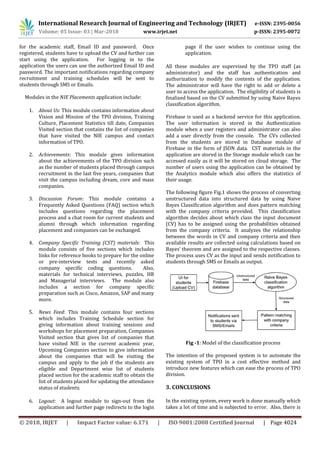 International Research Journal of Engineering and Technology (IRJET) e-ISSN: 2395-0056
Volume: 05 Issue: 03 | Mar-2018 www.irjet.net p-ISSN: 2395-0072
© 2018, IRJET | Impact Factor value: 6.171 | ISO 9001:2008 Certified Journal | Page 4024
for the academic staff, Email ID and password. Once
registered, students have to upload the CV and further can
start using the application. For logging in to the
application the users can use the authorized Email ID and
password. The important notifications regarding company
recruitment and training schedules will be sent to
students through SMS or Emails.
Modules in the NIE Placements application include:
1. About Us: This module contains information about
Vision and Mission of the TPO division, Training
Culture, Placement Statistics till date, Companies
Visited section that contains the list of companies
that have visited the NIE campus and contact
information of TPO.
2. Achievements: This module gives information
about the achievements of the TPO division such
as the number of students placed through campus
recruitment in the last five years, companies that
visit the campus including dream, core and mass
companies.
3. Discussion Forum: This module contains a
Frequently Asked Questions (FAQ) section which
includes questions regarding the placement
process and a chat room for current students and
alumni through which information regarding
placement and companies can be exchanged.
4. Company Specific Training (CST) materials: This
module consists of five sections which includes
links for reference books to prepare for the online
or pre-interview tests and recently asked
company specific coding questions. Also,
materials for technical interviews, puzzles, HR
and Managerial interviews. The module also
includes a section for company specific
preparation such as Cisco, Amazon, SAP and many
more.
5. News Feed: This module contains four sections
which includes Training Schedule section for
giving information about training sessions and
workshops for placement preparation, Companies
Visited section that gives list of companies that
have visited NIE in the current academic year,
Upcoming Companies section to give information
about the companies that will be visiting the
campus and apply to the job if the students are
eligible and Department wise list of students
placed section for the academic staff to obtain the
list of students placed for updating the attendance
status of students.
6. Logout: A logout module to sign-out from the
application and further page redirects to the login
page if the user wishes to continue using the
application.
All these modules are supervised by the TPO staff (as
administrator) and the staff has authentication and
authorization to modify the contents of the application.
The administrator will have the right to add or delete a
user to access the application. The eligibility of students is
finalized based on the CV submitted by using Naive Bayes
classification algorithm.
Firebase is used as a backend service for this application.
The user information is stored in the Authentication
module when a user registers and administrator can also
add a user directly from the console. The CVs collected
from the students are stored in Database module of
Firebase in the form of JSON data. CST materials in the
application are stored in the Storage module which can be
accessed easily as it will be stored on cloud storage. The
number of users using the application can be obtained by
the Analytics module which also offers the statistics of
their usage.
The following figure Fig.1 shows the process of converting
unstructured data into structured data by using Naive
Bayes Classification algorithm and does pattern matching
with the company criteria provided. This classification
algorithm decides about which class the input document
(CV) has to be assigned using the probabilities obtained
from the company criteria. It analyzes the relationship
between the words in CV and company criteria and then
available results are collected using calculations based on
Bayes’ theorem and are assigned to the respective classes.
The process uses CV as the input and sends notification to
students through SMS or Emails as output.
Fig -1: Model of the classification process
The intention of the proposed system is to automate the
existing system of TPO in a cost effective method and
introduce new features which can ease the process of TPO
division.
3. CONCLUSIONS
In the existing system, every work is done manually which
takes a lot of time and is subjected to error. Also, there is
 