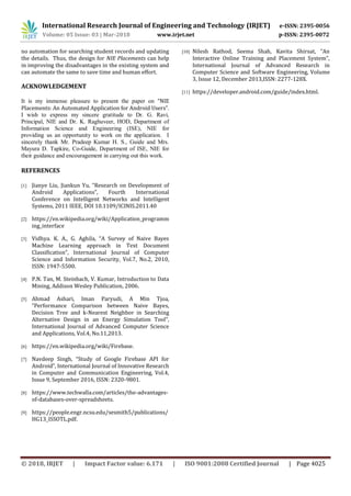 International Research Journal of Engineering and Technology (IRJET) e-ISSN: 2395-0056
Volume: 05 Issue: 03 | Mar-2018 www.irjet.net p-ISSN: 2395-0072
© 2018, IRJET | Impact Factor value: 6.171 | ISO 9001:2008 Certified Journal | Page 4025
no automation for searching student records and updating
the details. Thus, the design for NIE Placements can help
in improving the disadvantages in the existing system and
can automate the same to save time and human effort.
ACKNOWLEDGEMENT
It is my immense pleasure to present the paper on “NIE
Placements: An Automated Application for Android Users”.
I wish to express my sincere gratitude to Dr. G. Ravi,
Principal, NIE and Dr. K. Raghuveer, HOD, Department of
Information Science and Engineering (ISE), NIE for
providing us an opportunity to work on the application. I
sincerely thank Mr. Pradeep Kumar H. S., Guide and Mrs.
Mayura D. Tapkire, Co-Guide, Department of ISE, NIE for
their guidance and encouragement in carrying out this work.
REFERENCES
[1] Jianye Liu, Jiankun Yu, “Research on Development of
Android Applications”, Fourth International
Conference on Intelligent Networks and Intelligent
Systems, 2011 IEEE, DOI 10.1109/ICINIS.2011.40
[2] https://en.wikipedia.org/wiki/Application_programm
ing_interface
[3] Vidhya. K. A., G. Aghila, “A Survey of Naive Bayes
Machine Learning approach in Text Document
Classification”, International Journal of Computer
Science and Information Security, Vol.7, No.2, 2010,
ISSN: 1947-5500.
[4] P.N. Tan, M. Steinbach, V. Kumar, Introduction to Data
Mining, Addison Wesley Publication, 2006.
[5] Ahmad Ashari, Iman Paryudi, A Min Tjoa,
“Performance Comparison between Naive Bayes,
Decision Tree and k-Nearest Neighbor in Searching
Alternative Design in an Energy Simulation Tool”,
International Journal of Advanced Computer Science
and Applications, Vol.4, No.11,2013.
[6] https://en.wikipedia.org/wiki/Firebase.
[7] Navdeep Singh, “Study of Google Firebase API for
Android”, International Journal of Innovative Research
in Computer and Communication Engineering, Vol.4,
Issue 9, September 2016, ISSN: 2320-9801.
[8] https://www.techwalla.com/articles/the-advantages-
of-databases-over-spreadsheets.
[9] https://people.engr.ncsu.edu/sesmith5/publications/
HG13_ISSOTL.pdf.
[10] Nilesh Rathod, Seema Shah, Kavita Shirsat, “An
Interactive Online Training and Placement System”,
International Journal of Advanced Research in
Computer Science and Software Engineering, Volume
3, Issue 12, December 2013,ISSN: 2277-128X.
[11] https://developer.android.com/guide/index.html.
 