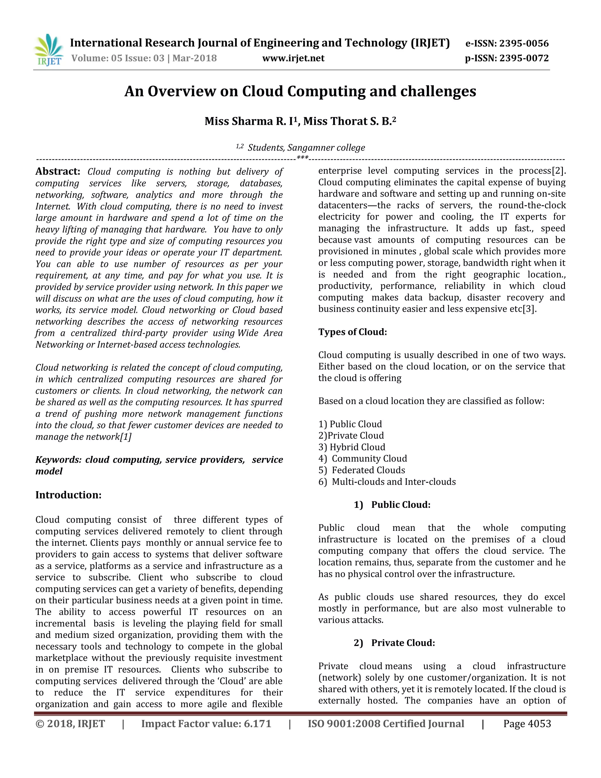 International Research Journal of Engineering and Technology (IRJET) e-ISSN: 2395-0056
Volume: 05 Issue: 03 | Mar-2018 www.irjet.net p-ISSN: 2395-0072
© 2018, IRJET | Impact Factor value: 6.171 | ISO 9001:2008 Certified Journal | Page 4053
An Overview on Cloud Computing and challenges
Miss Sharma R. I1, Miss Thorat S. B.2
1,2 Students, Sangamner college
-----------------------------------------------------------------------------------***----------------------------------------------------------------------------------
Abstract: Cloud computing is nothing but delivery of
computing services like servers, storage, databases,
networking, software, analytics and more through the
Internet. With cloud computing, there is no need to invest
large amount in hardware and spend a lot of time on the
heavy lifting of managing that hardware. You have to only
provide the right type and size of computing resources you
need to provide your ideas or operate your IT department.
You can able to use number of resources as per your
requirement, at any time, and pay for what you use. It is
provided by service provider using network. In this paper we
will discuss on what are the uses of cloud computing, how it
works, its service model. Cloud networking or Cloud based
networking describes the access of networking resources
from a centralized third-party provider using Wide Area
Networking or Internet-based access technologies.
Cloud networking is related the concept of cloud computing,
in which centralized computing resources are shared for
customers or clients. In cloud networking, the network can
be shared as well as the computing resources. It has spurred
a trend of pushing more network management functions
into the cloud, so that fewer customer devices are needed to
manage the network[1]
Keywords: cloud computing, service providers, service
model
Introduction:
Cloud computing consist of three different types of
computing services delivered remotely to client through
the internet. Clients pays monthly or annual service fee to
providers to gain access to systems that deliver software
as a service, platforms as a service and infrastructure as a
service to subscribe. Client who subscribe to cloud
computing services can get a variety of benefits, depending
on their particular business needs at a given point in time.
The ability to access powerful IT resources on an
incremental basis is leveling the playing field for small
and medium sized organization, providing them with the
necessary tools and technology to compete in the global
marketplace without the previously requisite investment
in on premise IT resources. Clients who subscribe to
computing services delivered through the ‘Cloud’ are able
to reduce the IT service expenditures for their
organization and gain access to more agile and flexible
enterprise level computing services in the process[2].
Cloud computing eliminates the capital expense of buying
hardware and software and setting up and running on-site
datacenters—the racks of servers, the round-the-clock
electricity for power and cooling, the IT experts for
managing the infrastructure. It adds up fast., speed
because vast amounts of computing resources can be
provisioned in minutes , global scale which provides more
or less computing power, storage, bandwidth right when it
is needed and from the right geographic location.,
productivity, performance, reliability in which cloud
computing makes data backup, disaster recovery and
business continuity easier and less expensive etc[3].
Types of Cloud:
Cloud computing is usually described in one of two ways.
Either based on the cloud location, or on the service that
the cloud is offering
Based on a cloud location they are classified as follow:
1) Public Cloud
2)Private Cloud
3) Hybrid Cloud
4) Community Cloud
5) Federated Clouds
6) Multi-clouds and Inter-clouds
1) Public Cloud:
Public cloud mean that the whole computing
infrastructure is located on the premises of a cloud
computing company that offers the cloud service. The
location remains, thus, separate from the customer and he
has no physical control over the infrastructure.
As public clouds use shared resources, they do excel
mostly in performance, but are also most vulnerable to
various attacks.
2) Private Cloud:
Private cloud means using a cloud infrastructure
(network) solely by one customer/organization. It is not
shared with others, yet it is remotely located. If the cloud is
externally hosted. The companies have an option of
 