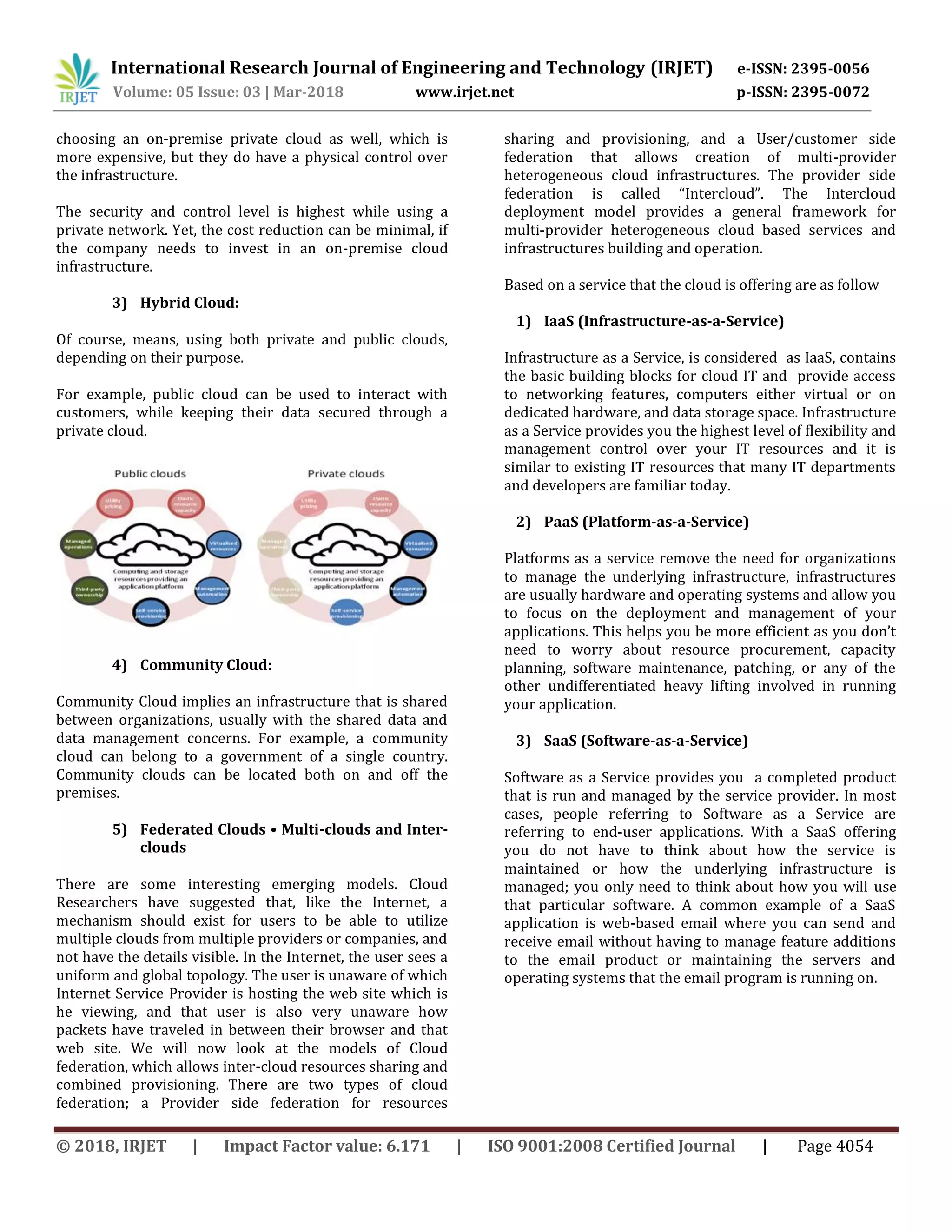 International Research Journal of Engineering and Technology (IRJET) e-ISSN: 2395-0056
Volume: 05 Issue: 03 | Mar-2018 www.irjet.net p-ISSN: 2395-0072
© 2018, IRJET | Impact Factor value: 6.171 | ISO 9001:2008 Certified Journal | Page 4054
choosing an on-premise private cloud as well, which is
more expensive, but they do have a physical control over
the infrastructure.
The security and control level is highest while using a
private network. Yet, the cost reduction can be minimal, if
the company needs to invest in an on-premise cloud
infrastructure.
3) Hybrid Cloud:
Of course, means, using both private and public clouds,
depending on their purpose.
For example, public cloud can be used to interact with
customers, while keeping their data secured through a
private cloud.
4) Community Cloud:
Community Cloud implies an infrastructure that is shared
between organizations, usually with the shared data and
data management concerns. For example, a community
cloud can belong to a government of a single country.
Community clouds can be located both on and off the
premises.
5) Federated Clouds • Multi-clouds and Inter-
clouds
There are some interesting emerging models. Cloud
Researchers have suggested that, like the Internet, a
mechanism should exist for users to be able to utilize
multiple clouds from multiple providers or companies, and
not have the details visible. In the Internet, the user sees a
uniform and global topology. The user is unaware of which
Internet Service Provider is hosting the web site which is
he viewing, and that user is also very unaware how
packets have traveled in between their browser and that
web site. We will now look at the models of Cloud
federation, which allows inter-cloud resources sharing and
combined provisioning. There are two types of cloud
federation; a Provider side federation for resources
sharing and provisioning, and a User/customer side
federation that allows creation of multi-provider
heterogeneous cloud infrastructures. The provider side
federation is called “Intercloud”. The Intercloud
deployment model provides a general framework for
multi-provider heterogeneous cloud based services and
infrastructures building and operation.
Based on a service that the cloud is offering are as follow
1) IaaS (Infrastructure-as-a-Service)
Infrastructure as a Service, is considered as IaaS, contains
the basic building blocks for cloud IT and provide access
to networking features, computers either virtual or on
dedicated hardware, and data storage space. Infrastructure
as a Service provides you the highest level of flexibility and
management control over your IT resources and it is
similar to existing IT resources that many IT departments
and developers are familiar today.
2) PaaS (Platform-as-a-Service)
Platforms as a service remove the need for organizations
to manage the underlying infrastructure, infrastructures
are usually hardware and operating systems and allow you
to focus on the deployment and management of your
applications. This helps you be more efficient as you don’t
need to worry about resource procurement, capacity
planning, software maintenance, patching, or any of the
other undifferentiated heavy lifting involved in running
your application.
3) SaaS (Software-as-a-Service)
Software as a Service provides you a completed product
that is run and managed by the service provider. In most
cases, people referring to Software as a Service are
referring to end-user applications. With a SaaS offering
you do not have to think about how the service is
maintained or how the underlying infrastructure is
managed; you only need to think about how you will use
that particular software. A common example of a SaaS
application is web-based email where you can send and
receive email without having to manage feature additions
to the email product or maintaining the servers and
operating systems that the email program is running on.
 