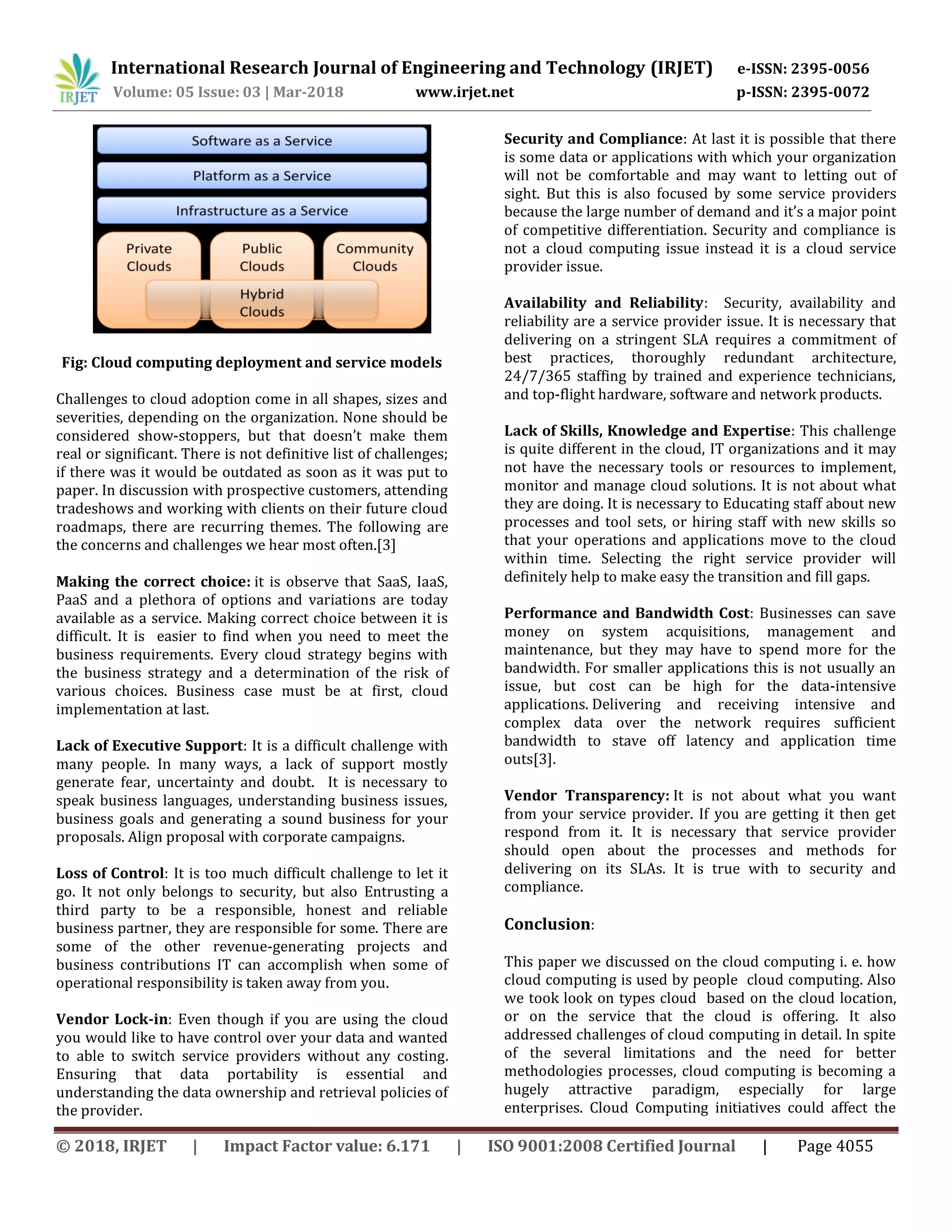 International Research Journal of Engineering and Technology (IRJET) e-ISSN: 2395-0056
Volume: 05 Issue: 03 | Mar-2018 www.irjet.net p-ISSN: 2395-0072
© 2018, IRJET | Impact Factor value: 6.171 | ISO 9001:2008 Certified Journal | Page 4055
Fig: Cloud computing deployment and service models
Challenges to cloud adoption come in all shapes, sizes and
severities, depending on the organization. None should be
considered show-stoppers, but that doesn’t make them
real or significant. There is not definitive list of challenges;
if there was it would be outdated as soon as it was put to
paper. In discussion with prospective customers, attending
tradeshows and working with clients on their future cloud
roadmaps, there are recurring themes. The following are
the concerns and challenges we hear most often.[3]
Making the correct choice: it is observe that SaaS, IaaS,
PaaS and a plethora of options and variations are today
available as a service. Making correct choice between it is
difficult. It is easier to find when you need to meet the
business requirements. Every cloud strategy begins with
the business strategy and a determination of the risk of
various choices. Business case must be at first, cloud
implementation at last.
Lack of Executive Support: It is a difficult challenge with
many people. In many ways, a lack of support mostly
generate fear, uncertainty and doubt. It is necessary to
speak business languages, understanding business issues,
business goals and generating a sound business for your
proposals. Align proposal with corporate campaigns.
Loss of Control: It is too much difficult challenge to let it
go. It not only belongs to security, but also Entrusting a
third party to be a responsible, honest and reliable
business partner, they are responsible for some. There are
some of the other revenue-generating projects and
business contributions IT can accomplish when some of
operational responsibility is taken away from you.
Vendor Lock-in: Even though if you are using the cloud
you would like to have control over your data and wanted
to able to switch service providers without any costing.
Ensuring that data portability is essential and
understanding the data ownership and retrieval policies of
the provider.
Security and Compliance: At last it is possible that there
is some data or applications with which your organization
will not be comfortable and may want to letting out of
sight. But this is also focused by some service providers
because the large number of demand and it’s a major point
of competitive differentiation. Security and compliance is
not a cloud computing issue instead it is a cloud service
provider issue.
Availability and Reliability: Security, availability and
reliability are a service provider issue. It is necessary that
delivering on a stringent SLA requires a commitment of
best practices, thoroughly redundant architecture,
24/7/365 staffing by trained and experience technicians,
and top-flight hardware, software and network products.
Lack of Skills, Knowledge and Expertise: This challenge
is quite different in the cloud, IT organizations and it may
not have the necessary tools or resources to implement,
monitor and manage cloud solutions. It is not about what
they are doing. It is necessary to Educating staff about new
processes and tool sets, or hiring staff with new skills so
that your operations and applications move to the cloud
within time. Selecting the right service provider will
definitely help to make easy the transition and fill gaps.
Performance and Bandwidth Cost: Businesses can save
money on system acquisitions, management and
maintenance, but they may have to spend more for the
bandwidth. For smaller applications this is not usually an
issue, but cost can be high for the data-intensive
applications. Delivering and receiving intensive and
complex data over the network requires sufficient
bandwidth to stave off latency and application time
outs[3].
Vendor Transparency: It is not about what you want
from your service provider. If you are getting it then get
respond from it. It is necessary that service provider
should open about the processes and methods for
delivering on its SLAs. It is true with to security and
compliance.
Conclusion:
This paper we discussed on the cloud computing i. e. how
cloud computing is used by people cloud computing. Also
we took look on types cloud based on the cloud location,
or on the service that the cloud is offering. It also
addressed challenges of cloud computing in detail. In spite
of the several limitations and the need for better
methodologies processes, cloud computing is becoming a
hugely attractive paradigm, especially for large
enterprises. Cloud Computing initiatives could affect the
 
