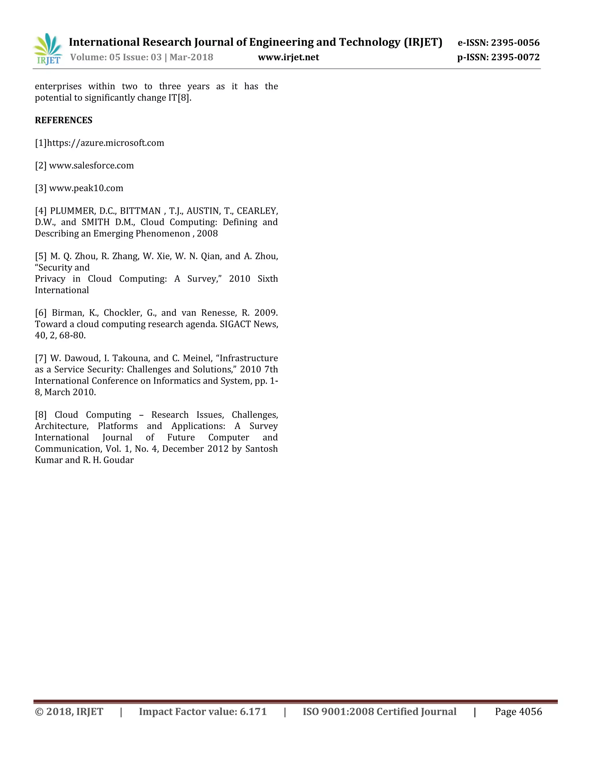 International Research Journal of Engineering and Technology (IRJET) e-ISSN: 2395-0056
Volume: 05 Issue: 03 | Mar-2018 www.irjet.net p-ISSN: 2395-0072
© 2018, IRJET | Impact Factor value: 6.171 | ISO 9001:2008 Certified Journal | Page 4056
enterprises within two to three years as it has the
potential to significantly change IT[8].
REFERENCES
[1]https://azure.microsoft.com
[2] www.salesforce.com
[3] www.peak10.com
[4] PLUMMER, D.C., BITTMAN , T.J., AUSTIN, T., CEARLEY,
D.W., and SMITH D.M., Cloud Computing: Defining and
Describing an Emerging Phenomenon , 2008
[5] M. Q. Zhou, R. Zhang, W. Xie, W. N. Qian, and A. Zhou,
“Security and
Privacy in Cloud Computing: A Survey,” 2010 Sixth
International
[6] Birman, K., Chockler, G., and van Renesse, R. 2009.
Toward a cloud computing research agenda. SIGACT News,
40, 2, 68-80.
[7] W. Dawoud, I. Takouna, and C. Meinel, “Infrastructure
as a Service Security: Challenges and Solutions,” 2010 7th
International Conference on Informatics and System, pp. 1-
8, March 2010.
[8] Cloud Computing – Research Issues, Challenges,
Architecture, Platforms and Applications: A Survey
International Journal of Future Computer and
Communication, Vol. 1, No. 4, December 2012 by Santosh
Kumar and R. H. Goudar
 