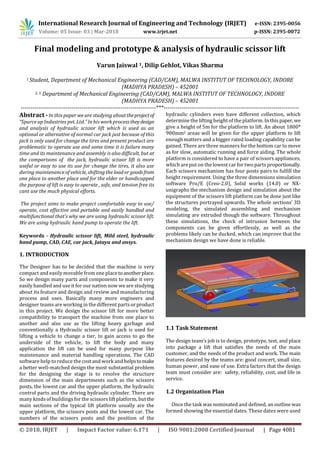 International Research Journal of Engineering and Technology (IRJET) e-ISSN: 2395-0056
Volume: 05 Issue: 03 | Mar-2018 www.irjet.net p-ISSN: 2395-0072
© 2018, IRJET | Impact Factor value: 6.171 | ISO 9001:2008 Certified Journal | Page 4081
Final modeling and prototype & analysis of hydraulic scissor lift
Varun Jaiswal 1, Dilip Gehlot, Vikas Sharma
1 Student, Department of Mechanical Engineering (CAD/CAM), MALWA INSTITUT OF TECHNOLOGY, INDORE
(MADHYA PRADESH) – 452001
2, 3, Department of Mechanical Engineering (CAD/CAM), MALWA INSTITUT OF TECHNOLOGY, INDORE
(MADHYA PRADESH) – 452001
---------------------------------------------------------------------***---------------------------------------------------------------------
Abstract -In this paper we are studying abouttheprojectof
“Spurce up Industries pvt. Ltd.” In his work processtheydesign
and analysis of hydraulic scissor lift which is used as an
optional or alternative of normal car jack just because of this
jack is only used for change the tires and present product are
problematic to operate use and some time it is failure many
time and its maintenance and assembly is also difficult, but at
the comparisons of the jack, hydraulic scissor lift is more
useful or easy to use its use for change the tires, it also use
during maintenance of vehicle, shifting the load or goodsfrom
one place to another place and for the elder or handicapped
the purpose of lift is easy to operate , safe, and tension free its
cant use the much physical efforts.
The project aims to make project comfortable easy to use/
operate, cost effective and portable and easily handled and
multifunctional that’s why we are using hydraulic scissor lift.
We are using hydraulic hand pump to operate the lift.
Keywords - Hydraulic scissor lift, Mild steel, hydraulic
hand pump, CAD, CAE, car jack, Jatayu and ansys.
1. INTRODUCTION
The Designer has to be decided that the machine is very
compact and easily movable from one place toanotherplace.
So we design many parts and components to make it very
easily handled and use it for our nation now we are studying
about its feature and design and review and manufacturing
process and uses. Basically many more engineers and
designer teams are working in the different partsorproduct
in this project. We design the scissor lift for more better
compatibility to transport the machine from one place to
another and also use as the lifting heavy garbage and
conventionally a Hydraulic scissor lift or jack is used for
lifting a vehicle to change a tier, to gain access to go the
underside of the vehicle, to lift the body and many
application the lift can be used for many purpose like
maintenance and material handling operations. The CAD
software help to reduce the cost and work and helpstomake
a better well-matched design the most substantial problem
for the designing the stage is to resolve the structure
dimension of the main departments such as the scissors
posts, the lowest car and the upper platform, the hydraulic
control parts and the driving hydraulic cylinder. There are
many kinds of buildingsfor the scissorslift platform, but the
main sections of the typical lift platform usually are the
upper platform, the scissors posts and the lowest car. The
numbers of the scissors posts and the position of the
hydraulic cylinders even have different collection, which
determine the lifting heightof the platform. In this paper,we
give a height of 5m for the platform to lift. An about 1800*
900mm2 areas will be given for the upper platform to lift
enough matters and a bigger rated loading capability can be
gained. There are three manners for the bottom car to move
as for slow, automatic running and force aiding. The whole
platform is considered to have a pair of scissors appliances,
which are put on the lowest car for two parts proportionally.
Each scissors mechanism has four posts pairs to fulfill the
height requirement. Using the three dimensions simulation
software Pro/E (Creo-2.0), Solid works (14.0) or NX-
unigraphs the mechanism design and simulation about the
equipment of the scissors lift platform can be done just like
the structures portrayed upwards. The whole sections’ 3D
modeling, the simulated assembling and mechanism
simulating are extruded though the software. Throughout
these simulations, the check of intrusion between the
components can be given effortlessly, as well as the
problems likely can be ducked, which can improve that the
mechanism design we have done is reliable.
1.1 Task Statement
The design team’s job is to design, prototype, test, and place
into package a lift that satisfies the needs of the main
customer, and the needs of the product and work. The main
features desired by the teams are: good concert, small size,
human power, and ease of use. Extra factors that the design
team must consider are: safety, reliability, cost, and life in
service.
1.2 Organization Plan
Once the task was nominated and defined, an outline was
formed showing the essential dates. These dates were used
 