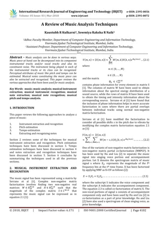 International Research Journal of Engineering and Technology (IRJET) e-ISSN: 2395-0056
Volume: 05 Issue: 03 | Mar-2018 www.irjet.net p-ISSN: 2395-0072
© 2018, IRJET | Impact Factor value: 6.171 | ISO 9001:2008 Certified Journal | Page 4102
A Review of Music Analysis Techniques
Kaustubh R Kulkarni1, Sowmiya Raksha R Naik2
1Adhoc Faculty Member, Department of Computer Engineering and Information Technology,
Veermata Jijabai Technological Institute, Mumbai, India.
2Assistant Professor, Department of Computer Engineering and Information Technology,
Veermata Jijabai Technological Institute, Mumbai, India.
---------------------------------------------------------------------***---------------------------------------------------------------------
Abstract - Music analysis can be done in various ways.
Music piece at hand can be decomposed into its component
instrumental tracks and/or vocal tracks and also its
constituent noise. The instrument being played in each of
the instrumental tracks or its class can be recognized.
Perceptual attributes of music like pitch and tempo can be
estimated. Musical notes constituting the music piece can
also be extracted and recognized. This paper reviews the
various approaches that have been used for music analysis.
Key Words: music; music analysis; musical instrument
extraction; musical instrument recognition; musical
note extraction; musical note recognition; musical
pitch and tempo analysis.
1. INTRODUCTION
This paper reviews the following approaches to analyze a
piece of music:
1. Instrument extraction and recognition
2. Pitch estimation
3. Tempo estimation
4. Extracting and recognizing notes
Section 2 reviews some of the techniques for musical
instrument extraction and recognition. Pitch estimation
techniques have been discussed in section 3. Tempo
estimation techniques have been discussed in section 4
and notes extraction and recognition techniques have
been discussed in section 5. Section 6 concludes by
summarizing the techniques used in all the previous
sections.
2. MUSICAL INSTRUMENT EXTRACTION AND
RECOGNITION
The music signal has been represented using a matrix by
Serrano et al [1]. Complex non-negative matrix
factorization involves finding two non-negative real
matrices and such that the
magnitude of the complex matrix that
represents the music signal can be expressed as in
equation 2.1 [1]:
( ) | ( )| ∑ ( ) ( ) ( ) ( )
where
( )
( )
and the matrix
contains phase information for every element in matrix S
[1]. The columns of matrix W have been used to obtain
information about the spectral energy distribution of a
sound source, while the rows of matrix H have been used
to obtain the timing and intensity information about the
corresponding source. Serrano et al [1] have found that
the inclusion of phase information helps in more accurate
factorization in cases where there are partial overlaps
between individual tracks using normal non-negative
matrix factorization.
Serrano et al [1] have modified the factorization to
consider all possible shifts in the pitch due to vibrato by
modifying the complex matrix factorization equation 2.1
as [1]:
( ) | ( )|
∑ ∑ ( ) ( ) ( ) ( )
One of the variants of non-negative matrix factorization is
non-negative matrix partial co-factorization (NMPCF). It
has been used by Hu and Liu [2] to separate the music
signal into singing voice portion and accompaniment
portion. Let X denotes the spectrogram matrix of music
signal x where represents the magnitude of the fth
frequency bin at the tth time frame. X has been factorized
by applying NMF as X=UV as follows [2]:
( )
where the subscript S indicates the voice component and
the subscript A indicates the accompaniment component.
The equation 2.3 is called co-factorization of matrix X. The
non-vocal portions of signal x consists of accompaniment
component only and have been used by Hu and Liu [2] in
co-factorization as a part of prior knowledge. Hu and Liu
[2] have also used a spectrogram of clean singing voice, as
prior knowledge.
 