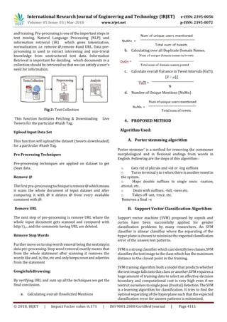 International Research Journal of Engineering and Technology (IRJET) e-ISSN: 2395-0056
Volume: 05 Issue: 03 | Mar-2018 www.irjet.net p-ISSN: 2395-0072
© 2018, IRJET | Impact Factor value: 6.171 | ISO 9001:2008 Certified Journal | Page 4111
and training. Pre-processing is one of the important steps in
text mining, Natural Language Processing (NLP) and
information retrieval (IR). which gives tokenization,
normalization .i.e. remove @,remove #and URL. Data pre-
processing is used to extract interesting and non-trivial
knowledge from unstructured text data. Information
Retrieval is important for deciding which documents in a
collection should be retrieved so that we can satisfy a user's
need for information.
Fig 2: Text Collection
This function facilitates Fetching & Downloading Live
Tweets for the particular #hash Tag.
Upload Input Data Set
This function will upload the dataset (tweets downloaded)
for a particular #hash Tag.
Pre Processing Techniques
Pre-processing techniques are applied on dataset to get
clean data.
Remove @
The first pre-processing techniqueisremove@whichmeans
it scans the whole document of input dataset and after
comparing it with @ it deletes @ from every available
comment with @.
Remove URL
The next step of pre-processing is remove URL where the
whole input document gets scanned and compared with
http:... and the comments having URL are deleted.
Remove Stop Words
Further move on to stop word removal being the nextstepin
data pre-processing. Stop word removal exactly means that
from the whole statement after scanning it removes the
words like and, is, the, etc and only keeps noun and adjective
from the statement
GoogleSafeBrowsing:
By verifying URL and sum up all the techniques we get the
final conclusion.
a. Calculating overall Unsolicited Mentions
b. Calculating over all Duplicate Domain Names.
c. Calculate overall Variance in TweetIntervals(VaTi).
d. Number of Unique Mentions (NuMn)
4. PROPOSED METHOD
Algorithm Used:
A. Porter stemming algorithm
Porter stemmer' is a method for removing the commoner
morphological and in flexional endings from words in
English. Following are the steps of this algorithm:-
o Gets rid of plurals and -ed or -ing suffixes
o Turns terminal y to i when there is anothervowelin
the system.
o Maps double suffixes to single ones: -ization,
ational, etc.
o Deals with suffixes, -full, -ness etc.
o Takes off -ant, -ence, etc.
Removes a final –e
B. Support Vector Classification Algorithm:
Support vector machine (SVM) proposed by vapnik and
cortes have been successfully applied for gender
classification problems by many researchers. An SVM
classifier is alinear classifier where the separating of the
hyper plane is chosen to minimize the expectedclassification
error of the unseen test patterns.
SVM is a strong classifier which can identifytwoclasses.SVM
classifiesthe test image to the class which hasthe maximum
distance to the closest point in the training.
SVM training algorithm built a model that predicts whether
the test image falls into this class or another.SVM requires a
huge amount of training data to select an effective decision
boundary and computational cost is very high even if we
restrict ourselvesto single pose (frontal) detection.TheSVM
is a learning algorithm for classification. It tries to find the
optimal separating of the hyperplane such that the expected
classification error for unseen patterns is minimized.
 