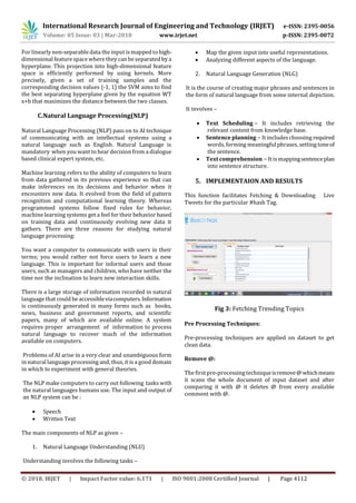 International Research Journal of Engineering and Technology (IRJET) e-ISSN: 2395-0056
Volume: 05 Issue: 03 | Mar-2018 www.irjet.net p-ISSN: 2395-0072
© 2018, IRJET | Impact Factor value: 6.171 | ISO 9001:2008 Certified Journal | Page 4112
For linearly non-separable data the input is mapped tohigh-
dimensional feature space where they can be separated by a
hyperplane. This projection into high-dimensional feature
space is efficiently performed by using kernels. More
precisely, given a set of training samples and the
corresponding decision values {-1, 1} the SVM aims to find
the best separating hyperplane given by the equation WT
x+b that maximizes the distance between the two classes.
C.Natural Language Processing(NLP)
Natural Language Processing (NLP) pass on to AI technique
of communicating with an intellectual systems using a
natural language such as English. Natural Language is
mandatory when you want to hear decision from a dialogue
based clinical expert system, etc.
Machine learning refers to the ability of computers to learn
from data gathered in its previous experience so that can
make inferences on its decisions and behavior when it
encounters new data. It evolved from the field of pattern
recognition and computational learning theory. Whereas
programmed systems follow fixed rules for behavior,
machine learning systems get a feel for their behavior based
on training data and continuously evolving new data it
gathers. There are three reasons for studying natural
language processing:
You want a computer to communicate with users in their
terms; you would rather not force users to learn a new
language. This is important for informal users and those
users, such as managers and children, who have neither the
time nor the inclination to learn new interaction skills.
There is a large storage of information recorded in natural
language that could be accessibleviacomputers.Information
is continuously generated in many forms such as books,
news, business and government reports, and scientific
papers, many of which are available online. A system
requires proper arrangement of information to process
natural language to recover much of the information
available on computers.
Problems of AI arise in a very clear and unambiguous form
in natural language processing and, thus, it is a good domain
in which to experiment with general theories.
The NLP make computers to carry out following tasks with
the natural languages humans use. The input and output of
an NLP system can be :
 Speech
 Written Text
The main components of NLP as given –
1. Natural Language Understanding (NLU)
Understanding involves the following tasks –
 Map the given input into useful representations.
 Analyzing different aspects of the language.
2. Natural Language Generation (NLG)
It is the course of creating major phrases and sentences in
the form of natural language from some internal depiction.
It involves –
 Text Scheduling − It includes retrieving the
relevant content from knowledge base.
 Sentence planning − It includeschoosing required
words, forming meaningful phrases, setting toneof
the sentence.
 Text comprehension − It is mappingsentenceplan
into sentence structure.
5. IMPLEMENTAION AND RESULTS
This function facilitates Fetching & Downloading Live
Tweets for the particular #hash Tag.
Fig 3: Fetching Trending Topics
Pre Processing Techniques:
Pre-processing techniques are applied on dataset to get
clean data.
Remove @:
The first pre-processing techniqueisremove@whichmeans
it scans the whole document of input dataset and after
comparing it with @ it deletes @ from every available
comment with @.
 