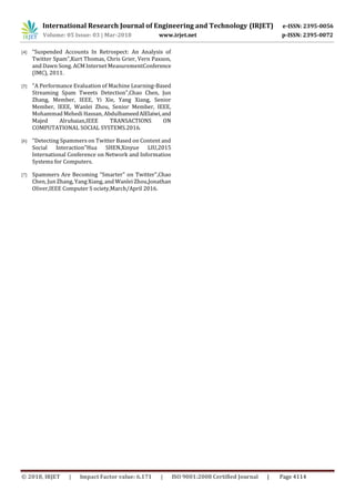 International Research Journal of Engineering and Technology (IRJET) e-ISSN: 2395-0056
Volume: 05 Issue: 03 | Mar-2018 www.irjet.net p-ISSN: 2395-0072
© 2018, IRJET | Impact Factor value: 6.171 | ISO 9001:2008 Certified Journal | Page 4114
[4] “Suspended Accounts In Retrospect: An Analysis of
Twitter Spam”,Kurt Thomas, Chris Grier, Vern Paxson,
and Dawn Song. ACM Internet MeasurementConference
(IMC), 2011.
[5] "A Performance Evaluation of Machine Learning-Based
Streaming Spam Tweets Detection",Chao Chen, Jun
Zhang, Member, IEEE, Yi Xie, Yang Xiang, Senior
Member, IEEE, Wanlei Zhou, Senior Member, IEEE,
Mohammad Mehedi Hassan, AbdulhameedAlElaiwi,and
Majed Alrubaian,IEEE TRANSACTIONS ON
COMPUTATIONAL SOCIAL SYSTEMS.2016.
[6] "Detecting Spammers on Twitter Based on Content and
Social Interaction"Hua SHEN,Xinyue LIU,2015
International Conference on Network and Information
Systems for Computers.
[7] Spammers Are Becoming “Smarter” on Twitter",Chao
Chen, Jun Zhang, Yang Xiang, and Wanlei Zhou,Jonathan
Oliver,IEEE Computer S ociety,March/April 2016.
 