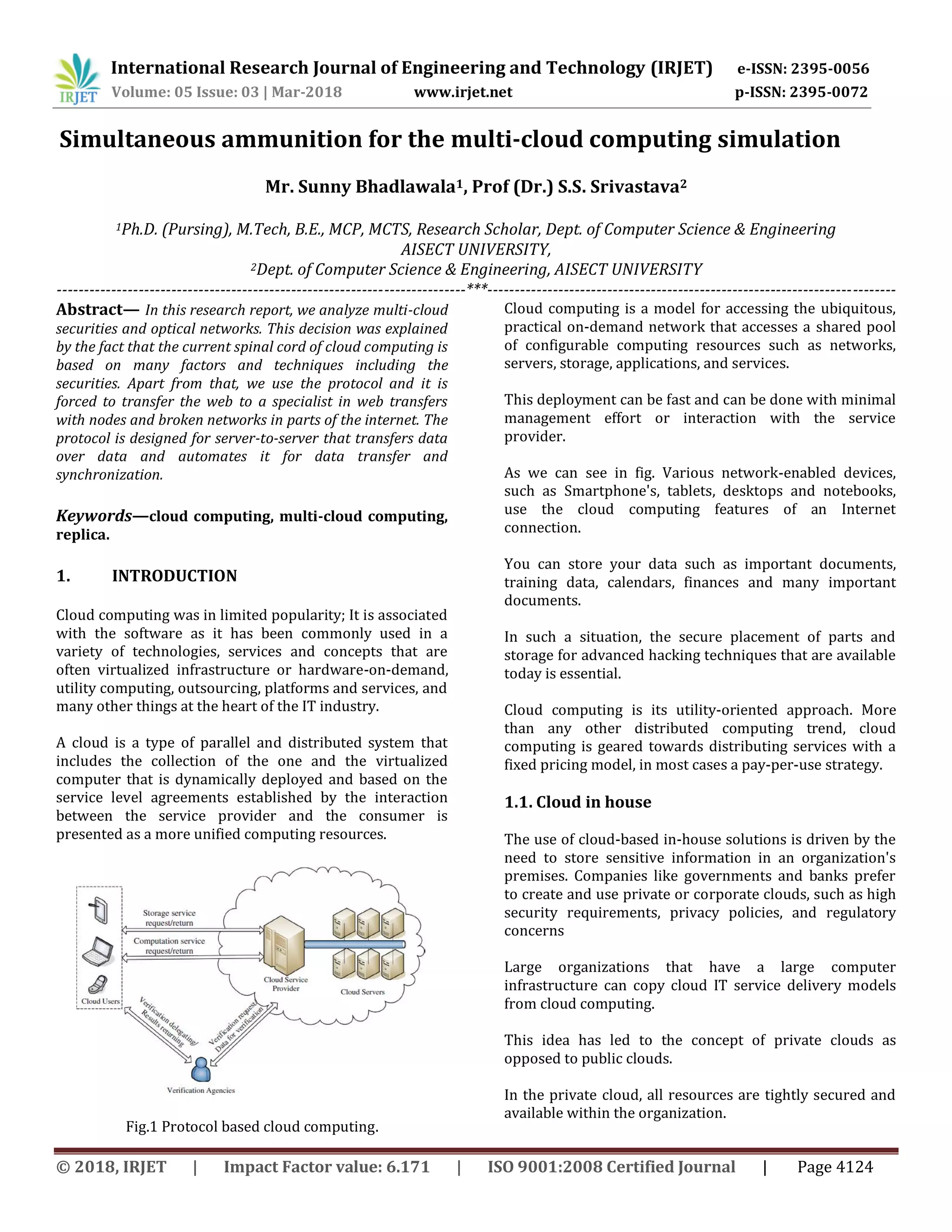 International Research Journal of Engineering and Technology (IRJET) e-ISSN: 2395-0056
Volume: 05 Issue: 03 | Mar-2018 www.irjet.net p-ISSN: 2395-0072
© 2018, IRJET | Impact Factor value: 6.171 | ISO 9001:2008 Certified Journal | Page 4124
Simultaneous ammunition for the multi-cloud computing simulation
Mr. Sunny Bhadlawala1, Prof (Dr.) S.S. Srivastava2
1Ph.D. (Pursing), M.Tech, B.E., MCP, MCTS, Research Scholar, Dept. of Computer Science & Engineering
AISECT UNIVERSITY,
2Dept. of Computer Science & Engineering, AISECT UNIVERSITY
---------------------------------------------------------------------------***---------------------------------------------------------------------------
Abstract— In this research report, we analyze multi-cloud
securities and optical networks. This decision was explained
by the fact that the current spinal cord of cloud computing is
based on many factors and techniques including the
securities. Apart from that, we use the protocol and it is
forced to transfer the web to a specialist in web transfers
with nodes and broken networks in parts of the internet. The
protocol is designed for server-to-server that transfers data
over data and automates it for data transfer and
synchronization.
Keywords—cloud computing, multi-cloud computing,
replica.
1. INTRODUCTION
Cloud computing was in limited popularity; It is associated
with the software as it has been commonly used in a
variety of technologies, services and concepts that are
often virtualized infrastructure or hardware-on-demand,
utility computing, outsourcing, platforms and services, and
many other things at the heart of the IT industry.
A cloud is a type of parallel and distributed system that
includes the collection of the one and the virtualized
computer that is dynamically deployed and based on the
service level agreements established by the interaction
between the service provider and the consumer is
presented as a more unified computing resources.
Fig.1 Protocol based cloud computing.
Cloud computing is a model for accessing the ubiquitous,
practical on-demand network that accesses a shared pool
of configurable computing resources such as networks,
servers, storage, applications, and services.
This deployment can be fast and can be done with minimal
management effort or interaction with the service
provider.
As we can see in fig. Various network-enabled devices,
such as Smartphone's, tablets, desktops and notebooks,
use the cloud computing features of an Internet
connection.
You can store your data such as important documents,
training data, calendars, finances and many important
documents.
In such a situation, the secure placement of parts and
storage for advanced hacking techniques that are available
today is essential.
Cloud computing is its utility-oriented approach. More
than any other distributed computing trend, cloud
computing is geared towards distributing services with a
fixed pricing model, in most cases a pay-per-use strategy.
1.1. Cloud in house
The use of cloud-based in-house solutions is driven by the
need to store sensitive information in an organization's
premises. Companies like governments and banks prefer
to create and use private or corporate clouds, such as high
security requirements, privacy policies, and regulatory
concerns
Large organizations that have a large computer
infrastructure can copy cloud IT service delivery models
from cloud computing.
This idea has led to the concept of private clouds as
opposed to public clouds.
In the private cloud, all resources are tightly secured and
available within the organization.
 