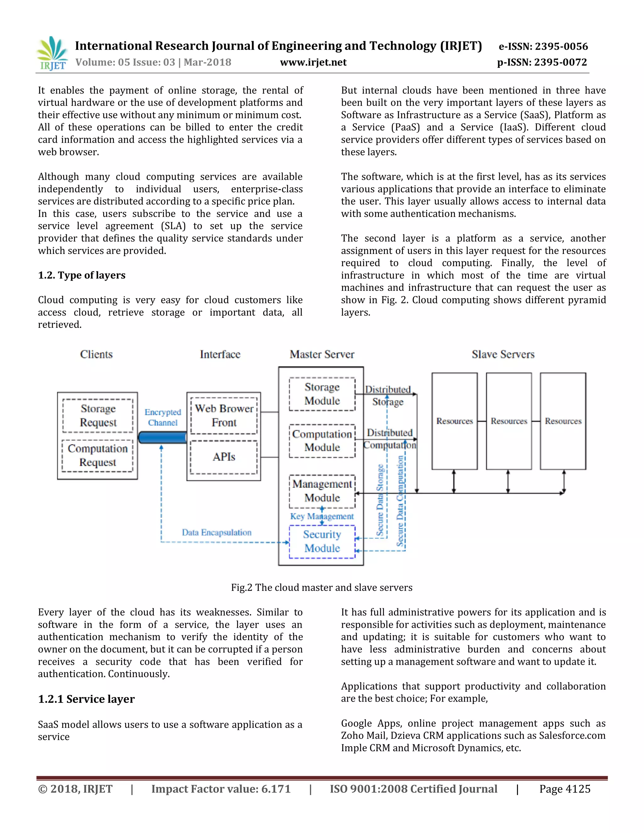 International Research Journal of Engineering and Technology (IRJET) e-ISSN: 2395-0056
Volume: 05 Issue: 03 | Mar-2018 www.irjet.net p-ISSN: 2395-0072
© 2018, IRJET | Impact Factor value: 6.171 | ISO 9001:2008 Certified Journal | Page 4125
It enables the payment of online storage, the rental of
virtual hardware or the use of development platforms and
their effective use without any minimum or minimum cost.
All of these operations can be billed to enter the credit
card information and access the highlighted services via a
web browser.
Although many cloud computing services are available
independently to individual users, enterprise-class
services are distributed according to a specific price plan.
In this case, users subscribe to the service and use a
service level agreement (SLA) to set up the service
provider that defines the quality service standards under
which services are provided.
1.2. Type of layers
Cloud computing is very easy for cloud customers like
access cloud, retrieve storage or important data, all
retrieved.
But internal clouds have been mentioned in three have
been built on the very important layers of these layers as
Software as Infrastructure as a Service (SaaS), Platform as
a Service (PaaS) and a Service (IaaS). Different cloud
service providers offer different types of services based on
these layers.
The software, which is at the first level, has as its services
various applications that provide an interface to eliminate
the user. This layer usually allows access to internal data
with some authentication mechanisms.
The second layer is a platform as a service, another
assignment of users in this layer request for the resources
required to cloud computing. Finally, the level of
infrastructure in which most of the time are virtual
machines and infrastructure that can request the user as
show in Fig. 2. Cloud computing shows different pyramid
layers.
Fig.2 The cloud master and slave servers
Every layer of the cloud has its weaknesses. Similar to
software in the form of a service, the layer uses an
authentication mechanism to verify the identity of the
owner on the document, but it can be corrupted if a person
receives a security code that has been verified for
authentication. Continuously.
1.2.1 Service layer
SaaS model allows users to use a software application as a
service
It has full administrative powers for its application and is
responsible for activities such as deployment, maintenance
and updating; it is suitable for customers who want to
have less administrative burden and concerns about
setting up a management software and want to update it.
Applications that support productivity and collaboration
are the best choice; For example,
Google Apps, online project management apps such as
Zoho Mail, Dzieva CRM applications such as Salesforce.com
Imple CRM and Microsoft Dynamics, etc.
 