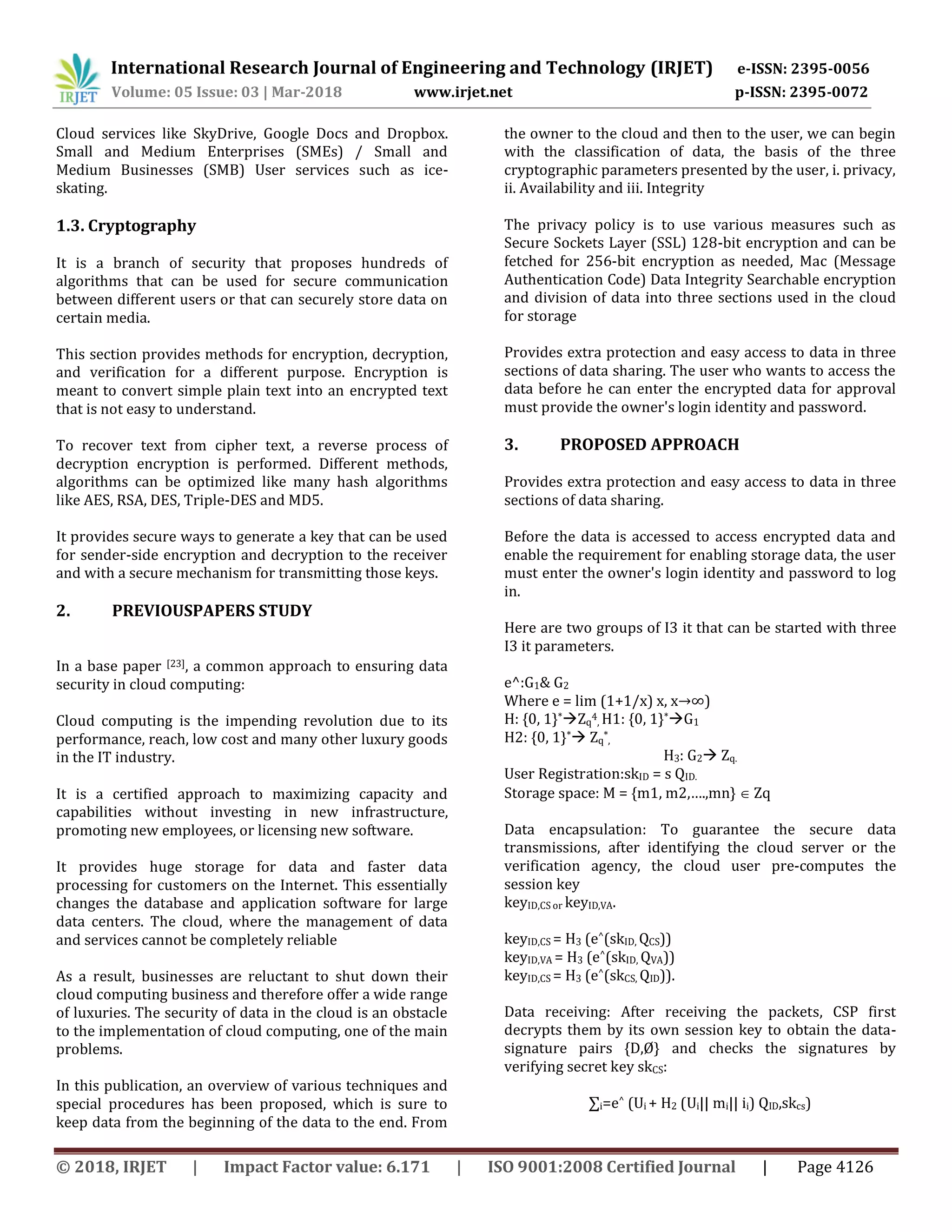 International Research Journal of Engineering and Technology (IRJET) e-ISSN: 2395-0056
Volume: 05 Issue: 03 | Mar-2018 www.irjet.net p-ISSN: 2395-0072
© 2018, IRJET | Impact Factor value: 6.171 | ISO 9001:2008 Certified Journal | Page 4126
Cloud services like SkyDrive, Google Docs and Dropbox.
Small and Medium Enterprises (SMEs) / Small and
Medium Businesses (SMB) User services such as ice-
skating.
1.3. Cryptography
It is a branch of security that proposes hundreds of
algorithms that can be used for secure communication
between different users or that can securely store data on
certain media.
This section provides methods for encryption, decryption,
and verification for a different purpose. Encryption is
meant to convert simple plain text into an encrypted text
that is not easy to understand.
To recover text from cipher text, a reverse process of
decryption encryption is performed. Different methods,
algorithms can be optimized like many hash algorithms
like AES, RSA, DES, Triple-DES and MD5.
It provides secure ways to generate a key that can be used
for sender-side encryption and decryption to the receiver
and with a secure mechanism for transmitting those keys.
2. PREVIOUSPAPERS STUDY
In a base paper [23], a common approach to ensuring data
security in cloud computing:
Cloud computing is the impending revolution due to its
performance, reach, low cost and many other luxury goods
in the IT industry.
It is a certified approach to maximizing capacity and
capabilities without investing in new infrastructure,
promoting new employees, or licensing new software.
It provides huge storage for data and faster data
processing for customers on the Internet. This essentially
changes the database and application software for large
data centers. The cloud, where the management of data
and services cannot be completely reliable
As a result, businesses are reluctant to shut down their
cloud computing business and therefore offer a wide range
of luxuries. The security of data in the cloud is an obstacle
to the implementation of cloud computing, one of the main
problems.
In this publication, an overview of various techniques and
special procedures has been proposed, which is sure to
keep data from the beginning of the data to the end. From
the owner to the cloud and then to the user, we can begin
with the classification of data, the basis of the three
cryptographic parameters presented by the user, i. privacy,
ii. Availability and iii. Integrity
The privacy policy is to use various measures such as
Secure Sockets Layer (SSL) 128-bit encryption and can be
fetched for 256-bit encryption as needed, Mac (Message
Authentication Code) Data Integrity Searchable encryption
and division of data into three sections used in the cloud
for storage
Provides extra protection and easy access to data in three
sections of data sharing. The user who wants to access the
data before he can enter the encrypted data for approval
must provide the owner's login identity and password.
3. PROPOSED APPROACH
Provides extra protection and easy access to data in three
sections of data sharing.
Before the data is accessed to access encrypted data and
enable the requirement for enabling storage data, the user
must enter the owner's login identity and password to log
in.
Here are two groups of I3 it that can be started with three
I3 it parameters.
e^:G1& G2
Where e = lim (1+1/x) x, x→∞)
H: {0, 1}*Zq
4
, H1: {0, 1}*G1
H2: {0, 1}* Zq
*
,
H3: G2 Zq.
User Registration:skID = s QID.
Storage space: M = {m1, m2,….,mn}  Zq
Data encapsulation: To guarantee the secure data
transmissions, after identifying the cloud server or the
verification agency, the cloud user pre-computes the
session key
keyID,CS or keyID,VA.
keyID,CS = H3 (e^(skID, QCS))
keyID,VA = H3 (e^(skID, QVA))
keyID,CS = H3 (e^(skCS, QID)).
Data receiving: After receiving the packets, CSP first
decrypts them by its own session key to obtain the data-
signature pairs {D,Ø} and checks the signatures by
verifying secret key skCS:
∑i=e^ (Ui + H2 (Ui|| mi|| ii) QID,skcs)
 