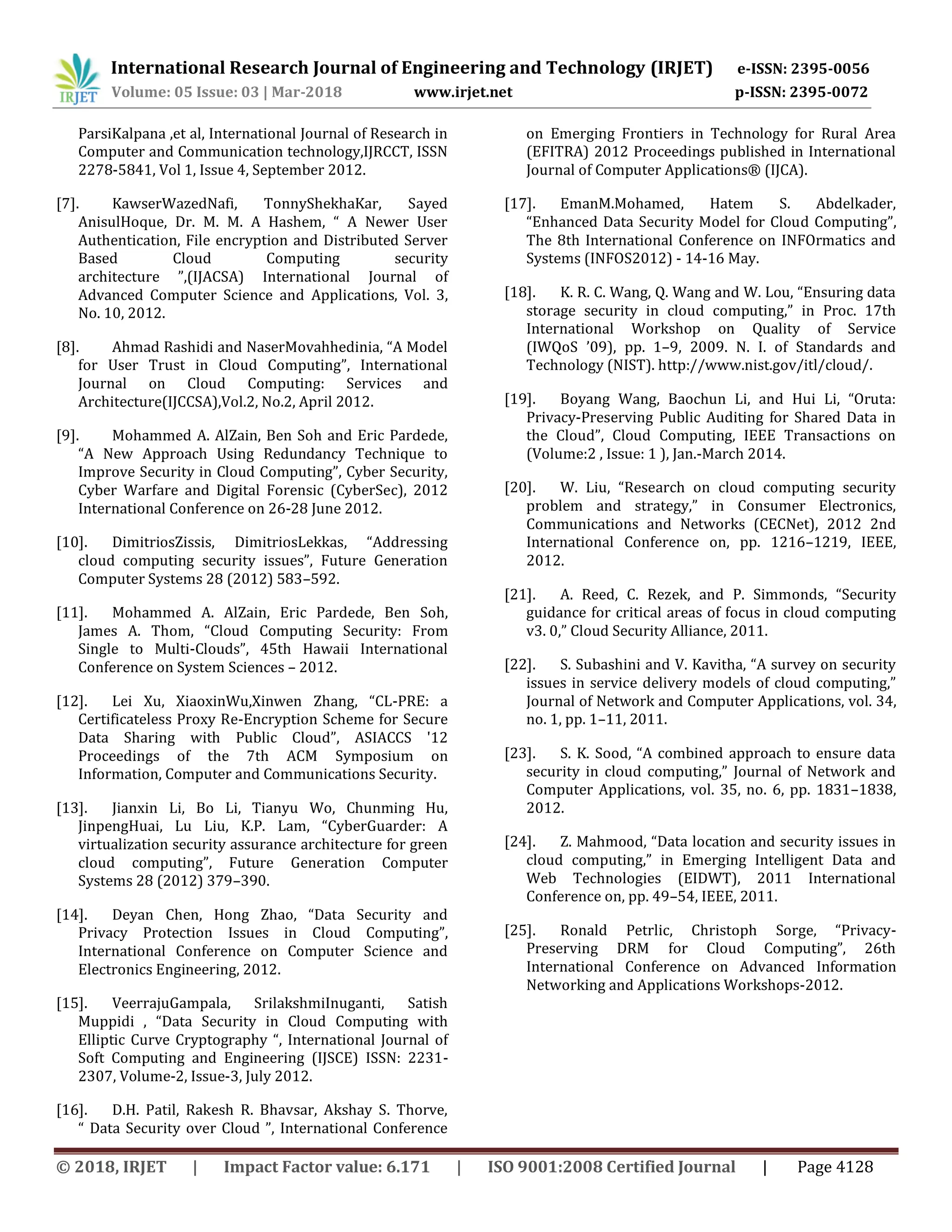 International Research Journal of Engineering and Technology (IRJET) e-ISSN: 2395-0056
Volume: 05 Issue: 03 | Mar-2018 www.irjet.net p-ISSN: 2395-0072
© 2018, IRJET | Impact Factor value: 6.171 | ISO 9001:2008 Certified Journal | Page 4128
ParsiKalpana ,et al, International Journal of Research in
Computer and Communication technology,IJRCCT, ISSN
2278-5841, Vol 1, Issue 4, September 2012.
[7]. KawserWazedNafi, TonnyShekhaKar, Sayed
AnisulHoque, Dr. M. M. A Hashem, “ A Newer User
Authentication, File encryption and Distributed Server
Based Cloud Computing security
architecture ”,(IJACSA) International Journal of
Advanced Computer Science and Applications, Vol. 3,
No. 10, 2012.
[8]. Ahmad Rashidi and NaserMovahhedinia, “A Model
for User Trust in Cloud Computing”, International
Journal on Cloud Computing: Services and
Architecture(IJCCSA),Vol.2, No.2, April 2012.
[9]. Mohammed A. AlZain, Ben Soh and Eric Pardede,
“A New Approach Using Redundancy Technique to
Improve Security in Cloud Computing”, Cyber Security,
Cyber Warfare and Digital Forensic (CyberSec), 2012
International Conference on 26-28 June 2012.
[10]. DimitriosZissis, DimitriosLekkas, “Addressing
cloud computing security issues”, Future Generation
Computer Systems 28 (2012) 583–592.
[11]. Mohammed A. AlZain, Eric Pardede, Ben Soh,
James A. Thom, “Cloud Computing Security: From
Single to Multi-Clouds”, 45th Hawaii International
Conference on System Sciences – 2012.
[12]. Lei Xu, XiaoxinWu,Xinwen Zhang, “CL-PRE: a
Certificateless Proxy Re-Encryption Scheme for Secure
Data Sharing with Public Cloud”, ASIACCS '12
Proceedings of the 7th ACM Symposium on
Information, Computer and Communications Security.
[13]. Jianxin Li, Bo Li, Tianyu Wo, Chunming Hu,
JinpengHuai, Lu Liu, K.P. Lam, “CyberGuarder: A
virtualization security assurance architecture for green
cloud computing”, Future Generation Computer
Systems 28 (2012) 379–390.
[14]. Deyan Chen, Hong Zhao, “Data Security and
Privacy Protection Issues in Cloud Computing”,
International Conference on Computer Science and
Electronics Engineering, 2012.
[15]. VeerrajuGampala, SrilakshmiInuganti, Satish
Muppidi , “Data Security in Cloud Computing with
Elliptic Curve Cryptography “, International Journal of
Soft Computing and Engineering (IJSCE) ISSN: 2231-
2307, Volume-2, Issue-3, July 2012.
[16]. D.H. Patil, Rakesh R. Bhavsar, Akshay S. Thorve,
“ Data Security over Cloud ”, International Conference
on Emerging Frontiers in Technology for Rural Area
(EFITRA) 2012 Proceedings published in International
Journal of Computer Applications® (IJCA).
[17]. EmanM.Mohamed, Hatem S. Abdelkader,
“Enhanced Data Security Model for Cloud Computing”,
The 8th International Conference on INFOrmatics and
Systems (INFOS2012) - 14-16 May.
[18]. K. R. C. Wang, Q. Wang and W. Lou, “Ensuring data
storage security in cloud computing,” in Proc. 17th
International Workshop on Quality of Service
(IWQoS ’09), pp. 1–9, 2009. N. I. of Standards and
Technology (NIST). http://www.nist.gov/itl/cloud/.
[19]. Boyang Wang, Baochun Li, and Hui Li, “Oruta:
Privacy-Preserving Public Auditing for Shared Data in
the Cloud”, Cloud Computing, IEEE Transactions on
(Volume:2 , Issue: 1 ), Jan.-March 2014.
[20]. W. Liu, “Research on cloud computing security
problem and strategy,” in Consumer Electronics,
Communications and Networks (CECNet), 2012 2nd
International Conference on, pp. 1216–1219, IEEE,
2012.
[21]. A. Reed, C. Rezek, and P. Simmonds, “Security
guidance for critical areas of focus in cloud computing
v3. 0,” Cloud Security Alliance, 2011.
[22]. S. Subashini and V. Kavitha, “A survey on security
issues in service delivery models of cloud computing,”
Journal of Network and Computer Applications, vol. 34,
no. 1, pp. 1–11, 2011.
[23]. S. K. Sood, “A combined approach to ensure data
security in cloud computing,” Journal of Network and
Computer Applications, vol. 35, no. 6, pp. 1831–1838,
2012.
[24]. Z. Mahmood, “Data location and security issues in
cloud computing,” in Emerging Intelligent Data and
Web Technologies (EIDWT), 2011 International
Conference on, pp. 49–54, IEEE, 2011.
[25]. Ronald Petrlic, Christoph Sorge, “Privacy-
Preserving DRM for Cloud Computing”, 26th
International Conference on Advanced Information
Networking and Applications Workshops-2012.
 