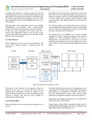 International Research Journal of Engineering and Technology (IRJET) e-ISSN: 2395-0056
Volume: 05 Issue: 03 | Mar-2018 www.irjet.net p-ISSN: 2395-0072
© 2018, IRJET | Impact Factor value: 6.171 | ISO 9001:2008 Certified Journal | Page 4125
It enables the payment of online storage, the rental of
virtual hardware or the use of development platforms and
their effective use without any minimum or minimum cost.
All of these operations can be billed to enter the credit
card information and access the highlighted services via a
web browser.
Although many cloud computing services are available
independently to individual users, enterprise-class
services are distributed according to a specific price plan.
In this case, users subscribe to the service and use a
service level agreement (SLA) to set up the service
provider that defines the quality service standards under
which services are provided.
1.2. Type of layers
Cloud computing is very easy for cloud customers like
access cloud, retrieve storage or important data, all
retrieved.
But internal clouds have been mentioned in three have
been built on the very important layers of these layers as
Software as Infrastructure as a Service (SaaS), Platform as
a Service (PaaS) and a Service (IaaS). Different cloud
service providers offer different types of services based on
these layers.
The software, which is at the first level, has as its services
various applications that provide an interface to eliminate
the user. This layer usually allows access to internal data
with some authentication mechanisms.
The second layer is a platform as a service, another
assignment of users in this layer request for the resources
required to cloud computing. Finally, the level of
infrastructure in which most of the time are virtual
machines and infrastructure that can request the user as
show in Fig. 2. Cloud computing shows different pyramid
layers.
Fig.2 The cloud master and slave servers
Every layer of the cloud has its weaknesses. Similar to
software in the form of a service, the layer uses an
authentication mechanism to verify the identity of the
owner on the document, but it can be corrupted if a person
receives a security code that has been verified for
authentication. Continuously.
1.2.1 Service layer
SaaS model allows users to use a software application as a
service
It has full administrative powers for its application and is
responsible for activities such as deployment, maintenance
and updating; it is suitable for customers who want to
have less administrative burden and concerns about
setting up a management software and want to update it.
Applications that support productivity and collaboration
are the best choice; For example,
Google Apps, online project management apps such as
Zoho Mail, Dzieva CRM applications such as Salesforce.com
Imple CRM and Microsoft Dynamics, etc.
 