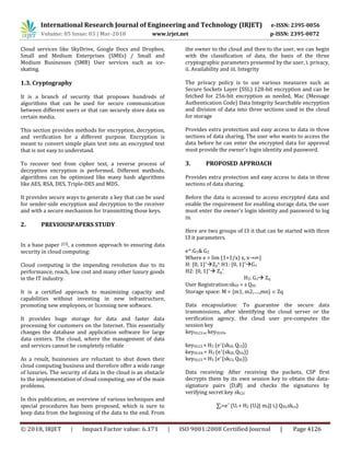 International Research Journal of Engineering and Technology (IRJET) e-ISSN: 2395-0056
Volume: 05 Issue: 03 | Mar-2018 www.irjet.net p-ISSN: 2395-0072
© 2018, IRJET | Impact Factor value: 6.171 | ISO 9001:2008 Certified Journal | Page 4126
Cloud services like SkyDrive, Google Docs and Dropbox.
Small and Medium Enterprises (SMEs) / Small and
Medium Businesses (SMB) User services such as ice-
skating.
1.3. Cryptography
It is a branch of security that proposes hundreds of
algorithms that can be used for secure communication
between different users or that can securely store data on
certain media.
This section provides methods for encryption, decryption,
and verification for a different purpose. Encryption is
meant to convert simple plain text into an encrypted text
that is not easy to understand.
To recover text from cipher text, a reverse process of
decryption encryption is performed. Different methods,
algorithms can be optimized like many hash algorithms
like AES, RSA, DES, Triple-DES and MD5.
It provides secure ways to generate a key that can be used
for sender-side encryption and decryption to the receiver
and with a secure mechanism for transmitting those keys.
2. PREVIOUSPAPERS STUDY
In a base paper [23], a common approach to ensuring data
security in cloud computing:
Cloud computing is the impending revolution due to its
performance, reach, low cost and many other luxury goods
in the IT industry.
It is a certified approach to maximizing capacity and
capabilities without investing in new infrastructure,
promoting new employees, or licensing new software.
It provides huge storage for data and faster data
processing for customers on the Internet. This essentially
changes the database and application software for large
data centers. The cloud, where the management of data
and services cannot be completely reliable
As a result, businesses are reluctant to shut down their
cloud computing business and therefore offer a wide range
of luxuries. The security of data in the cloud is an obstacle
to the implementation of cloud computing, one of the main
problems.
In this publication, an overview of various techniques and
special procedures has been proposed, which is sure to
keep data from the beginning of the data to the end. From
the owner to the cloud and then to the user, we can begin
with the classification of data, the basis of the three
cryptographic parameters presented by the user, i. privacy,
ii. Availability and iii. Integrity
The privacy policy is to use various measures such as
Secure Sockets Layer (SSL) 128-bit encryption and can be
fetched for 256-bit encryption as needed, Mac (Message
Authentication Code) Data Integrity Searchable encryption
and division of data into three sections used in the cloud
for storage
Provides extra protection and easy access to data in three
sections of data sharing. The user who wants to access the
data before he can enter the encrypted data for approval
must provide the owner's login identity and password.
3. PROPOSED APPROACH
Provides extra protection and easy access to data in three
sections of data sharing.
Before the data is accessed to access encrypted data and
enable the requirement for enabling storage data, the user
must enter the owner's login identity and password to log
in.
Here are two groups of I3 it that can be started with three
I3 it parameters.
e^:G1& G2
Where e = lim (1+1/x) x, x→∞)
H: {0, 1}*Zq
4
, H1: {0, 1}*G1
H2: {0, 1}* Zq
*
,
H3: G2 Zq.
User Registration:skID = s QID.
Storage space: M = {m1, m2,….,mn}  Zq
Data encapsulation: To guarantee the secure data
transmissions, after identifying the cloud server or the
verification agency, the cloud user pre-computes the
session key
keyID,CS or keyID,VA.
keyID,CS = H3 (e^(skID, QCS))
keyID,VA = H3 (e^(skID, QVA))
keyID,CS = H3 (e^(skCS, QID)).
Data receiving: After receiving the packets, CSP first
decrypts them by its own session key to obtain the data-
signature pairs {D,Ø} and checks the signatures by
verifying secret key skCS:
∑i=e^ (Ui + H2 (Ui|| mi|| ii) QID,skcs)
 