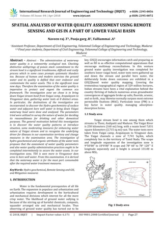 International Research Journal of Engineering and Technology (IRJET) e-ISSN: 2395-0056
Volume: 05 Issue: 04 | Apr-2018 www.irjet.net p-ISSN: 2395-0072
© 2018, IRJET | Impact Factor value: 6.171 | ISO 9001:2008 Certified Journal | Page 27
SPATIAL ANALYSIS OF WATER QUALITY ASSESSMENT USING REMOTE
SENSING AND GIS IN A PART OF LOWER VAIGAI BASIN
Naveen raj .T1, Pooja garg .R2, Valliammai .A3
1Assistant Professor, Department of Civil Engineering, Velammal College of Engineering and Technology, Madurai
2,3 Final year students, Department of Civil Engineering, Velammal College of Engineering and Technology,
Madurai
---------------------------------------------------------------------------***----------------------------------------------------------------------
Abstract - Abstract - The administration of waterway
water quality is a noteworthy ecological test. Checking
distinctive wellsprings of poison stack commitment to the
stream bowl is a significant troublesome, difficult and costly
process which in some cases prompts systematic blunders
too. Because of human and modern exercises the ground
water and its quality is defiled that over endeavor and
contaminate the water assets. This is the significant issue
now days. Therefore the examination of the water quality is
imperative to protect and regent the common eco
framework. The investigation zone we chose is in bring
down Vaigai stream bowl from Vaigai camp, Arapalayam to
Viraganoor dam, gathering water tests at 8 distinct areas.
In particular, the destinations of the investigation are
incorporated: to discover the Hydro-geochemistry of surface
water and adjacent bore well water in bring down Vaigai
waterway bowl were done and analyzed. The parameters
tried were utilized to survey the nature of water for deciding
its reasonableness for drinking and other domestical
purposes. The general motivation behind this investigation
is to discover the water quality patterns at introduce
situation, some moderating measures for enhancing water
nature of Vaigai stream and to recognize the underlying
driver for illnesses in our examination territory and change
measures in the examination area. The investigation of
hydro-geochemical and organic attributes of the water tests
proposes that the assessment of water quality parameters
and also water quality administration practices ought to be
completed intermittently to secure the water assets. In our
investigation zone, TDS is seen more in Viraganoor dam
area in bore well water. From this examination, it is derived
that the waterway water is for the most part consumable
after the required water treatment measures.
KeyWords: Hydro geochemical, Remote Sensing and GIS,
and Mitigation measures
1. INTRODUCTION
Water is the fundamental prerequisites of all life
on Earth. The expansion in populace and urbanization and
urbanization requires development in the horticultural
and mechanical divisions which interest for all the more
crisp water. The likelihood of ground water sullying is
because of the stirring up of harmful chemicals, composts,
squander arranged site and mechanical locales. Thus
observing of ground water quality has turned out to be
key. GIS[2] encourages information catch and preparing as
well as fill in as effective computational apparatuses that
encourage multimap reconciliations. In this venture
ground water quality investigation was completed for
southern lower vaigai bowl, water tests were gathered up
and down the stream and parallel bore water, the
deliberately broke down outcomes are exhibited in a
GIS[2]based water quality mapping. Covering the
tremendous topographical region of 329 million hectares,
Indian streams have been a vital explanation behind the
country thriving of India.In numerous areas groundwater
convergences of aggregate broke up salts, fluoride, arsenic,
and so forth., may likewise normally surpass most extreme
permissible fixations (MAC). Particulate issue (PM) is a
key factor in water quality, managing adsorption-
desorption forms.
1.1 Study area
Vaigai stream bowl is one among them which
streams in Theni, Andipatti and Madurai. The Vaigai River
is 258 kilometers (160 mi) long, with a waste bowl 7,031
square kilometers (2,715 sq mi) vast. The water tests were
taken from Vaigai camp, Arapalayam to Viragnoor dam.
The Vaigai channels a zone of 7,741 Sq.Km, which
completely lies in the territory of Tamil Nadu. The scope
and longitude expansion of the investigation zone is
9°50'00" to 10°0'00" N scope and 78° 60' to 78° 120'" E
longitude separately and is height is around 131.00 m
above MSL.
Fig: 1 Study area
 