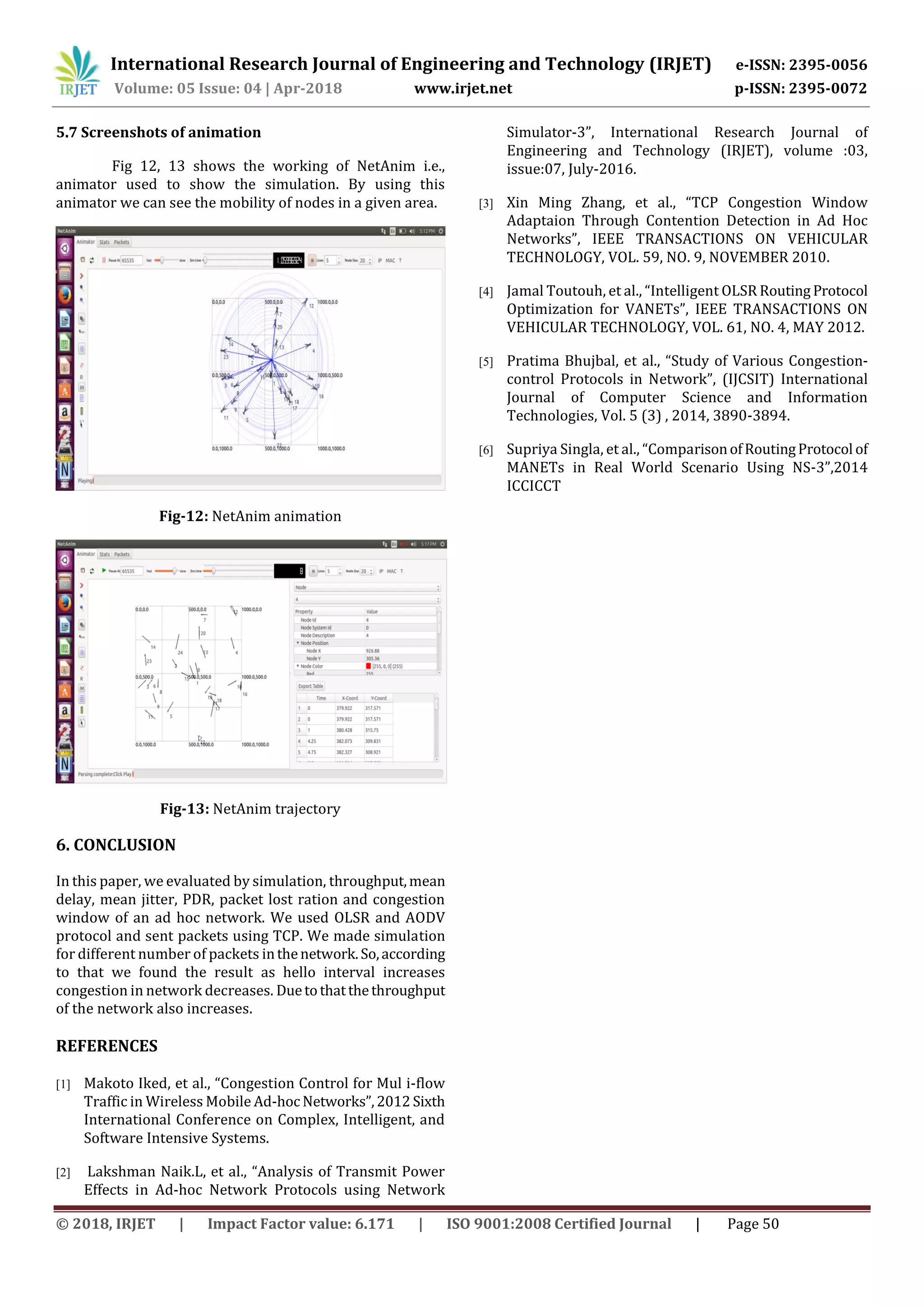 International Research Journal of Engineering and Technology (IRJET) e-ISSN: 2395-0056
Volume: 05 Issue: 04 | Apr-2018 www.irjet.net p-ISSN: 2395-0072
© 2018, IRJET | Impact Factor value: 6.171 | ISO 9001:2008 Certified Journal | Page 50
5.7 Screenshots of animation
Fig 12, 13 shows the working of NetAnim i.e.,
animator used to show the simulation. By using this
animator we can see the mobility of nodes in a given area.
Fig-12: NetAnim animation
Fig-13: NetAnim trajectory
6. CONCLUSION
In this paper, we evaluated by simulation, throughput,mean
delay, mean jitter, PDR, packet lost ration and congestion
window of an ad hoc network. We used OLSR and AODV
protocol and sent packets using TCP. We made simulation
for different number of packets inthenetwork.So,according
to that we found the result as hello interval increases
congestion in network decreases. Duetothatthethroughput
of the network also increases.
REFERENCES
[1] Makoto Iked, et al., “Congestion Control for Mul i-flow
Traffic in Wireless Mobile Ad-hoc Networks”,2012 Sixth
International Conference on Complex, Intelligent, and
Software Intensive Systems.
[2] Lakshman Naik.L, et al., “Analysis of Transmit Power
Effects in Ad-hoc Network Protocols using Network
Simulator-3”, International Research Journal of
Engineering and Technology (IRJET), volume :03,
issue:07, July-2016.
[3] Xin Ming Zhang, et al., “TCP Congestion Window
Adaptaion Through Contention Detection in Ad Hoc
Networks”, IEEE TRANSACTIONS ON VEHICULAR
TECHNOLOGY, VOL. 59, NO. 9, NOVEMBER 2010.
[4] Jamal Toutouh, et al., “Intelligent OLSR Routing Protocol
Optimization for VANETs”, IEEE TRANSACTIONS ON
VEHICULAR TECHNOLOGY, VOL. 61, NO. 4, MAY 2012.
[5] Pratima Bhujbal, et al., “Study of Various Congestion-
control Protocols in Network”, (IJCSIT) International
Journal of Computer Science and Information
Technologies, Vol. 5 (3) , 2014, 3890-3894.
[6] Supriya Singla, et al., “ComparisonofRoutingProtocol of
MANETs in Real World Scenario Using NS-3”,2014
ICCICCT
 