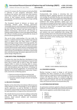 International Research Journal of Engineering and Technology (IRJET) e-ISSN: 2395-0056
Volume: 05 Issue: 04 | Apr-2018 www.irjet.net p-ISSN: 2395-0072
© 2018, IRJET | Impact Factor value: 6.171 | ISO 9001:2008 Certified Journal | Page 69
research. For instance the Pluto missioncarriedoutbyNASA
is collection of past navigation information which
excellences the mission. Such events have data intensive
work which competes with volume of information and
velocity of data analyses become sophisticated [28].
Consequently, such information pushes us on large scaleBig
Data initiative.
The President’s Council of Advisors on Science and
Technology (PCAST) under Network Information
Technology Research and Development (NITRD) program,
we need to bridges the information between knowledge and
Big Data [29]. This initiative will lays ground work as
platform development, infrastructure and technique in
settling complex problemin scienceand engineering.Finally,
this will put in healthy practice and benefits the society of
present and next generation [30].
This can be better understanding it by case study. For
instance, a sophisticated telescope is installed atgroundand
space to regards with very large camera. It captures
universal images in huge volume and in large quantity. The
study of such data become hectic, unproductive and time
consuming process [28]. To pace up such informative data,
scientist and researcher utilize advance computing facilities
and analysis to get clear picture of universe. From this case
study it project out that Big Data is disciplines in generating
data, centralized storage and analysis approaches drive the
system design of Big Data [31].
4. BIG DATA TOOL TECHNIQUES
To capture the value from Big Data, development of new
techniques and technology for analyzing it is required. Until
know only at small scale of work is done and another
required effort to achieve by boosting skills in science,
mathematics, economics, statisticsandotherexpertise’s. But
with multi-disciplinary gives big horizon of thinking for
exploiting data intensive application. To incorporate with
Big Data, we need tools (Platforms) to make sense. Today’s
tools concentrate on following aspects:
 Batch processing tool (Apache Hadoop) [18]
 Stream processing tool (Strom and S4) [32] [33]
 Interactive analysis (Google’s Dremel and Apache
Drill) [34]
4.1 BIG DATA TECHNIQUE
Big Data can be achieved by extraordinary efficient process
within limited run times. Reasonably it can be applied to
specific application, as used by Wal-Mart in electronic
transactions using machine learning and statistical pattern
by exploring behavior of large previous information [35].
The valuable data for precise decision-makingisachieved by
data mining, machine learning, optimization methods,
statistics, social network analysis and visualization
approaches [35].
4.1.1 DATA MINING
Fundamentally, data mining is extracting data and
identifying patterns, applying regression and association
rule learning. The principle becomes more prevalent with
advent of Big Data. The present application of Data Mining is
more challenging as compared to the application in
traditional data mining algorithms. Taking such ciaos
clustering as an example such as Fuzzy C-Mean, K-Mean and
hierarchical clustering [36] [37]. This application resolves
the ciaos to some extent to propose some model for
enhancement of software.
These business-driven needs changed simple data salvage
and statistics into more multifaceted data mining. The
business problem drives test of the data that helps to build a
model to describe the current information that ultimately
leads to the creation of the resulting report. Below figure
outlines the process.
FIGURE 2: DATA MINING PROCESS [38]
4.1.2 MACHINE LEARNING
Machine learning is aimed to design to self learning
capabilities that allow computers to react according to
empirical data. It is subjectionofartificial intelligence(AI).In
concern with Big Data where user produced large data
needed to be inspected and filter, an artificial intelligence
(AI) is required to balance and store the information to
reduce the fraud and removal of unwanted data [39].
4.1.3 OPTIMIZATION METHODS
An optimization method is applied to adequate quantitative
problems, to resolve with design and economical parameter
[40]. It can be applied to various field of study, such as
 Physics
 Biology
 Engineering
 Economics
 