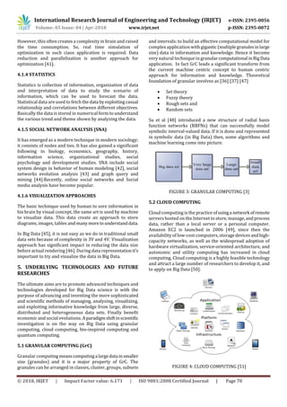 International Research Journal of Engineering and Technology (IRJET) e-ISSN: 2395-0056
Volume: 05 Issue: 04 | Apr-2018 www.irjet.net p-ISSN: 2395-0072
© 2018, IRJET | Impact Factor value: 6.171 | ISO 9001:2008 Certified Journal | Page 70
However, this often creates a complexity in brain and raised
the time consumption. So, real time simulation of
optimization in such ciaos application is required. Data
reduction and parallelization is another approach for
optimization [41].
4.1.4 STATISTICS
Statistics is collection of information, organization of data
and interpretation of data to study the scenario of
information, which can be used to forecast the data.
Statistical data are used to fetch the data byexploitingcasual
relationship and correlations between different objectives.
Basically the data is stored in numerical form to understand
the various trend and theme shown by analyzing the data.
4.1.5 SOCIAL NETWORK ANALYSIS (SNA)
It has emerged as a modern technique in modern sociology;
it consists of nodes and ties. It has also gained a significant
following in biology, economics, geography, history,
information science, organizational studies, social
psychology and development studies. SNA include social
system design in behavior of human modeling [42], social
networks evolution analysis [43] and graph query and
mining [44].Recently, online social networks and Social
media analysis have become popular.
4.1.6 VISUALIZATION APPROACHES
The basic technique used by human to sore information in
his brain by visual concept, the same art is used by machine
to visualize data. This data create an approach to store
diagrams, images, tables and manymoretounderstanddata.
In Big Data [45], it is not easy as we do in traditional small
data sets because of complexity in 3V and 4V. Visualization
approach has significant impact in reducing the data size
before actual rendering [46]. During data representationit’s
important to try and visualize the data in Big Data.
5. UNDERLYING TECHNOLOGIES AND FUTURE
RESEARCHES
The ultimate aims are to promote advanced techniques and
technologies developed for Big Data science is with the
purpose of advancing and inventing the more sophisticated
and scientific methods of managing, analyzing, visualizing,
and exploiting informative knowledge from large, diverse,
distributed and heterogeneous data sets. Finally benefit
economic and social evolutions. Aparadigmshiftinscientific
investigation is on the way on Big Data using granular
computing, cloud computing, bio-inspired computing and
quantum computing.
5.1 GRANULAR COMPUTING (GrC)
Granular computingmeanscomputinga largedata insmaller
size (granules) and it is a major property of GrC. The
granules can be arranged in classes, cluster, groups, subsets
and intervals: to build an effective computational model for
complex application with gigantic(multiplegranulesinlarge
size) data in information and knowledge. Hence it become
very natural technique in granularcomputational inBigData
application. In fact GrC leads a significant transform from
the current machine centric concept to human centric
approach for information and knowledge. Theoretical
foundation of granular involves as [36] [37] [47]
 Set theory
 Fuzzy theory
 Rough sets and
 Random sets
Su et al [48] introduced a new structure of radial basis
function networks (RBFNs) that can successfully model
symbolic interval-valued data. If it is done and represented
in symbolic data (in Big Data) then, some algorithms and
machine learning come into picture.
FIGURE 3: GRANULAR COMPUTING [3]
5.2 CLOUD COMPUTING
Cloud computing is the practice ofusinga network ofremote
servers hosted on the Internet to store, manage,and process
data, rather than a local server or a personal computer.
Amazon EC2 is launched in 2006 [49], since then the
availability of low-cost computers, storagedevicesandhigh-
capacity networks, as well as the widespread adoption of
hardware virtualization, service-oriented architecture, and
autonomic and utility computing has increased in cloud
computing. Cloud computing is a highly feasible technology
and attract a large number of researchers to develop it, and
to apply on Big Data [50].
FIGURE 4: CLOUD COMPUTING [51]
 