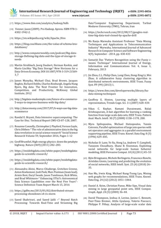 International Research Journal of Engineering and Technology (IRJET) e-ISSN: 2395-0056
Volume: 05 Issue: 04 | Apr-2018 www.irjet.net p-ISSN: 2395-0072
© 2018, IRJET | Impact Factor value: 6.171 | ISO 9001:2008 Certified Journal | Page 73
[17] https://www.ibm.com/analytics/hadoop/hdfs
[18] Venner, Jason (2009). Pro Hadoop. Apress. ISBN 978-1-
4302-1942-2.
[19] https://en.wikipedia.org/wiki/Apache_Hive
[20] https://blog.couchbase.com/the-value-of-schema-less-
databases/
[21] http://www.computerweekly.com/podcast/Big-data-
storage-Defining-big-data-and-the-type-of-storage-it-
needs
[22] Martin Strohbach, Jeorg Daubert, Herman Ravkin, and
Mario Lischka “Big Data Storage”-New Horizons for a
Data-Driven Economy, DOI 10.1007/978-3-319-21569-
3_7
[23] James Manyika, Michael Chui, Brad Brown, Jacques
Bughin, Richard Dobbs, Charles Roxburgh, Angela Hung
Byers, Big data: The Next Frontier for Innovation,
Competition, and Productivity, McKinsey Global
Institute, 2012
[24] http://bigdata-madesimple.com/future-of-e-commerce-
5-ways-to-improve-business-with-big-data/
[25] http://dataconomy.com/2017/07/6-ways-use-big-data-
ecommerce
[26] Randal E. Bryant, Data Intensive supercomputing: The
Case for Disc. Technical Report CMU-CS-07-128, 2007.
[27] Roxanne Connelly,ChristopherJ.Playford,VernonGayle,
Chris Dibben-“ The role of administrative data in thebig
data revolution in social scienceresearch” Social Science
Research Volume 59, September 2016, Pages 1-12
[28] Geoff Brumfiel, High-energy physics: downthepetabyte
highway, Nature (469) (2011) 282–283.
[29] https://insidebigdata.com/white-paper/insidebigdata-
guide-to-scientific-research/
[30] https://insidebigdata.com/white-paper/insidebigdata-
guide-to-scientific-research/
[31] Alessandra Aloisi, Marco Chiaberge, Gretchen Greene,
Anton Koekemoer,JoshPeek,Marc Postman(teamlead),
Armin Rest, Daryl Swade, Jason Tumlinson, Rick White,
and Brad Whitmore-“ Enhancing STScI’s Astronomical
Data Science Capabilities over the Next Five Years”-
Science Definition Team Report March 15, 2016
[32] https://gdfm.me/2013/01/02/distributed-stream-
processing-showdown-s4-vs-storm
[33] Saeed Shahrivari, and Saeed Jalili –“ Beyond Batch
Processing: Towards Real-Time and Streaming Big
Data”Computer Engineering Department, Tarbiat
Modares University (TMU), Tehran, Iran
[34] https://techcrunch.com/2012/08/17/googles-real-
time-big-data-tool-cloned-by-apache-drill
[35] Ms Ranju Marwaha Assistant Professor “Data Mining
Techniques and Applications in Telecommunication
Industry” Marwaha, International Journal of Advanced
Research inComputerScienceandSoftwareEngineering
4(9), September - 2014, pp. 430-433
[36] Samarjit Das “Pattern Recognition using the Fuzzy c-
means Technique” International Journal of Energy,
Information and Communications Vol. 4, Issue 1,
February, 2013
[37] Jin Zhou, C.L. Philip Chen, Long Chen, Hong-Xing Li, Wei
Zhao, A collaborative fuzzy clustering algorithm in
distributed network environments, IEEE Trans. Fuzzy
Syst. PP (99) (2013) 1.
[38] https://www.ibm.com/developerworks/library/ba-
data-mining-techniques
[39] Geoffrey E. Hinton, Learning multiple layers of
representation, Trends Cogn. Sci. 11 (2007) 428–434
[40] Vikas C. Raykar, Ramani Duraiswami, Balaji
Krishnapuram, A fast algorithm for learning a ranking
function from large-scale data sets, IEEE Trans. Pattern
Anal. Mach. Intell. 30 (7) (2008) 1158–1170, 200.
[41] Myra Spiliopoulou, Michael Hatzopoulos, Yannis
Cotronis, Parallel optimization of large join queries with
set operators and aggregates in a parallel environment
supporting pipeline, IEEE Trans. Knowl. Data Eng. 8 (3)
(1996) 429–445.
[42] Nicholas D. Lane, Ye Xu, Hong Lu, Andrew T. Campbell,
Tanzeem Choudhury, Shane B. Eisenman, Exploiting
social networks for large-scale human behavior
modeling, IEEE Pervasive Comput. 10 (4) (2011) 45–53
[43] Bjön Bringmann, Michele Berlingerio,FrancescoBonchi,
Aristides Gionis, Learning and predicting the evolution
of social networks, IEEE Intell. Syst. 25 (4) (2010) 26–
35.
[44] Hao Ma, Irwin King, Michael Rung-Tsong Lyu, Mining
web graphs for recommendations, IEEE Trans. Knowl.
Data Eng. 24 (12) (2012) 1051–1064.
[45] Daniel A. Keim, Christian Panse, Mike Sips, Visual data
mining in large geospatial point sets, IEEE Comput.
Graph. Appl. 24 (5) (2004) 36–44.
[46] David Thompson, Joshua A. Levine, Janine C. Bennett,
Peer-Timo Bremer, Attila Gyulassy, Valerio Pascucci,
Philippe P. Pébay, Analysis of large-scale scalar data
 