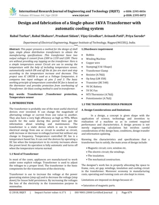 International Research Journal of Engineering and Technology (IRJET) e-ISSN: 2395-0056
© 2018, IRJET | Impact Factor value: 6.171 | ISO 9001:2008 Certified Journal | Page 679
Design and fabrication of a Single-phase 1KVA Transformer with
automatic cooling system
Rahul Turkar1, Rahul Shahare2, Prashant Sidam3, Vijay Giradkar4, Avinash Patil5, Priya Sarode6
Department of Electrical Engineering, Nagpur Institute of Technology, Nagpur(441501), India.
-----------------------------------------------------------------------***-------------------------------------------------------------------------------
Abstract: This paper presents a method for the design of shell
type, single phase distribution transformers to obtain the
manufacturing specifications .This transformer have two
output voltages it convert from 230V to 115V and 120V. There
are without providing any tapping on the transformer. Here is
a simple temperature sensor Circuit are use to sensing the
temperature with the help of including temperature sensor,
automatically switch ON and off the dc fan are start and stop
according to the temperature increase and decrease. This
project uses IC LM358 is used as a Voltage Comparator, it
compares two input voltages at pins 2 and 3. The basic
working principle of temperature controlled DC fan is based on
the thermistor and provides protection from overheating of
Transformer. Air blast cooling method is used in transformer.
Key words: Transformer ,Transformer protection,
Temperature sensor
1. INTRODUCTION
The transformer is probably one of the most useful electrical
devices ever invented. It can change the magnitude of
alternating voltage or current from one value to another.
They also have a very high efficiency as high as 99%. When
search for the same during this period then got the
information about winding and maintenance. The
transformer is a static device which is use to transfer
electrical energy from one ac circuit to another ac circuit,
with increase or decrease in voltage/current but without any
change in frequency. Temperature controlled DC fan is a
temperature based fan. It can cool the devices by operating a
DC fan when the temperature in its vicinity increases above
the preset level. Its operation is fully automatic and turns off
when the temperature returns normal.
1.1 Need of Transformer
In most of the cases, appliances are manufactured to work
under some explicit voltage. Transformer is used to adjust
the voltages to a proper level. The transformer is the basic
components for the transmission of the electricity.
Transformer is use to increase the voltage at the power
generating station (step up) and to decrease the voltage (step
down) for house hold persistence. By increasing the voltages
the loss of the electricity in the transmission purpose in
minimalize.
1.2Hardware requirement
 Bobbin
 Winding Machine
 Copper wire
 Stamping( E & I Shape)
 Transformer Clamp
 Resistor (4.7KΩ)
 Op Amp (LM 358)
 Transistor (BC 548)
 9V DC Battery
 5V DC Fan
 NTS Thermistor (4.7kΩ)
 Potentiometer (4.7kΩ)
1.3 THE TRANSFORMER DESIGN PROBLEM
A. Design Considerations and limitations:
In a design, a concept is given shape with the
application of science, technology and invention to
realization of a machine so as to content required
performance and characteristics. A design process is not
merely engineering calculations but involves careful
considerations of the design base, conditions, design transfer
and information updating.
Knowing the characteristics and specifications that a
transformer has to satisfy, the main areas of design include:
• Magnetic circuit; core, window etc.
• The electric circuit; the windings.
• The insulation.
• The mechanical construction.
The designer’s work lies in properly allocating the space to
frame, core, air gap, windings, insulation and cooling circuit
in the transformer. Moreover economy in manufacturing
costs, operating and running costs are also kept in vision.
Limitations are imposed on design because of:-
• Saturation of magnetic parts.
Volume: 05 Issue: 04 | Apr-2018 www.irjet.net p-ISSN: 2395-0072
 