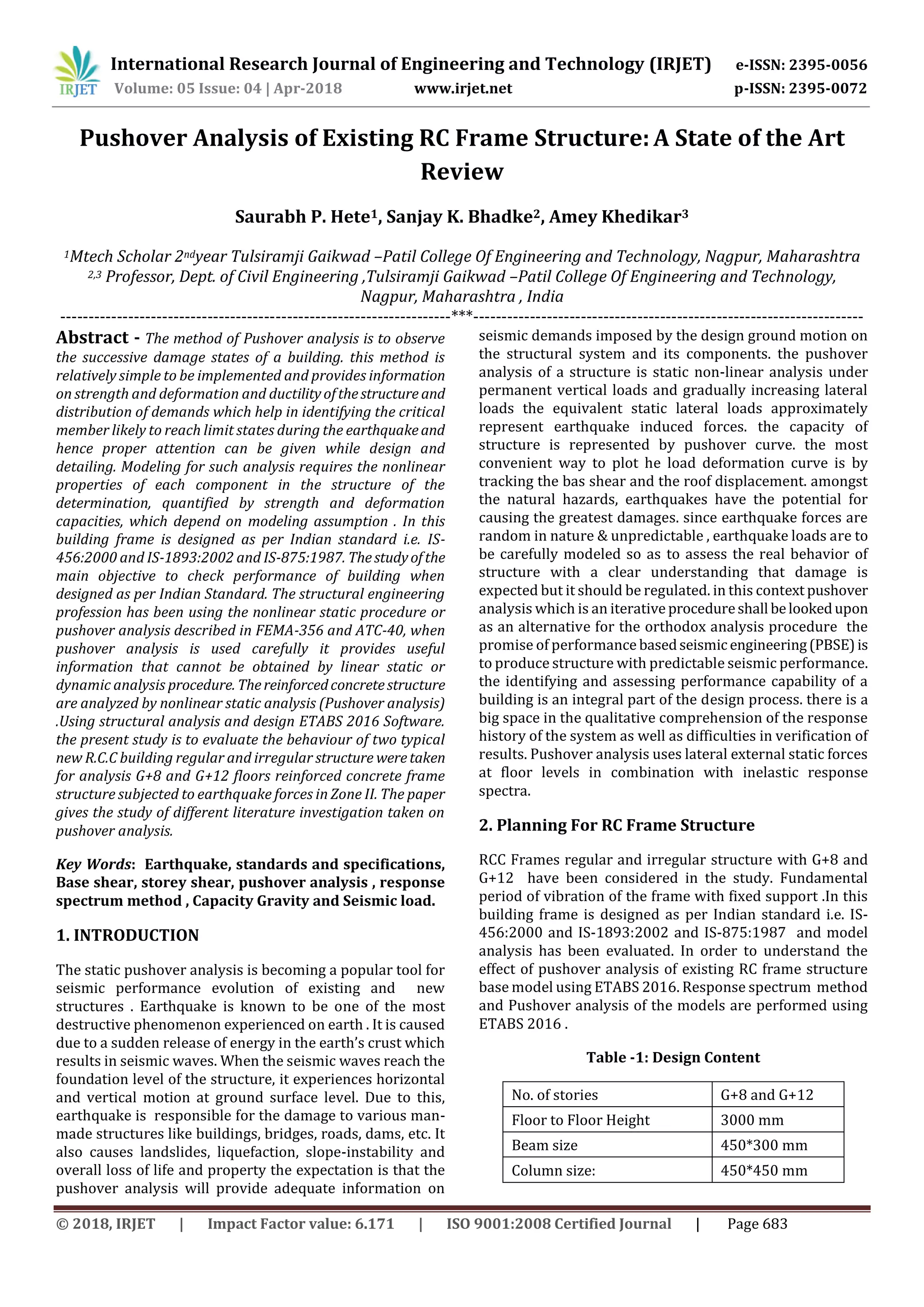 International Research Journal of Engineering and Technology (IRJET) e-ISSN: 2395-0056
Volume: 05 Issue: 04 | Apr-2018 www.irjet.net p-ISSN: 2395-0072
© 2018, IRJET | Impact Factor value: 6.171 | ISO 9001:2008 Certified Journal | Page 683
Pushover Analysis of Existing RC Frame Structure: A State of the Art
Review
Saurabh P. Hete1, Sanjay K. Bhadke2, Amey Khedikar3
1Mtech Scholar 2ndyear Tulsiramji Gaikwad –Patil College Of Engineering and Technology, Nagpur, Maharashtra
2,3 Professor, Dept. of Civil Engineering ,Tulsiramji Gaikwad –Patil College Of Engineering and Technology,
Nagpur, Maharashtra , India
---------------------------------------------------------------------***---------------------------------------------------------------------
Abstract - The method of Pushover analysis is to observe
the successive damage states of a building. this method is
relatively simple to be implemented and provides information
on strength and deformation and ductilityofthestructure and
distribution of demands which help in identifying the critical
member likely to reach limit states during the earthquakeand
hence proper attention can be given while design and
detailing. Modeling for such analysis requires the nonlinear
properties of each component in the structure of the
determination, quantified by strength and deformation
capacities, which depend on modeling assumption . In this
building frame is designed as per Indian standard i.e. IS-
456:2000 and IS-1893:2002 and IS-875:1987. Thestudyofthe
main objective to check performance of building when
designed as per Indian Standard. The structural engineering
profession has been using the nonlinear static procedure or
pushover analysis described in FEMA-356 and ATC-40, when
pushover analysis is used carefully it provides useful
information that cannot be obtained by linear static or
dynamic analysis procedure. Thereinforcedconcretestructure
are analyzed by nonlinear static analysis (Pushover analysis)
.Using structural analysis and design ETABS 2016 Software.
the present study is to evaluate the behaviour of two typical
new R.C.C building regular and irregular structure weretaken
for analysis G+8 and G+12 floors reinforced concrete frame
structure subjected to earthquake forces in Zone ΙΙ. The paper
gives the study of different literature investigation taken on
pushover analysis.
Key Words: Earthquake, standards and specifications,
Base shear, storey shear, pushover analysis , response
spectrum method , Capacity Gravity and Seismic load.
1. INTRODUCTION
The static pushover analysis is becoming a popular tool for
seismic performance evolution of existing and new
structures . Earthquake is known to be one of the most
destructive phenomenon experienced on earth . It is caused
due to a sudden release of energy in the earth’s crust which
results in seismic waves. When the seismic waves reach the
foundation level of the structure, it experiences horizontal
and vertical motion at ground surface level. Due to this,
earthquake is responsible for the damage to various man-
made structures like buildings, bridges, roads, dams, etc. It
also causes landslides, liquefaction, slope-instability and
overall loss of life and property the expectation is that the
pushover analysis will provide adequate information on
seismic demands imposed by the design ground motion on
the structural system and its components. the pushover
analysis of a structure is static non-linear analysis under
permanent vertical loads and gradually increasing lateral
loads the equivalent static lateral loads approximately
represent earthquake induced forces. the capacity of
structure is represented by pushover curve. the most
convenient way to plot he load deformation curve is by
tracking the bas shear and the roof displacement. amongst
the natural hazards, earthquakes have the potential for
causing the greatest damages. since earthquake forces are
random in nature & unpredictable , earthquake loads are to
be carefully modeled so as to assess the real behavior of
structure with a clear understanding that damage is
expected but it should be regulated. in this context pushover
analysis which is an iterative procedureshall belookedupon
as an alternative for the orthodox analysis procedure the
promise of performance basedseismicengineering(PBSE)is
to produce structure with predictable seismic performance.
the identifying and assessing performance capability of a
building is an integral part of the design process. there is a
big space in the qualitative comprehension of the response
history of the system as well as difficulties in verification of
results. Pushover analysis uses lateral external static forces
at floor levels in combination with inelastic response
spectra.
2. Planning For RC Frame Structure
RCC Frames regular and irregular structure with G+8 and
G+12 have been considered in the study. Fundamental
period of vibration of the frame with fixed support .In this
building frame is designed as per Indian standard i.e. IS-
456:2000 and IS-1893:2002 and IS-875:1987 and model
analysis has been evaluated. In order to understand the
effect of pushover analysis of existing RC frame structure
base model using ETABS 2016. Response spectrum method
and Pushover analysis of the models are performed using
ETABS 2016 .
Table -1: Design Content
No. of stories G+8 and G+12
Floor to Floor Height 3000 mm
Beam size 450*300 mm
Column size: 450*450 mm
 