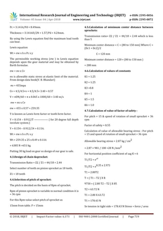 International Research Journal of Engineering and Technology (IRJET) e-ISSN: 2395-0056
Volume: 05 Issue: 04 | Apr-2018 www.irjet.net p-ISSN: 2395-0072
© 2018, IRJET | Impact Factor value: 6.171 | ISO 9001:2008 Certified Journal | Page 719
Pc = 3.1416/Pd = 8.49mm.
Thickness = 3.1416D/2N = 1.57/Pd = 4.24mm.
By using the Lewis equation find the maximum load tooth
can bear.
Lewis equation
Wt = ςw x b x Pc x y
The permissible working stress (ςw ) in Lewis equation
depends upon the gear material and may be obtained by
Barth formulae.
ςw = ςo x Cv
ςo is allowable static stress at elastic limit of the material.
From design data book(V. B. Bhandari)
ςo = 455mpa
Cv = 4.5/4.5+v = 4.5/4.5+ 3.40 = 0.57
V = πDN/60 = π x 0.065 x 1000/60 = 3.40 m/s
ςw = ςo x Cv
ςw = 455 x 0.57 = 259.35
Y is known as Lewis form factor or tooth form factor.
Y = 0.154 – 0.912/T --------------- ( for 20 degree full depth
involute system.)
Y = 0.154 – 0.912/24 = 0.116.
Wt = ςw x b x Pc x y
Wt = 259.35 x 25 x 8.49 x 0.116
= 6385 N =651 kg.
Putting 30 kg load on gear so design of our gear is safe.
4.3.Design of chain &sprocket:
Transmission Ratio = Z2 / Z1 = 44/18 = 2.44
Select number of teeth on pinion sprocket as 18 teeth.
Z1 = 18 teeth
4.4.Selection of pitch of sprocket:
The pitch is decided on the basis of Rpm of sprocket.
Rpm of pinion sprocket is variable in normal condition it is
= 36 rpm
For this Rpm value select pitch of sprocket as
15mm from table. P = 15mm
4.5.Calculation of minimum center distance between
sprockets:
Transmission ratio= Z2 / Z1 = 44/18 = 2.44 which is less
than 5
Minimum center distance = C + (80 to 150 mm) Where C =
(Dc1 + Dc2)/2
C = 120 mm
Minimum center distance = 120 + (80 to 150 mm )
= 280 mm
4.6.Calculation of values of constants
K1 = 1.25
K2 = 1.25
K3 =0.8
K4 = 1
K5 = 1.5
K6 = 1.0
4.7.Calculation of value of factor of safety :
For pitch = 15 & speed of rotation of small sprocket = 36
rpm
Factor of safety = 8.55
Calculation of value of allowable bearing stress : For pitch
= 15 and speed of rotation of small sprocket = 36 rpm
Allowable bearing stress = 2.87 kg / cm2
= 2.87 × 981 / 100 =28 N /mm2
For horizontal position coefficient of sag K = 6
T1/T2 = e

T1/T2 = e0.35 x 2.971
T1 = 2.80T2
T = ( T1 – T2 ) X R
9750 = ( 2.80 T2 – T2 ) X 85
T2 = 63.72 N
T1 = 2.80 X 63.72
T1 = 178.43 N
So tension in tight side = 178.43 N Stress = force / area
 