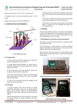 International Research Journal of Engineering and Technology (IRJET) e-ISSN: 2395-0056
Volume: 05 Issue: 04 | Apr-2018 www.irjet.net p-ISSN: 2395-0072
© 2018, IRJET | Impact Factor value: 6.171 | ISO 9001:2008 Certified Journal | Page 720
Stress induced = 861/ ( 3.14 × 42 ) = 17.22 N /mm2
As induced stress is less than allowable stress = 28 N
/mm2
Design of sprocket is safe. Tmax=9750N-mm
6. CONSTRUCTION AND WORKING:
6.1. Construction:
1. Frame made up of the M.S. angle plate on which the
whole arrangement is to be mounted.
2. Firstly altered shock absorber on which chain is
welded is fitted on the horizontal angle plate with the
help of nut and bolt.
3. Shock absorber carries the handle for giving the
bumps and chain which is welded on it.
4. Gear box and alternator is fitted on vertical angle
plate, input shaft of the gear box carries freewheel
with the help of hub.
5. Teeth of the freewheel should be engaged in the
chain on the shock absorber.
6.2. Working:
1. Energy available at the shock absorber is totally
wasted. By using this energy we can charge battery
which can be further used for running different
appliances in the vehicle. It helps to reduce load on the
engine.
2.Reciprocating motion of shock absorber is converted
into rotary motion by using freewheel and chain
arrangement.
3. Freewheel gives unidirectional rotation motion but
rpm is very low rpm is increased with the help of gear
box.
4. Gear box is capable of convert low rpm of freewheel
to the synchronization speed of the alternator.
5. Alternator converts the rotary motion to AC output
which is further used for charging the battery by
converting into DC.
7. TESTING
Power produced by alternator is in the form of alternating
current. For checking that shock absorber regenerator is
generating current or not, we do the following tests which
ensure that project runs successful
7.1.Checking for waveforms of current produced:
The output connection of the alternator is connected with
oscilloscope in series.
The oscilloscope is useful because it allows electrical
signals; especially time varying ones, to be observed. The
signals may be slow moving or rapid.
Other features allow the signals to be physically moved
about the screen. All of this makes it easier for the signal to
be measured.
Fig.2 Sinusoidal wave generated and its amplification
Fig.3 Voltage and current readings
 
