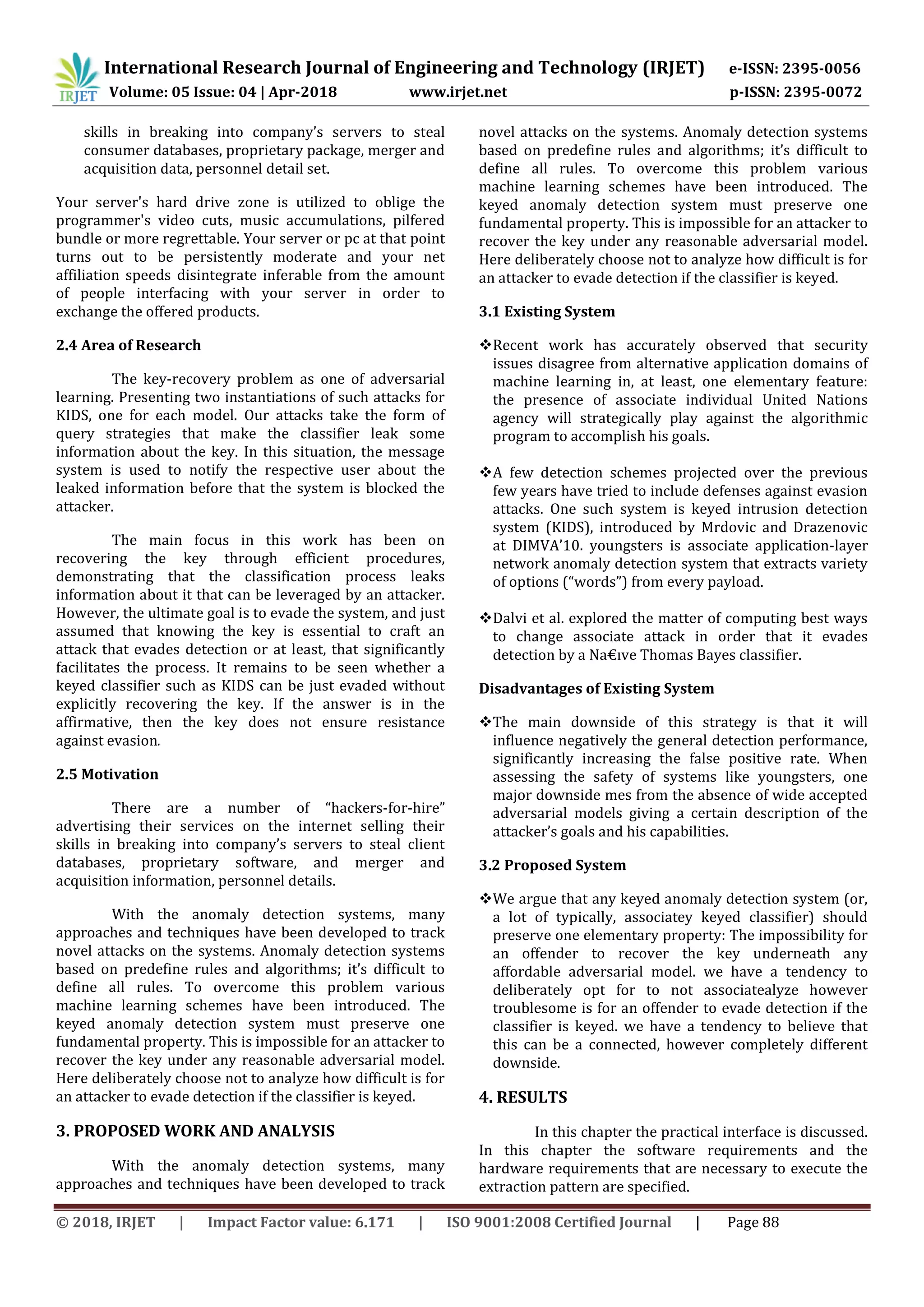 International Research Journal of Engineering and Technology (IRJET) e-ISSN: 2395-0056
Volume: 05 Issue: 04 | Apr-2018 www.irjet.net p-ISSN: 2395-0072
© 2018, IRJET | Impact Factor value: 6.171 | ISO 9001:2008 Certified Journal | Page 88
skills in breaking into company’s servers to steal
consumer databases, proprietary package, merger and
acquisition data, personnel detail set.
Your server's hard drive zone is utilized to oblige the
programmer's video cuts, music accumulations, pilfered
bundle or more regrettable. Your server or pc at that point
turns out to be persistently moderate and your net
affiliation speeds disintegrate inferable from the amount
of people interfacing with your server in order to
exchange the offered products.
2.4 Area of Research
The key-recovery problem as one of adversarial
learning. Presenting two instantiations of such attacks for
KIDS, one for each model. Our attacks take the form of
query strategies that make the classifier leak some
information about the key. In this situation, the message
system is used to notify the respective user about the
leaked information before that the system is blocked the
attacker.
The main focus in this work has been on
recovering the key through efficient procedures,
demonstrating that the classification process leaks
information about it that can be leveraged by an attacker.
However, the ultimate goal is to evade the system, and just
assumed that knowing the key is essential to craft an
attack that evades detection or at least, that significantly
facilitates the process. It remains to be seen whether a
keyed classifier such as KIDS can be just evaded without
explicitly recovering the key. If the answer is in the
affirmative, then the key does not ensure resistance
against evasion.
2.5 Motivation
There are a number of “hackers-for-hire”
advertising their services on the internet selling their
skills in breaking into company’s servers to steal client
databases, proprietary software, and merger and
acquisition information, personnel details.
With the anomaly detection systems, many
approaches and techniques have been developed to track
novel attacks on the systems. Anomaly detection systems
based on predefine rules and algorithms; it’s difficult to
define all rules. To overcome this problem various
machine learning schemes have been introduced. The
keyed anomaly detection system must preserve one
fundamental property. This is impossible for an attacker to
recover the key under any reasonable adversarial model.
Here deliberately choose not to analyze how difficult is for
an attacker to evade detection if the classifier is keyed.
3. PROPOSED WORK AND ANALYSIS
With the anomaly detection systems, many
approaches and techniques have been developed to track
novel attacks on the systems. Anomaly detection systems
based on predefine rules and algorithms; it’s difficult to
define all rules. To overcome this problem various
machine learning schemes have been introduced. The
keyed anomaly detection system must preserve one
fundamental property. This is impossible for an attacker to
recover the key under any reasonable adversarial model.
Here deliberately choose not to analyze how difficult is for
an attacker to evade detection if the classifier is keyed.
3.1 Existing System
Recent work has accurately observed that security
issues disagree from alternative application domains of
machine learning in, at least, one elementary feature:
the presence of associate individual United Nations
agency will strategically play against the algorithmic
program to accomplish his goals.
A few detection schemes projected over the previous
few years have tried to include defenses against evasion
attacks. One such system is keyed intrusion detection
system (KIDS), introduced by Mrdovic and Drazenovic
at DIMVA’10. youngsters is associate application-layer
network anomaly detection system that extracts variety
of options (“words”) from every payload.
Dalvi et al. explored the matter of computing best ways
to change associate attack in order that it evades
detection by a Na€ıve Thomas Bayes classifier.
Disadvantages of Existing System
The main downside of this strategy is that it will
influence negatively the general detection performance,
significantly increasing the false positive rate. When
assessing the safety of systems like youngsters, one
major downside mes from the absence of wide accepted
adversarial models giving a certain description of the
attacker’s goals and his capabilities.
3.2 Proposed System
We argue that any keyed anomaly detection system (or,
a lot of typically, associatey keyed classifier) should
preserve one elementary property: The impossibility for
an offender to recover the key underneath any
affordable adversarial model. we have a tendency to
deliberately opt for to not associatealyze however
troublesome is for an offender to evade detection if the
classifier is keyed. we have a tendency to believe that
this can be a connected, however completely different
downside.
4. RESULTS
In this chapter the practical interface is discussed.
In this chapter the software requirements and the
hardware requirements that are necessary to execute the
extraction pattern are specified.
 