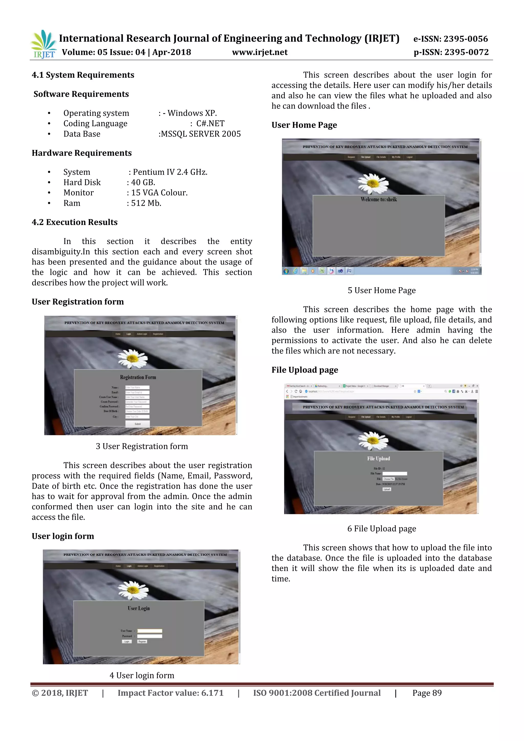 International Research Journal of Engineering and Technology (IRJET) e-ISSN: 2395-0056
Volume: 05 Issue: 04 | Apr-2018 www.irjet.net p-ISSN: 2395-0072
© 2018, IRJET | Impact Factor value: 6.171 | ISO 9001:2008 Certified Journal | Page 89
4.1 System Requirements
Software Requirements
• Operating system : - Windows XP.
• Coding Language : C#.NET
• Data Base :MSSQL SERVER 2005
Hardware Requirements
• System : Pentium IV 2.4 GHz.
• Hard Disk : 40 GB.
• Monitor : 15 VGA Colour.
• Ram : 512 Mb.
4.2 Execution Results
In this section it describes the entity
disambiguity.In this section each and every screen shot
has been presented and the guidance about the usage of
the logic and how it can be achieved. This section
describes how the project will work.
User Registration form
3 User Registration form
This screen describes about the user registration
process with the required fields (Name, Email, Password,
Date of birth etc. Once the registration has done the user
has to wait for approval from the admin. Once the admin
conformed then user can login into the site and he can
access the file.
User login form
4 User login form
This screen describes about the user login for
accessing the details. Here user can modify his/her details
and also he can view the files what he uploaded and also
he can download the files .
User Home Page
5 User Home Page
This screen describes the home page with the
following options like request, file upload, file details, and
also the user information. Here admin having the
permissions to activate the user. And also he can delete
the files which are not necessary.
File Upload page
6 File Upload page
This screen shows that how to upload the file into
the database. Once the file is uploaded into the database
then it will show the file when its is uploaded date and
time.
 